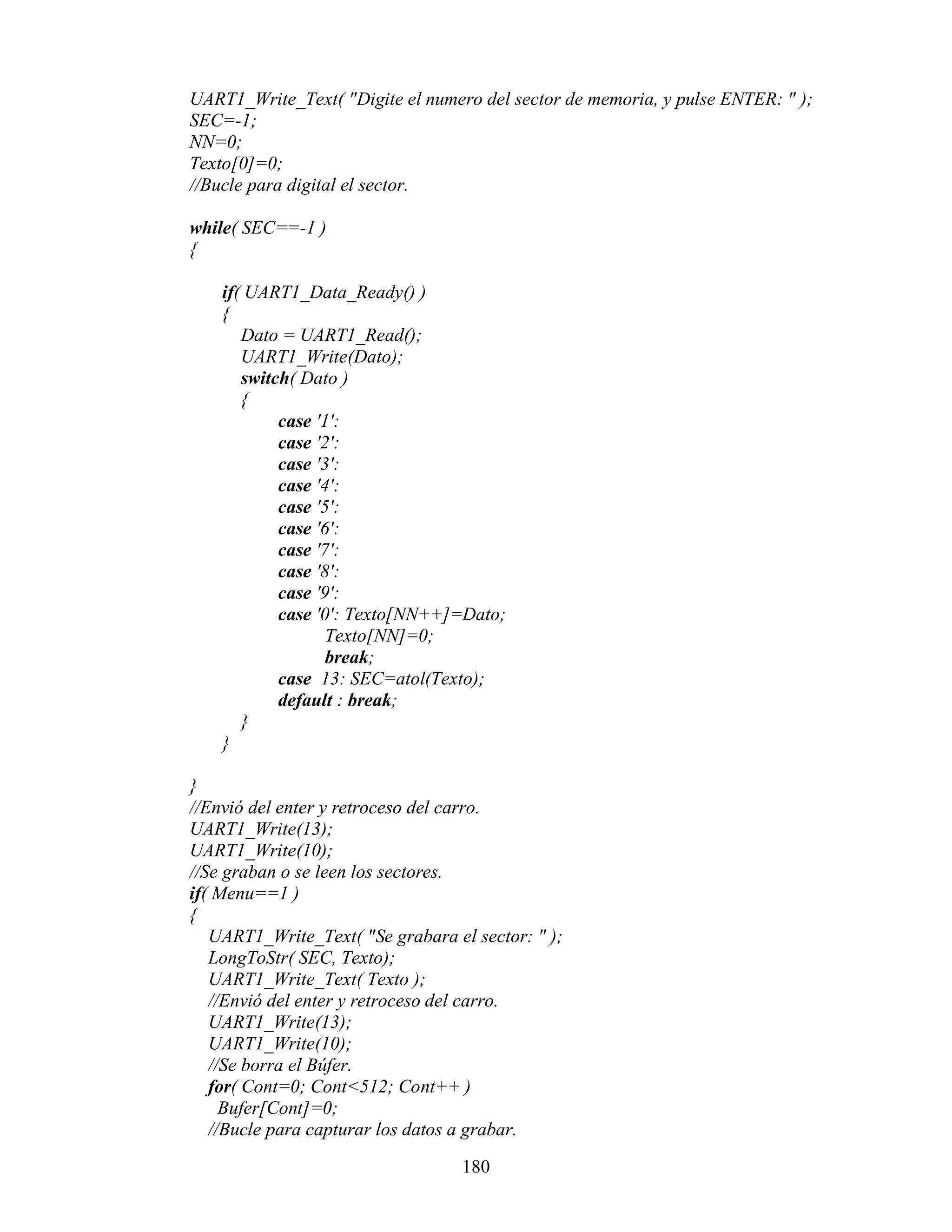 UART1_Write_Text( "Digite el numero del sector de memoria, y pulse ENTER: " );
SEC=-1;
NN=0;
Texto[0]=0;
//Bucle para digital el sector.

while( SEC==-1 )
{

    if( UART1_Data_Ready() )
    {
       Dato = UART1_Read();
       UART1_Write(Dato);
       switch( Dato )
       {
            case '1':
            case '2':
            case '3':
            case '4':
            case '5':
            case '6':
            case '7':
            case '8':
            case '9':
            case '0': Texto[NN++]=Dato;
                   Texto[NN]=0;
                   break;
            case 13: SEC=atol(Texto);
            default : break;
       }
    }

}
//Envió del enter y retroceso del carro.
UART1_Write(13);
UART1_Write(10);
//Se graban o se leen los sectores.
if( Menu==1 )
{
   UART1_Write_Text( "Se grabara el sector: " );
   LongToStr( SEC, Texto);
   UART1_Write_Text( Texto );
   //Envió del enter y retroceso del carro.
   UART1_Write(13);
   UART1_Write(10);
   //Se borra el Búfer.
   for( Cont=0; Cont<512; Cont++ )
     Bufer[Cont]=0;
   //Bucle para capturar los datos a grabar.

                                   180
 