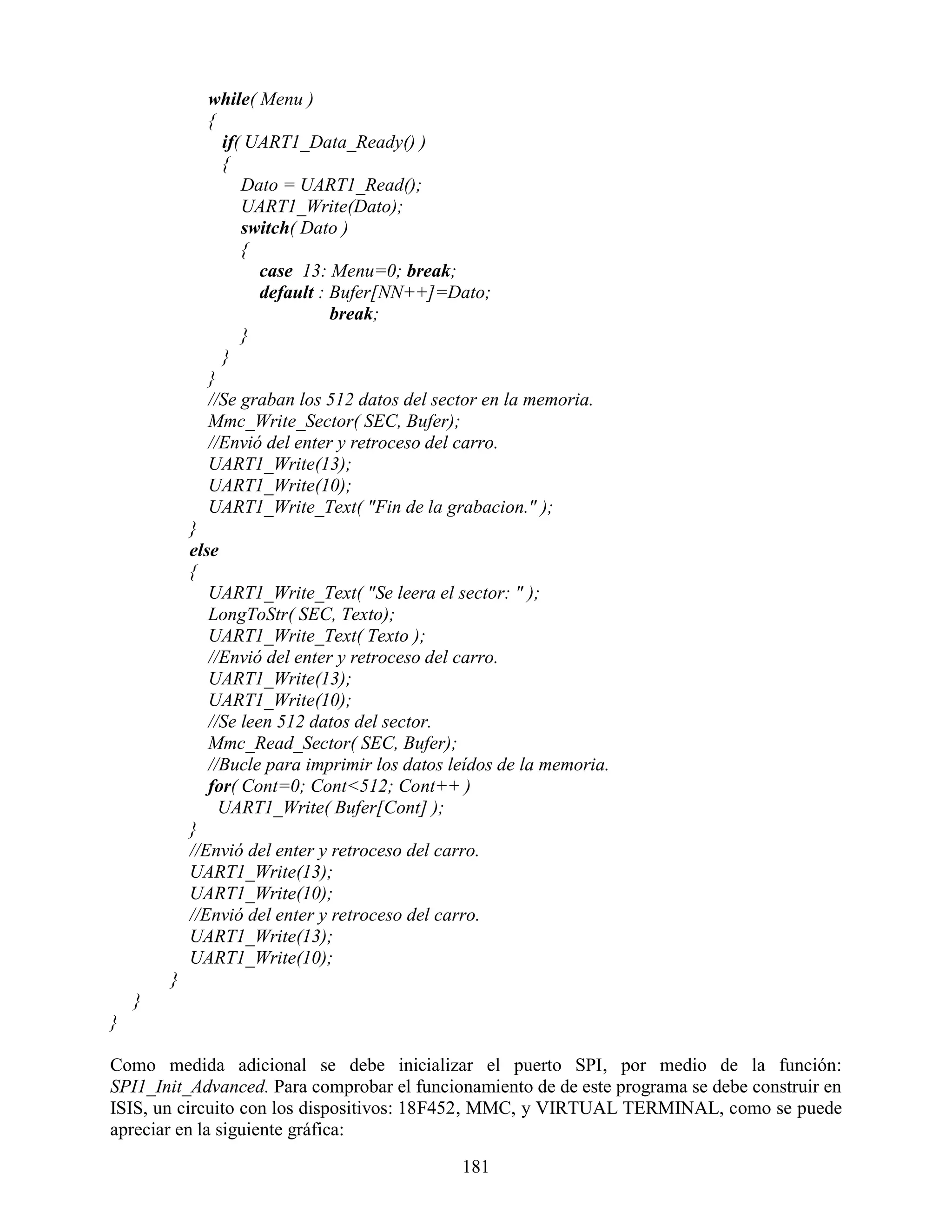 while( Menu )
              {
                if( UART1_Data_Ready() )
                {
                   Dato = UART1_Read();
                   UART1_Write(Dato);
                   switch( Dato )
                   {
                     case 13: Menu=0; break;
                     default : Bufer[NN++]=Dato;
                               break;
                   }
                }
              }
              //Se graban los 512 datos del sector en la memoria.
              Mmc_Write_Sector( SEC, Bufer);
              //Envió del enter y retroceso del carro.
              UART1_Write(13);
              UART1_Write(10);
              UART1_Write_Text( "Fin de la grabacion." );
            }
            else
            {
               UART1_Write_Text( "Se leera el sector: " );
               LongToStr( SEC, Texto);
               UART1_Write_Text( Texto );
               //Envió del enter y retroceso del carro.
               UART1_Write(13);
               UART1_Write(10);
               //Se leen 512 datos del sector.
               Mmc_Read_Sector( SEC, Bufer);
               //Bucle para imprimir los datos leídos de la memoria.
               for( Cont=0; Cont<512; Cont++ )
                 UART1_Write( Bufer[Cont] );
            }
            //Envió del enter y retroceso del carro.
            UART1_Write(13);
            UART1_Write(10);
            //Envió del enter y retroceso del carro.
            UART1_Write(13);
            UART1_Write(10);
        }
    }
}

Como medida adicional se debe inicializar el puerto SPI, por medio de la función:
SPI1_Init_Advanced. Para comprobar el funcionamiento de de este programa se debe construir en
ISIS, un circuito con los dispositivos: 18F452, MMC, y VIRTUAL TERMINAL, como se puede
apreciar en la siguiente gráfica:

                                                181
 