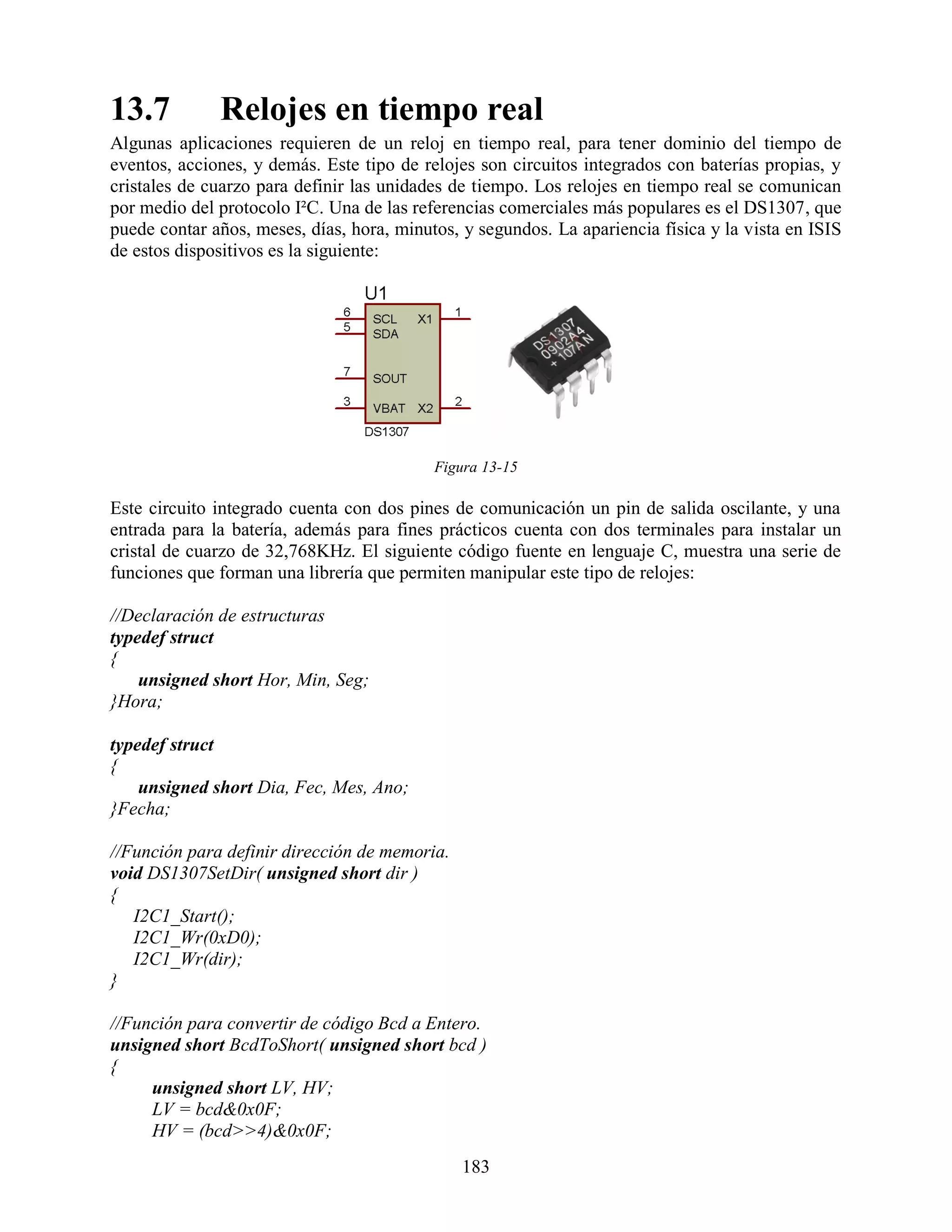 13.7          Relojes en tiempo real
Algunas aplicaciones requieren de un reloj en tiempo real, para tener dominio del tiempo de
eventos, acciones, y demás. Este tipo de relojes son circuitos integrados con baterías propias, y
cristales de cuarzo para definir las unidades de tiempo. Los relojes en tiempo real se comunican
por medio del protocolo I²C. Una de las referencias comerciales más populares es el DS1307, que
puede contar años, meses, días, hora, minutos, y segundos. La apariencia física y la vista en ISIS
de estos dispositivos es la siguiente:




                                           Figura 13-15

Este circuito integrado cuenta con dos pines de comunicación un pin de salida oscilante, y una
entrada para la batería, además para fines prácticos cuenta con dos terminales para instalar un
cristal de cuarzo de 32,768KHz. El siguiente código fuente en lenguaje C, muestra una serie de
funciones que forman una librería que permiten manipular este tipo de relojes:

//Declaración de estructuras
typedef struct
{
    unsigned short Hor, Min, Seg;
}Hora;

typedef struct
{
    unsigned short Dia, Fec, Mes, Ano;
}Fecha;

//Función para definir dirección de memoria.
void DS1307SetDir( unsigned short dir )
{
   I2C1_Start();
   I2C1_Wr(0xD0);
   I2C1_Wr(dir);
}

//Función para convertir de código Bcd a Entero.
unsigned short BcdToShort( unsigned short bcd )
{
     unsigned short LV, HV;
     LV = bcd&0x0F;
     HV = (bcd>>4)&0x0F;
                                               183
 