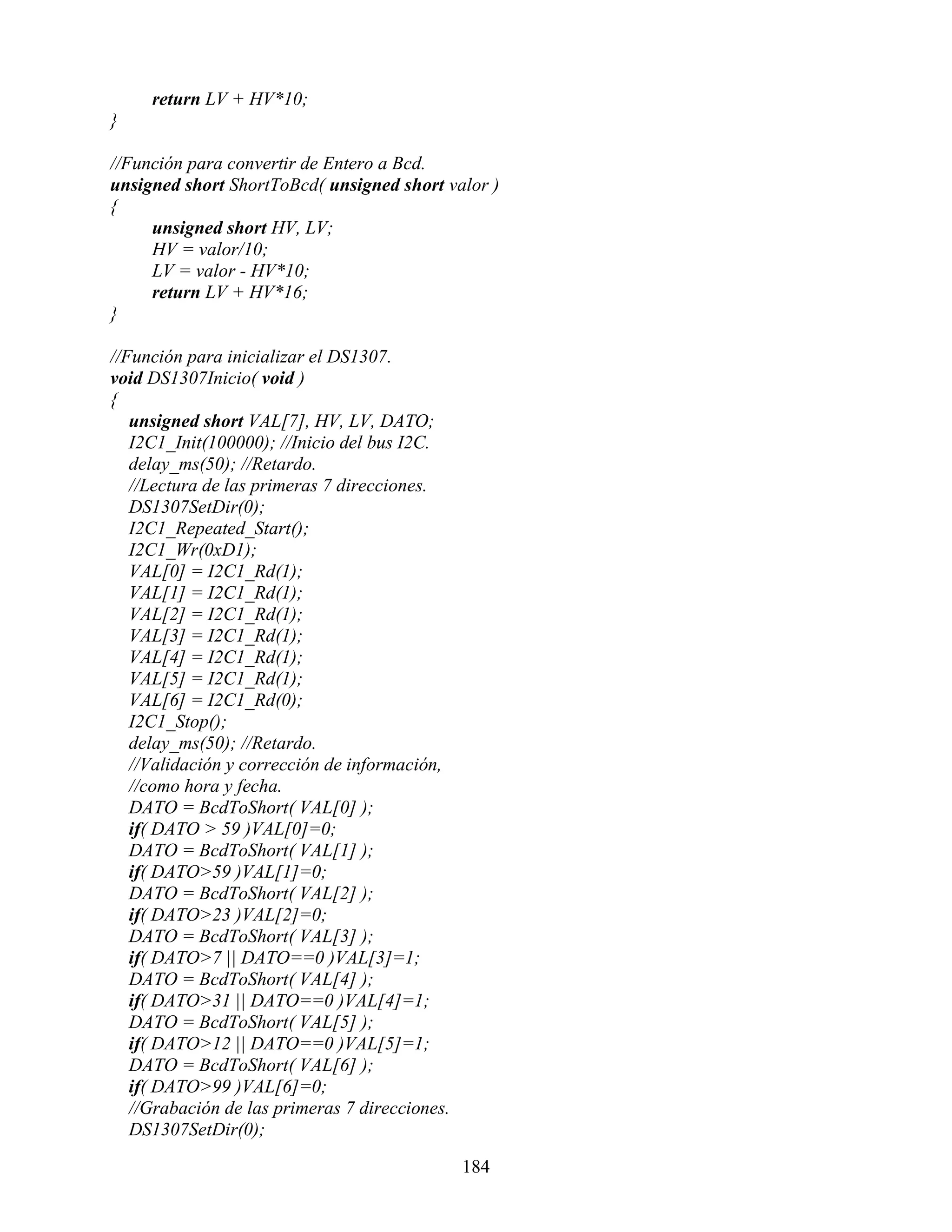 return LV + HV*10;
}

//Función para convertir de Entero a Bcd.
unsigned short ShortToBcd( unsigned short valor )
{
     unsigned short HV, LV;
     HV = valor/10;
     LV = valor - HV*10;
     return LV + HV*16;
}

//Función para inicializar el DS1307.
void DS1307Inicio( void )
{
   unsigned short VAL[7], HV, LV, DATO;
   I2C1_Init(100000); //Inicio del bus I2C.
   delay_ms(50); //Retardo.
   //Lectura de las primeras 7 direcciones.
   DS1307SetDir(0);
   I2C1_Repeated_Start();
   I2C1_Wr(0xD1);
   VAL[0] = I2C1_Rd(1);
   VAL[1] = I2C1_Rd(1);
   VAL[2] = I2C1_Rd(1);
   VAL[3] = I2C1_Rd(1);
   VAL[4] = I2C1_Rd(1);
   VAL[5] = I2C1_Rd(1);
   VAL[6] = I2C1_Rd(0);
   I2C1_Stop();
   delay_ms(50); //Retardo.
   //Validación y corrección de información,
   //como hora y fecha.
   DATO = BcdToShort( VAL[0] );
   if( DATO > 59 )VAL[0]=0;
   DATO = BcdToShort( VAL[1] );
   if( DATO>59 )VAL[1]=0;
   DATO = BcdToShort( VAL[2] );
   if( DATO>23 )VAL[2]=0;
   DATO = BcdToShort( VAL[3] );
   if( DATO>7 || DATO==0 )VAL[3]=1;
   DATO = BcdToShort( VAL[4] );
   if( DATO>31 || DATO==0 )VAL[4]=1;
   DATO = BcdToShort( VAL[5] );
   if( DATO>12 || DATO==0 )VAL[5]=1;
   DATO = BcdToShort( VAL[6] );
   if( DATO>99 )VAL[6]=0;
   //Grabación de las primeras 7 direcciones.
   DS1307SetDir(0);

                                                184
 