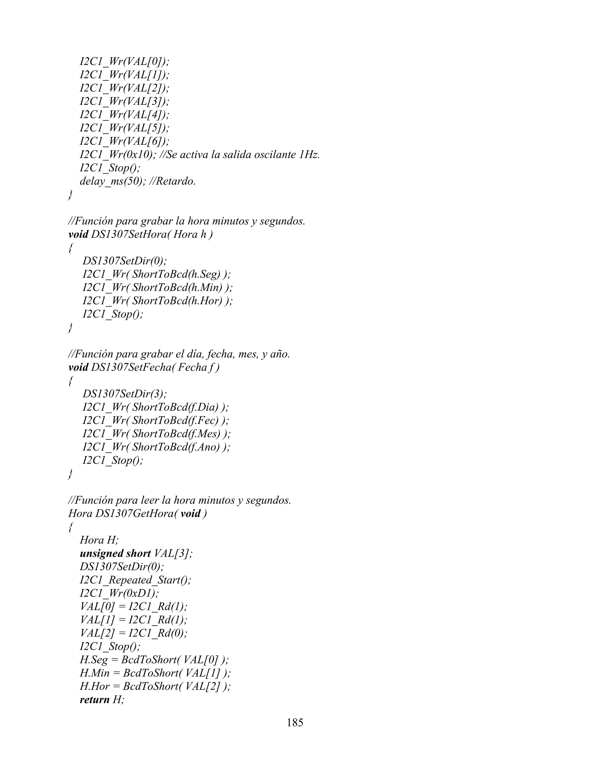 I2C1_Wr(VAL[0]);
    I2C1_Wr(VAL[1]);
    I2C1_Wr(VAL[2]);
    I2C1_Wr(VAL[3]);
    I2C1_Wr(VAL[4]);
    I2C1_Wr(VAL[5]);
    I2C1_Wr(VAL[6]);
    I2C1_Wr(0x10); //Se activa la salida oscilante 1Hz.
    I2C1_Stop();
    delay_ms(50); //Retardo.
}

//Función para grabar la hora minutos y segundos.
void DS1307SetHora( Hora h )
{
   DS1307SetDir(0);
   I2C1_Wr( ShortToBcd(h.Seg) );
   I2C1_Wr( ShortToBcd(h.Min) );
   I2C1_Wr( ShortToBcd(h.Hor) );
   I2C1_Stop();
}

//Función para grabar el día, fecha, mes, y año.
void DS1307SetFecha( Fecha f )
{
   DS1307SetDir(3);
   I2C1_Wr( ShortToBcd(f.Dia) );
   I2C1_Wr( ShortToBcd(f.Fec) );
   I2C1_Wr( ShortToBcd(f.Mes) );
   I2C1_Wr( ShortToBcd(f.Ano) );
   I2C1_Stop();
}

//Función para leer la hora minutos y segundos.
Hora DS1307GetHora( void )
{
   Hora H;
   unsigned short VAL[3];
   DS1307SetDir(0);
   I2C1_Repeated_Start();
   I2C1_Wr(0xD1);
   VAL[0] = I2C1_Rd(1);
   VAL[1] = I2C1_Rd(1);
   VAL[2] = I2C1_Rd(0);
   I2C1_Stop();
   H.Seg = BcdToShort( VAL[0] );
   H.Min = BcdToShort( VAL[1] );
   H.Hor = BcdToShort( VAL[2] );
   return H;

                                               185
 