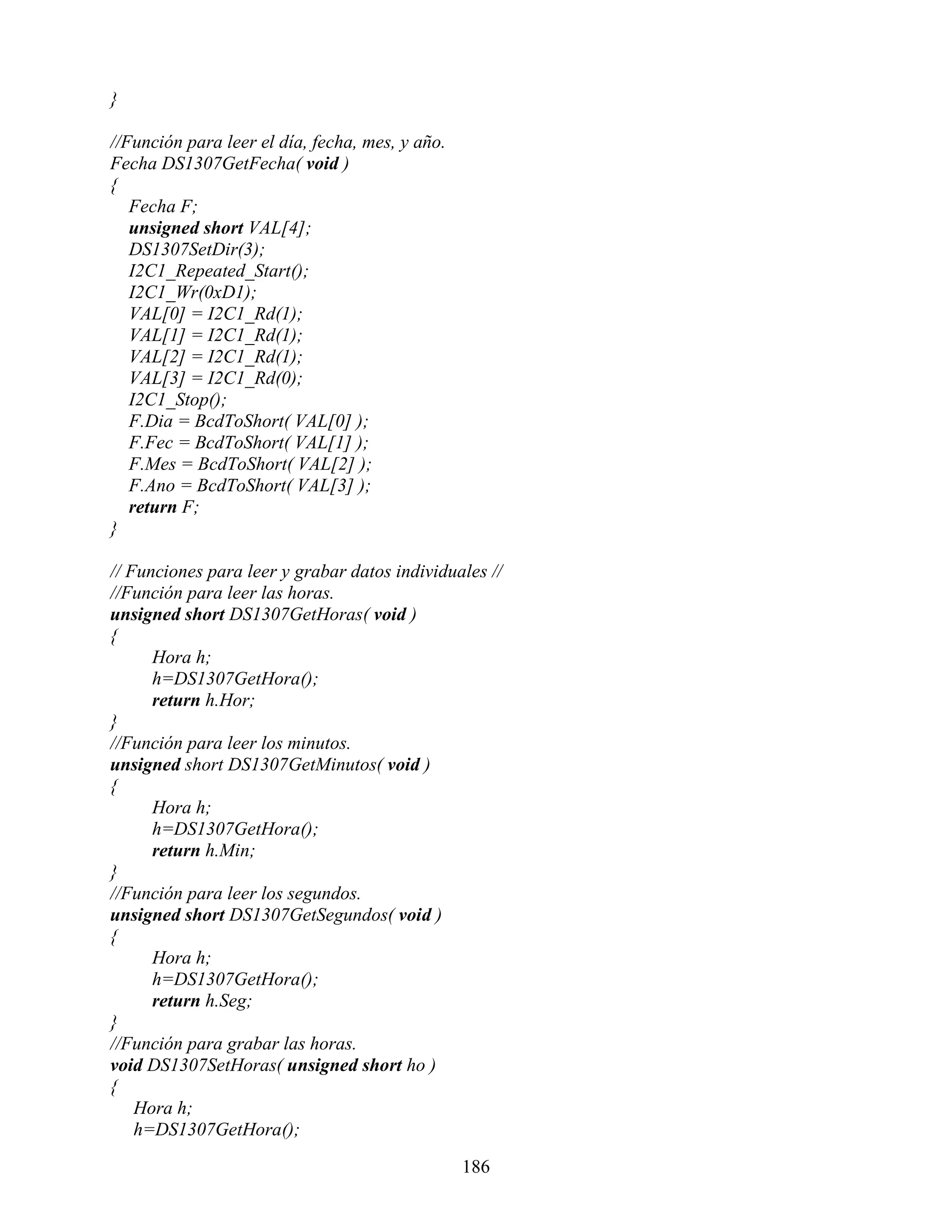 }

//Función para leer el día, fecha, mes, y año.
Fecha DS1307GetFecha( void )
{
   Fecha F;
   unsigned short VAL[4];
   DS1307SetDir(3);
   I2C1_Repeated_Start();
   I2C1_Wr(0xD1);
   VAL[0] = I2C1_Rd(1);
   VAL[1] = I2C1_Rd(1);
   VAL[2] = I2C1_Rd(1);
   VAL[3] = I2C1_Rd(0);
   I2C1_Stop();
   F.Dia = BcdToShort( VAL[0] );
   F.Fec = BcdToShort( VAL[1] );
   F.Mes = BcdToShort( VAL[2] );
   F.Ano = BcdToShort( VAL[3] );
   return F;
}

// Funciones para leer y grabar datos individuales //
//Función para leer las horas.
unsigned short DS1307GetHoras( void )
{
      Hora h;
      h=DS1307GetHora();
      return h.Hor;
}
//Función para leer los minutos.
unsigned short DS1307GetMinutos( void )
{
      Hora h;
      h=DS1307GetHora();
      return h.Min;
}
//Función para leer los segundos.
unsigned short DS1307GetSegundos( void )
{
      Hora h;
      h=DS1307GetHora();
      return h.Seg;
}
//Función para grabar las horas.
void DS1307SetHoras( unsigned short ho )
{
    Hora h;
    h=DS1307GetHora();

                                                 186
 
