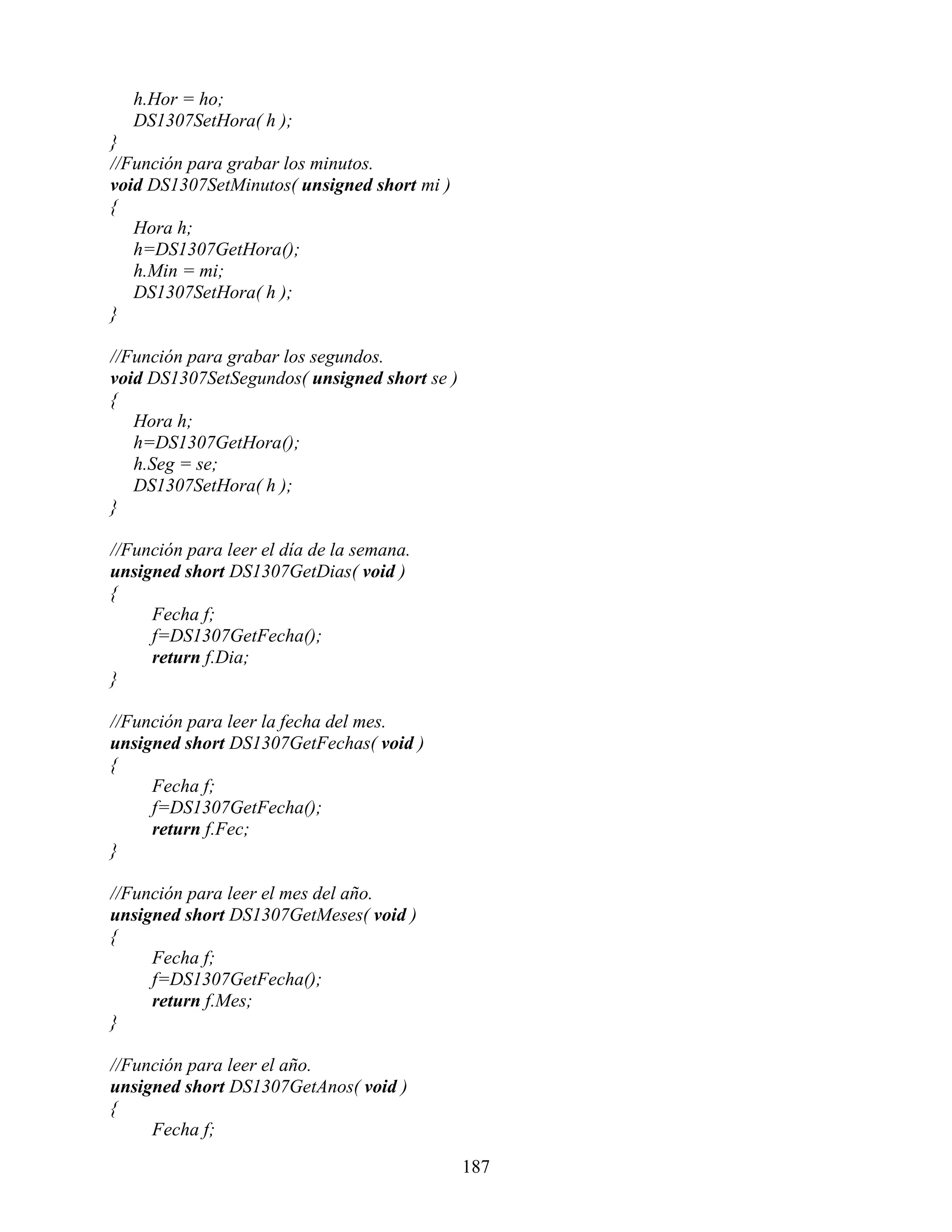 h.Hor = ho;
   DS1307SetHora( h );
}
//Función para grabar los minutos.
void DS1307SetMinutos( unsigned short mi )
{
   Hora h;
   h=DS1307GetHora();
   h.Min = mi;
   DS1307SetHora( h );
}

//Función para grabar los segundos.
void DS1307SetSegundos( unsigned short se )
{
   Hora h;
   h=DS1307GetHora();
   h.Seg = se;
   DS1307SetHora( h );
}

//Función para leer el día de la semana.
unsigned short DS1307GetDias( void )
{
     Fecha f;
     f=DS1307GetFecha();
     return f.Dia;
}

//Función para leer la fecha del mes.
unsigned short DS1307GetFechas( void )
{
     Fecha f;
     f=DS1307GetFecha();
     return f.Fec;
}

//Función para leer el mes del año.
unsigned short DS1307GetMeses( void )
{
     Fecha f;
     f=DS1307GetFecha();
     return f.Mes;
}

//Función para leer el año.
unsigned short DS1307GetAnos( void )
{
     Fecha f;

                                              187
 