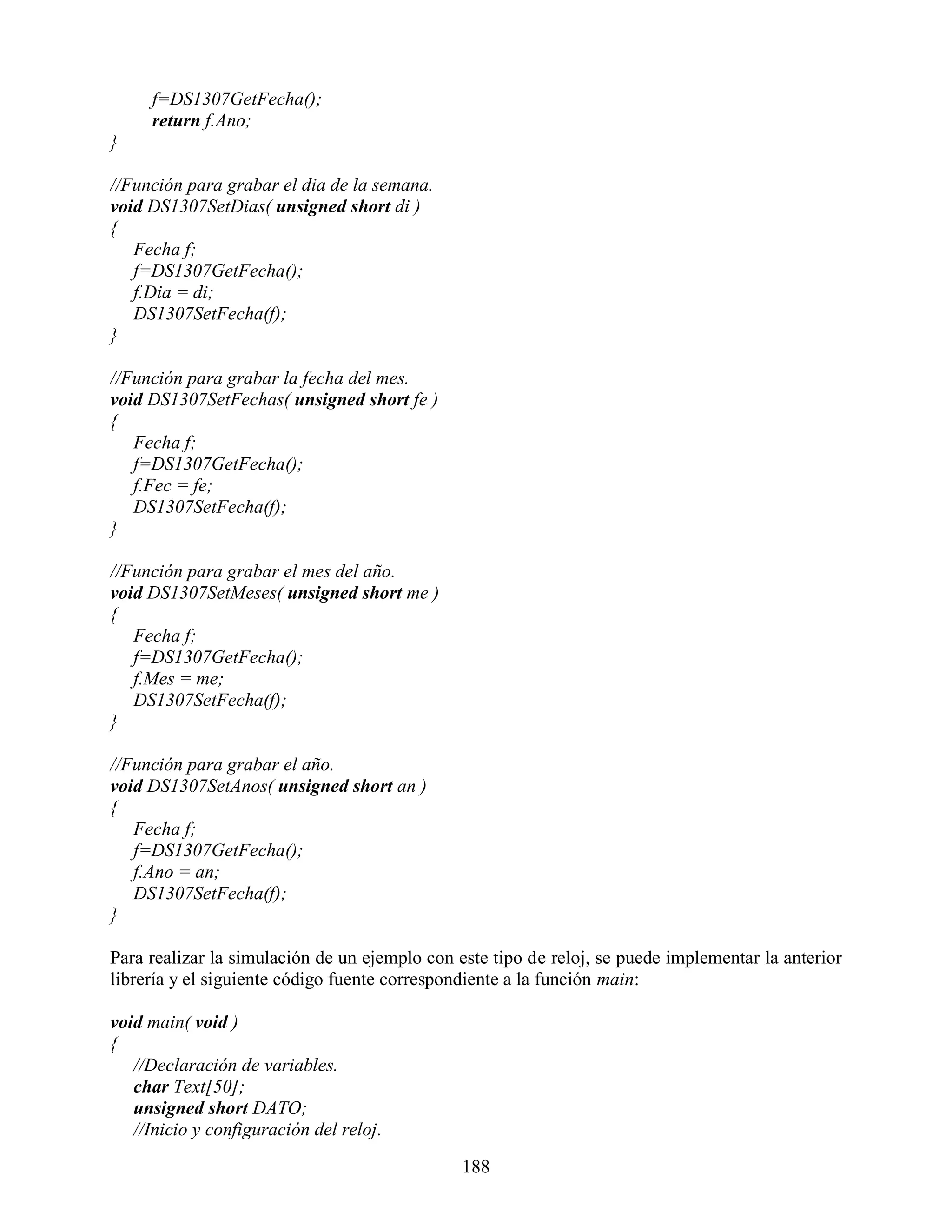f=DS1307GetFecha();
     return f.Ano;
}

//Función para grabar el dia de la semana.
void DS1307SetDias( unsigned short di )
{
   Fecha f;
   f=DS1307GetFecha();
   f.Dia = di;
   DS1307SetFecha(f);
}

//Función para grabar la fecha del mes.
void DS1307SetFechas( unsigned short fe )
{
   Fecha f;
   f=DS1307GetFecha();
   f.Fec = fe;
   DS1307SetFecha(f);
}

//Función para grabar el mes del año.
void DS1307SetMeses( unsigned short me )
{
   Fecha f;
   f=DS1307GetFecha();
   f.Mes = me;
   DS1307SetFecha(f);
}

//Función para grabar el año.
void DS1307SetAnos( unsigned short an )
{
   Fecha f;
   f=DS1307GetFecha();
   f.Ano = an;
   DS1307SetFecha(f);
}

Para realizar la simulación de un ejemplo con este tipo de reloj, se puede implementar la anterior
librería y el siguiente código fuente correspondiente a la función main:

void main( void )
{
   //Declaración de variables.
   char Text[50];
   unsigned short DATO;
   //Inicio y configuración del reloj.

                                               188
 