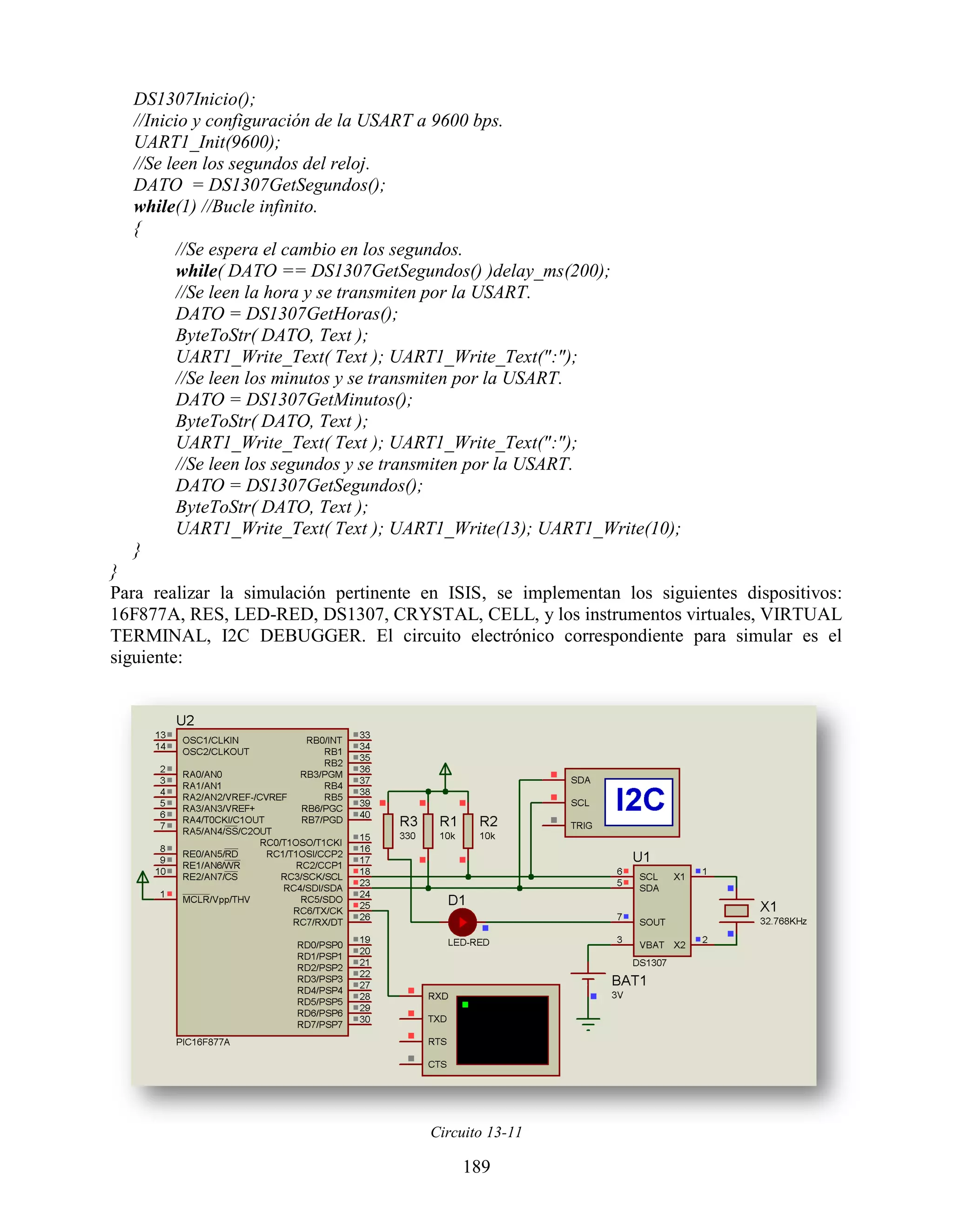 DS1307Inicio();
  //Inicio y configuración de la USART a 9600 bps.
  UART1_Init(9600);
  //Se leen los segundos del reloj.
  DATO = DS1307GetSegundos();
  while(1) //Bucle infinito.
  {
        //Se espera el cambio en los segundos.
        while( DATO == DS1307GetSegundos() )delay_ms(200);
        //Se leen la hora y se transmiten por la USART.
        DATO = DS1307GetHoras();
        ByteToStr( DATO, Text );
        UART1_Write_Text( Text ); UART1_Write_Text(":");
        //Se leen los minutos y se transmiten por la USART.
        DATO = DS1307GetMinutos();
        ByteToStr( DATO, Text );
        UART1_Write_Text( Text ); UART1_Write_Text(":");
        //Se leen los segundos y se transmiten por la USART.
        DATO = DS1307GetSegundos();
        ByteToStr( DATO, Text );
        UART1_Write_Text( Text ); UART1_Write(13); UART1_Write(10);
  }
}
Para realizar la simulación pertinente en ISIS, se implementan los siguientes dispositivos:
16F877A, RES, LED-RED, DS1307, CRYSTAL, CELL, y los instrumentos virtuales, VIRTUAL
TERMINAL, I2C DEBUGGER. El circuito electrónico correspondiente para simular es el
siguiente:




                                       Circuito 13-11

                                           189
 
