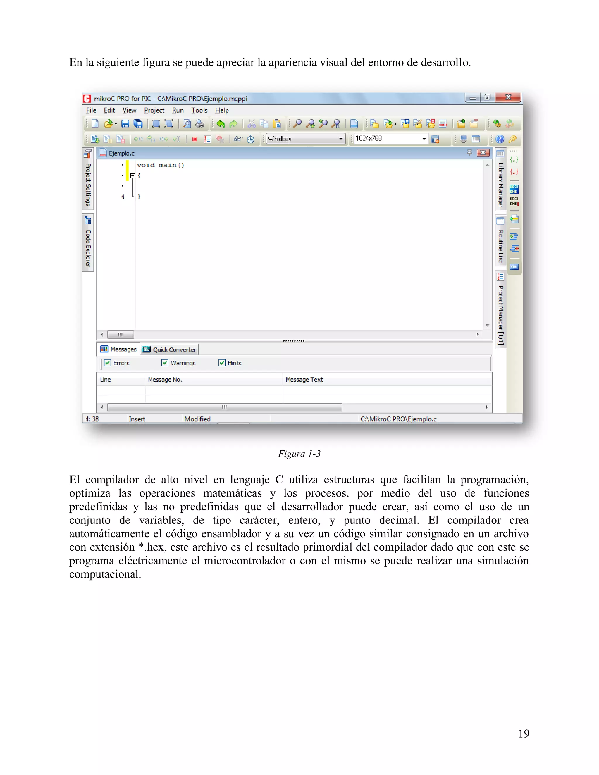 En la siguiente figura se puede apreciar la apariencia visual del entorno de desarrollo.




                                             Figura 1-3

El compilador de alto nivel en lenguaje C utiliza estructuras que facilitan la programación,
optimiza las operaciones matemáticas y los procesos, por medio del uso de funciones
predefinidas y las no predefinidas que el desarrollador puede crear, así como el uso de un
conjunto de variables, de tipo carácter, entero, y punto decimal. El compilador crea
automáticamente el código ensamblador y a su vez un código similar consignado en un archivo
con extensión *.hex, este archivo es el resultado primordial del compilador dado que con este se
programa eléctricamente el microcontrolador o con el mismo se puede realizar una simulación
computacional.




                                                                                             19
 