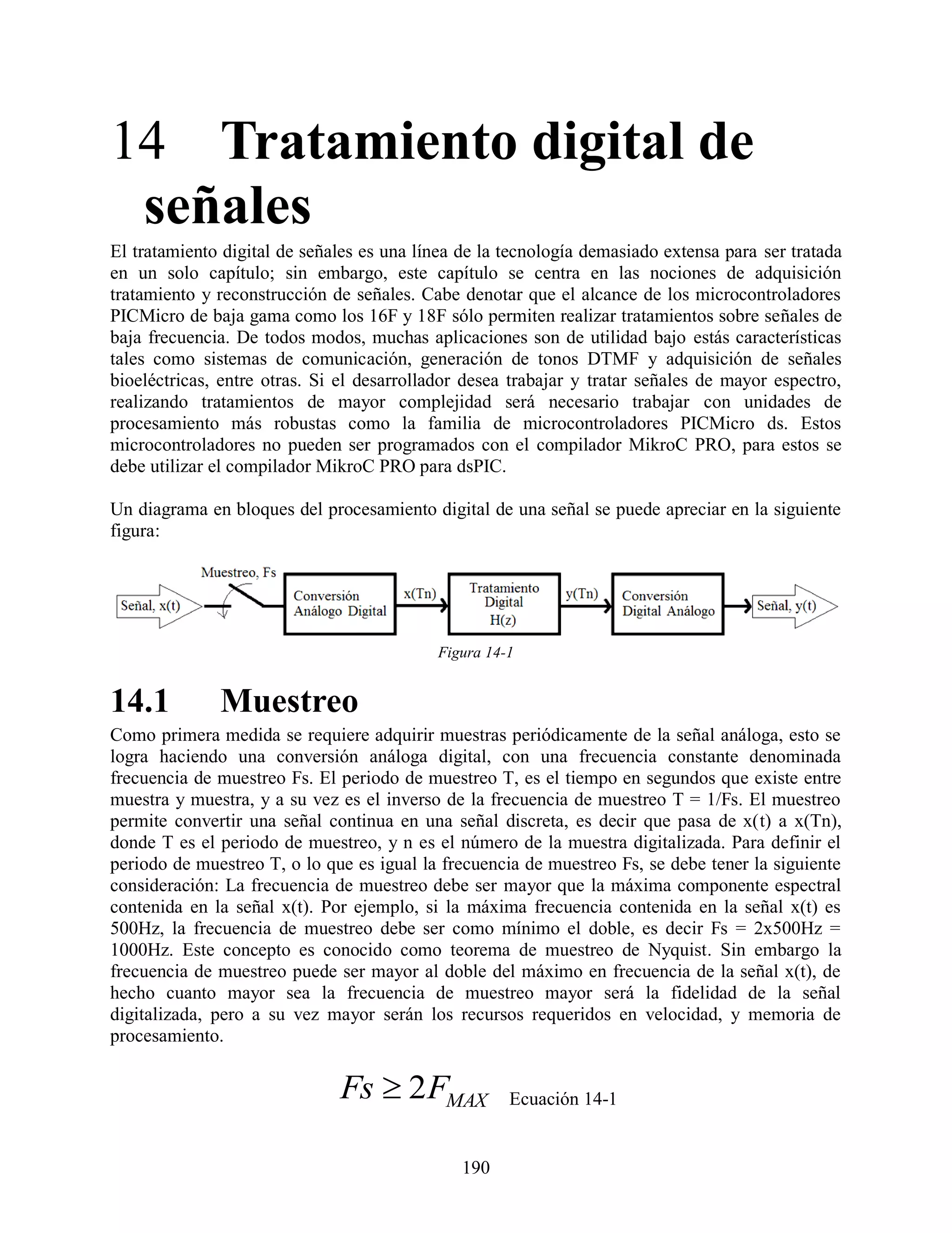 14 Tratamiento digital de
 señales
El tratamiento digital de señales es una línea de la tecnología demasiado extensa para ser tratada
en un solo capítulo; sin embargo, este capítulo se centra en las nociones de adquisición
tratamiento y reconstrucción de señales. Cabe denotar que el alcance de los microcontroladores
PICMicro de baja gama como los 16F y 18F sólo permiten realizar tratamientos sobre señales de
baja frecuencia. De todos modos, muchas aplicaciones son de utilidad bajo estás características
tales como sistemas de comunicación, generación de tonos DTMF y adquisición de señales
bioeléctricas, entre otras. Si el desarrollador desea trabajar y tratar señales de mayor espectro,
realizando tratamientos de mayor complejidad será necesario trabajar con unidades de
procesamiento más robustas como la familia de microcontroladores PICMicro ds. Estos
microcontroladores no pueden ser programados con el compilador MikroC PRO, para estos se
debe utilizar el compilador MikroC PRO para dsPIC.

Un diagrama en bloques del procesamiento digital de una señal se puede apreciar en la siguiente
figura:




                                           Figura 14-1


14.1          Muestreo
Como primera medida se requiere adquirir muestras periódicamente de la señal análoga, esto se
logra haciendo una conversión análoga digital, con una frecuencia constante denominada
frecuencia de muestreo Fs. El periodo de muestreo T, es el tiempo en segundos que existe entre
muestra y muestra, y a su vez es el inverso de la frecuencia de muestreo T = 1/Fs. El muestreo
permite convertir una señal continua en una señal discreta, es decir que pasa de x(t) a x(Tn),
donde T es el periodo de muestreo, y n es el número de la muestra digitalizada. Para definir el
periodo de muestreo T, o lo que es igual la frecuencia de muestreo Fs, se debe tener la siguiente
consideración: La frecuencia de muestreo debe ser mayor que la máxima componente espectral
contenida en la señal x(t). Por ejemplo, si la máxima frecuencia contenida en la señal x(t) es
500Hz, la frecuencia de muestreo debe ser como mínimo el doble, es decir Fs = 2x500Hz =
1000Hz. Este concepto es conocido como teorema de muestreo de Nyquist. Sin embargo la
frecuencia de muestreo puede ser mayor al doble del máximo en frecuencia de la señal x(t), de
hecho cuanto mayor sea la frecuencia de muestreo mayor será la fidelidad de la señal
digitalizada, pero a su vez mayor serán los recursos requeridos en velocidad, y memoria de
procesamiento.


                              Fs  2FMAX             Ecuación 14-1


                                               190
 