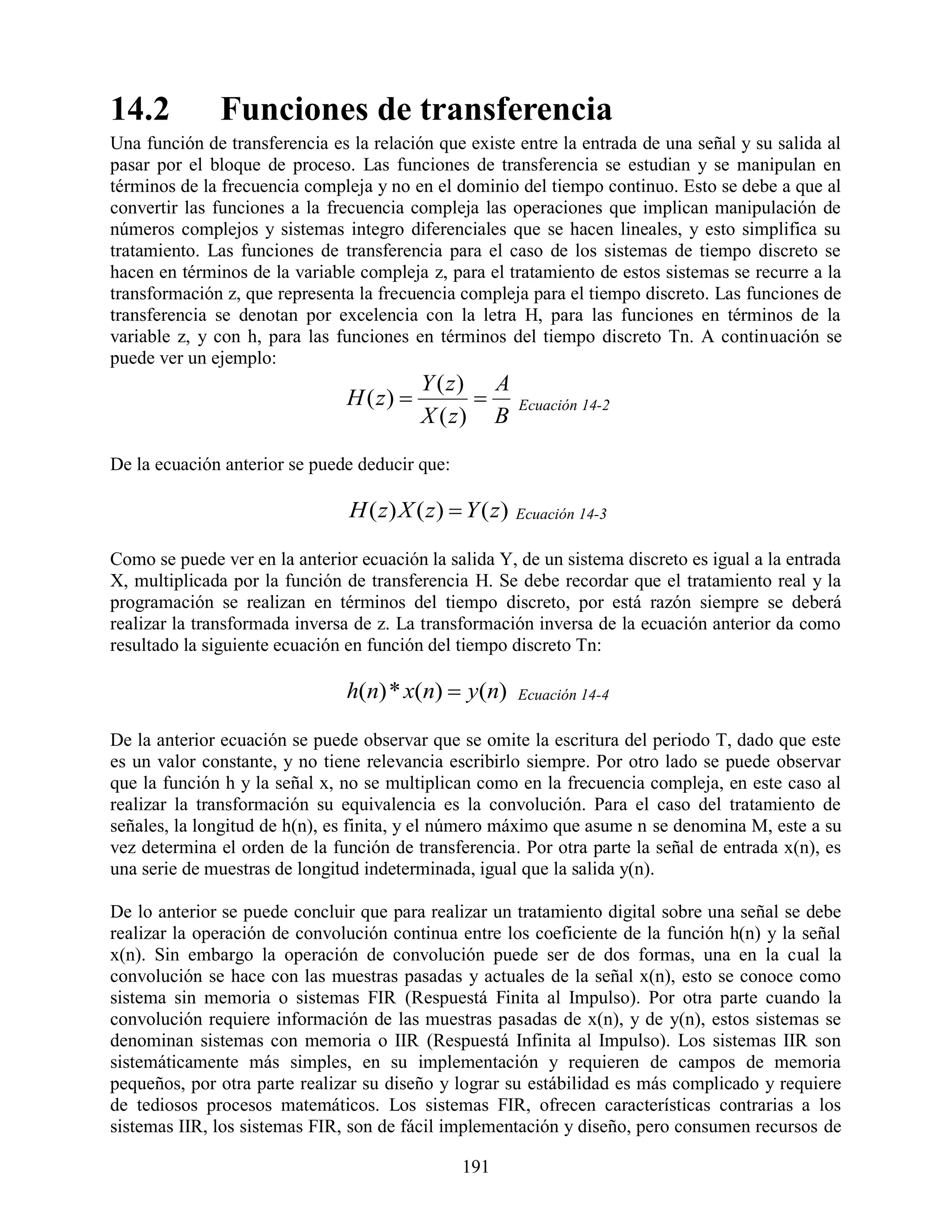 14.2          Funciones de transferencia
Una función de transferencia es la relación que existe entre la entrada de una señal y su salida al
pasar por el bloque de proceso. Las funciones de transferencia se estudian y se manipulan en
términos de la frecuencia compleja y no en el dominio del tiempo continuo. Esto se debe a que al
convertir las funciones a la frecuencia compleja las operaciones que implican manipulación de
números complejos y sistemas integro diferenciales que se hacen lineales, y esto simplifica su
tratamiento. Las funciones de transferencia para el caso de los sistemas de tiempo discreto se
hacen en términos de la variable compleja z, para el tratamiento de estos sistemas se recurre a la
transformación z, que representa la frecuencia compleja para el tiempo discreto. Las funciones de
transferencia se denotan por excelencia con la letra H, para las funciones en términos de la
variable z, y con h, para las funciones en términos del tiempo discreto Tn. A continuación se
puede ver un ejemplo:
                                           Y ( z) A
                                H ( z)                 Ecuación 14-2
                                           X ( z) B

De la ecuación anterior se puede deducir que:

                                H ( z) X ( z)  Y ( z)   Ecuación 14-3

Como se puede ver en la anterior ecuación la salida Y, de un sistema discreto es igual a la entrada
X, multiplicada por la función de transferencia H. Se debe recordar que el tratamiento real y la
programación se realizan en términos del tiempo discreto, por está razón siempre se deberá
realizar la transformada inversa de z. La transformación inversa de la ecuación anterior da como
resultado la siguiente ecuación en función del tiempo discreto Tn:

                                h(n) * x(n)  y(n)       Ecuación 14-4

De la anterior ecuación se puede observar que se omite la escritura del periodo T, dado que este
es un valor constante, y no tiene relevancia escribirlo siempre. Por otro lado se puede observar
que la función h y la señal x, no se multiplican como en la frecuencia compleja, en este caso al
realizar la transformación su equivalencia es la convolución. Para el caso del tratamiento de
señales, la longitud de h(n), es finita, y el número máximo que asume n se denomina M, este a su
vez determina el orden de la función de transferencia. Por otra parte la señal de entrada x(n), es
una serie de muestras de longitud indeterminada, igual que la salida y(n).

De lo anterior se puede concluir que para realizar un tratamiento digital sobre una señal se debe
realizar la operación de convolución continua entre los coeficiente de la función h(n) y la señal
x(n). Sin embargo la operación de convolución puede ser de dos formas, una en la cual la
convolución se hace con las muestras pasadas y actuales de la señal x(n), esto se conoce como
sistema sin memoria o sistemas FIR (Respuestá Finita al Impulso). Por otra parte cuando la
convolución requiere información de las muestras pasadas de x(n), y de y(n), estos sistemas se
denominan sistemas con memoria o IIR (Respuestá Infinita al Impulso). Los sistemas IIR son
sistemáticamente más simples, en su implementación y requieren de campos de memoria
pequeños, por otra parte realizar su diseño y lograr su estábilidad es más complicado y requiere
de tediosos procesos matemáticos. Los sistemas FIR, ofrecen características contrarias a los
sistemas IIR, los sistemas FIR, son de fácil implementación y diseño, pero consumen recursos de

                                                191
 