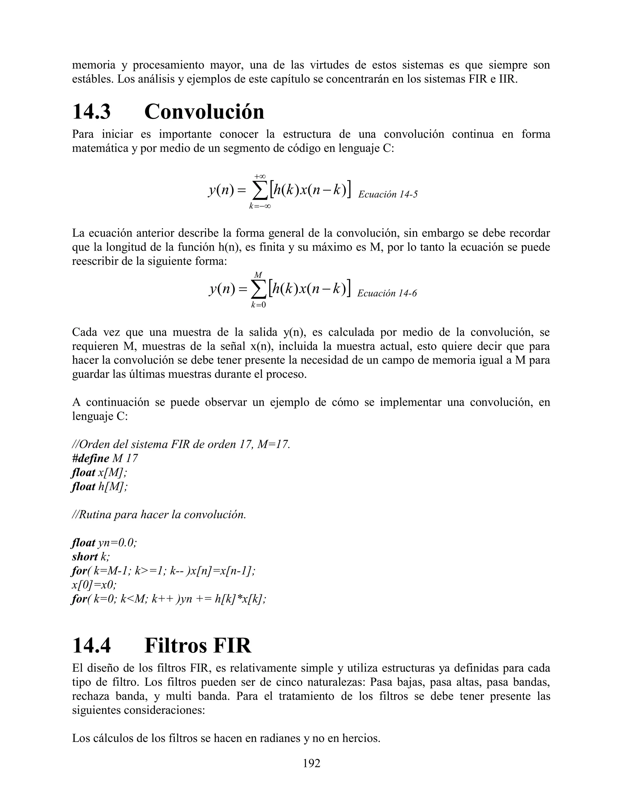 memoria y procesamiento mayor, una de las virtudes de estos sistemas es que siempre son
estábles. Los análisis y ejemplos de este capítulo se concentrarán en los sistemas FIR e IIR.

14.3           Convolución
Para iniciar es importante conocer la estructura de una convolución continua en forma
matemática y por medio de un segmento de código en lenguaje C:

                                        
                            y ( n)     h(k ) x(n  k ) Ecuación 14-5
                                       k  


La ecuación anterior describe la forma general de la convolución, sin embargo se debe recordar
que la longitud de la función h(n), es finita y su máximo es M, por lo tanto la ecuación se puede
reescribir de la siguiente forma:
                                        M
                            y (n)   h(k ) x(n  k )     Ecuación 14-6
                                       k 0


Cada vez que una muestra de la salida y(n), es calculada por medio de la convolución, se
requieren M, muestras de la señal x(n), incluida la muestra actual, esto quiere decir que para
hacer la convolución se debe tener presente la necesidad de un campo de memoria igual a M para
guardar las últimas muestras durante el proceso.

A continuación se puede observar un ejemplo de cómo se implementar una convolución, en
lenguaje C:

//Orden del sistema FIR de orden 17, M=17.
#define M 17
float x[M];
float h[M];

//Rutina para hacer la convolución.

float yn=0.0;
short k;
for( k=M-1; k>=1; k-- )x[n]=x[n-1];
x[0]=x0;
for( k=0; k<M; k++ )yn += h[k]*x[k];



14.4           Filtros FIR
El diseño de los filtros FIR, es relativamente simple y utiliza estructuras ya definidas para cada
tipo de filtro. Los filtros pueden ser de cinco naturalezas: Pasa bajas, pasa altas, pasa bandas,
rechaza banda, y multi banda. Para el tratamiento de los filtros se debe tener presente las
siguientes consideraciones:

Los cálculos de los filtros se hacen en radianes y no en hercios.

                                                 192
 