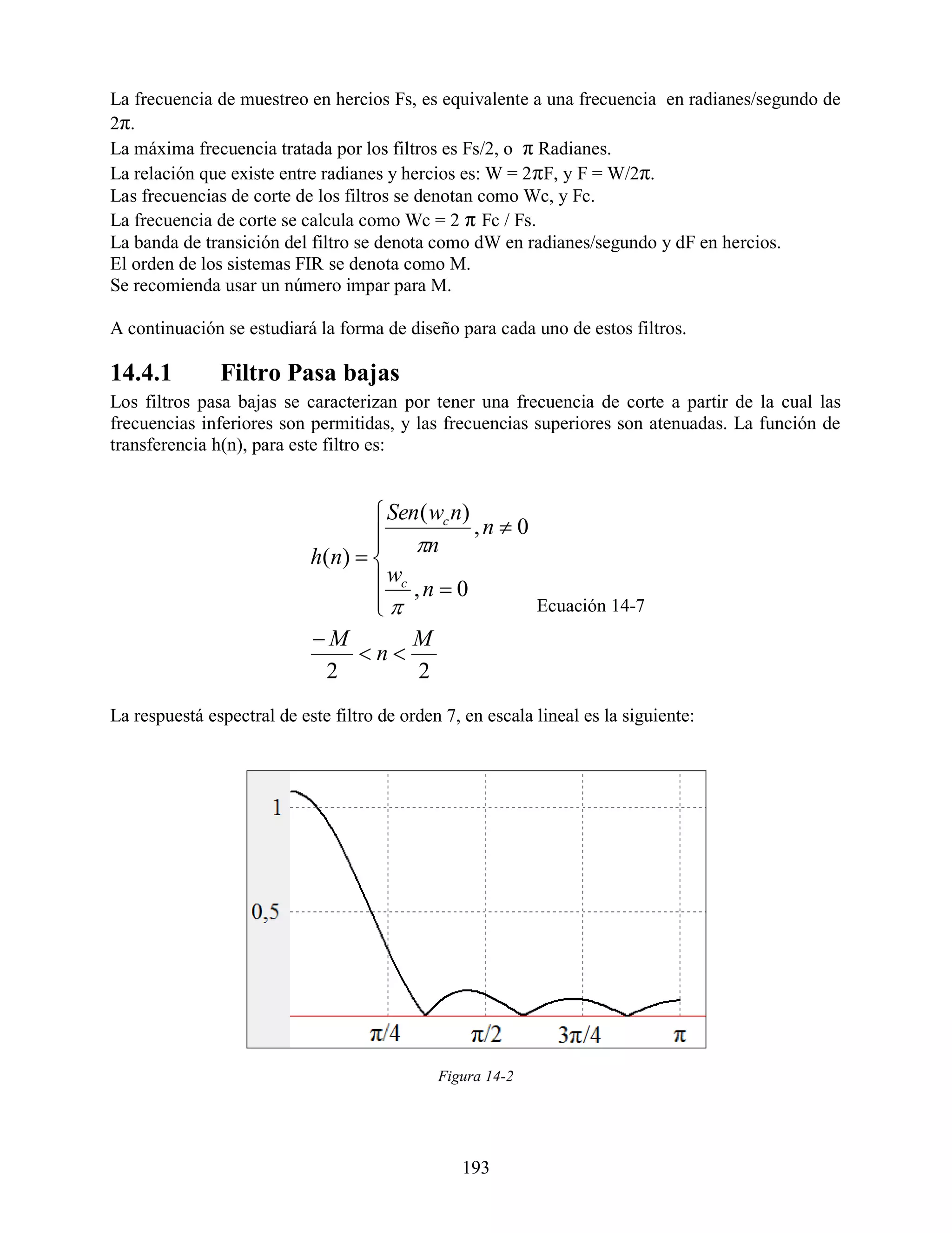 La frecuencia de muestreo en hercios Fs, es equivalente a una frecuencia en radianes/segundo de
2π.
La máxima frecuencia tratada por los filtros es Fs/2, o π Radianes.
La relación que existe entre radianes y hercios es: W = 2 πF, y F = W/2π.
Las frecuencias de corte de los filtros se denotan como Wc, y Fc.
La frecuencia de corte se calcula como Wc = 2 π Fc / Fs.
La banda de transición del filtro se denota como dW en radianes/segundo y dF en hercios.
El orden de los sistemas FIR se denota como M.
Se recomienda usar un número impar para M.

A continuación se estudiará la forma de diseño para cada uno de estos filtros.

14.4.1         Filtro Pasa bajas
Los filtros pasa bajas se caracterizan por tener una frecuencia de corte a partir de la cual las
frecuencias inferiores son permitidas, y las frecuencias superiores son atenuadas. La función de
transferencia h(n), para este filtro es:


                                     Sen ( wc n)
                                     n          ,n  0
                                    
                            h( n)  
                                     wc , n  0
                                    
                                                        Ecuación 14-7
                            M           M
                                  n
                              2           2
La respuestá espectral de este filtro de orden 7, en escala lineal es la siguiente:




                                              Figura 14-2




                                                 193
 
