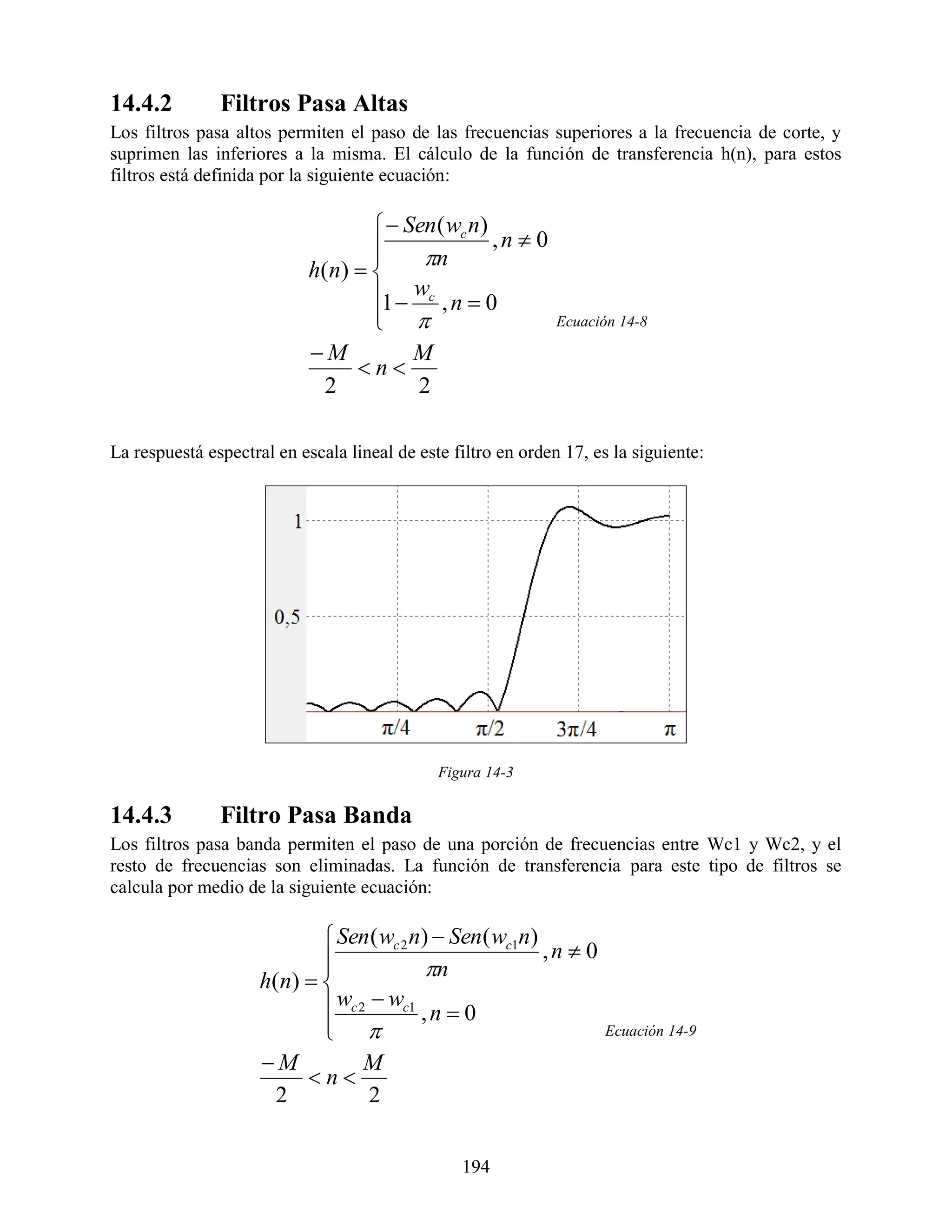14.4.2         Filtros Pasa Altas
Los filtros pasa altos permiten el paso de las frecuencias superiores a la frecuencia de corte, y
suprimen las inferiores a la misma. El cálculo de la función de transferencia h(n), para estos
filtros está definida por la siguiente ecuación:

                                      Sen ( wc n)
                                                   ,n  0
                                         n
                            h( n)  
                                    1  wc , n  0
                                     
                                                              Ecuación 14-8

                            M           M
                                  n
                              2          2

La respuestá espectral en escala lineal de este filtro en orden 17, es la siguiente:




                                              Figura 14-3

14.4.3         Filtro Pasa Banda
Los filtros pasa banda permiten el paso de una porción de frecuencias entre Wc1 y Wc2, y el
resto de frecuencias son eliminadas. La función de transferencia para este tipo de filtros se
calcula por medio de la siguiente ecuación:

                              Sen ( wc 2 n)  Sen ( wc1n)
                                                          ,n  0
                                           n
                     h( n)  
                              wc 2  wc1 , n  0
                              
                                                                     Ecuación 14-9

                     M            M
                           n
                       2            2


                                                 194
 