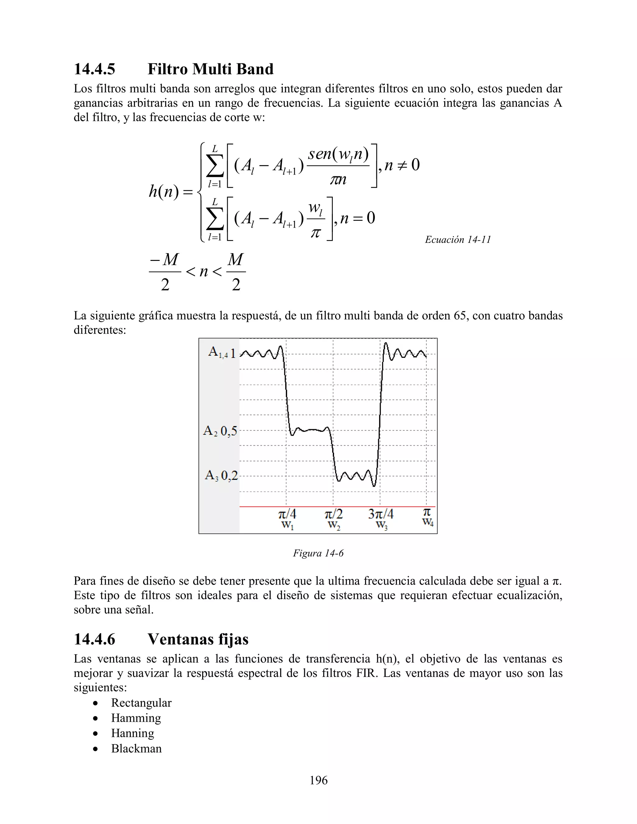 14.4.5        Filtro Multi Band
Los filtros multi banda son arreglos que integran diferentes filtros en uno solo, estos pueden dar
ganancias arbitrarias en un rango de frecuencias. La siguiente ecuación integra las ganancias A
del filtro, y las frecuencias de corte w:


                       L               sen( w n) 
                        ( Al  Al 1 ) n l , n  0
                        l 1                     
               h( n)   L
                        ( A  A ) wl , n  0
                         l
                        l 1 
                                   l 1
                                                     Ecuación 14-11

               M             M
                     n
                 2             2
La siguiente gráfica muestra la respuestá, de un filtro multi banda de orden 65, con cuatro bandas
diferentes:




                                           Figura 14-6

Para fines de diseño se debe tener presente que la ultima frecuencia calculada debe ser igual a π.
Este tipo de filtros son ideales para el diseño de sistemas que requieran efectuar ecualización,
sobre una señal.

14.4.6        Ventanas fijas
Las ventanas se aplican a las funciones de transferencia h(n), el objetivo de las ventanas es
mejorar y suavizar la respuestá espectral de los filtros FIR. Las ventanas de mayor uso son las
siguientes:
     Rectangular
     Hamming
     Hanning
     Blackman

                                               196
 