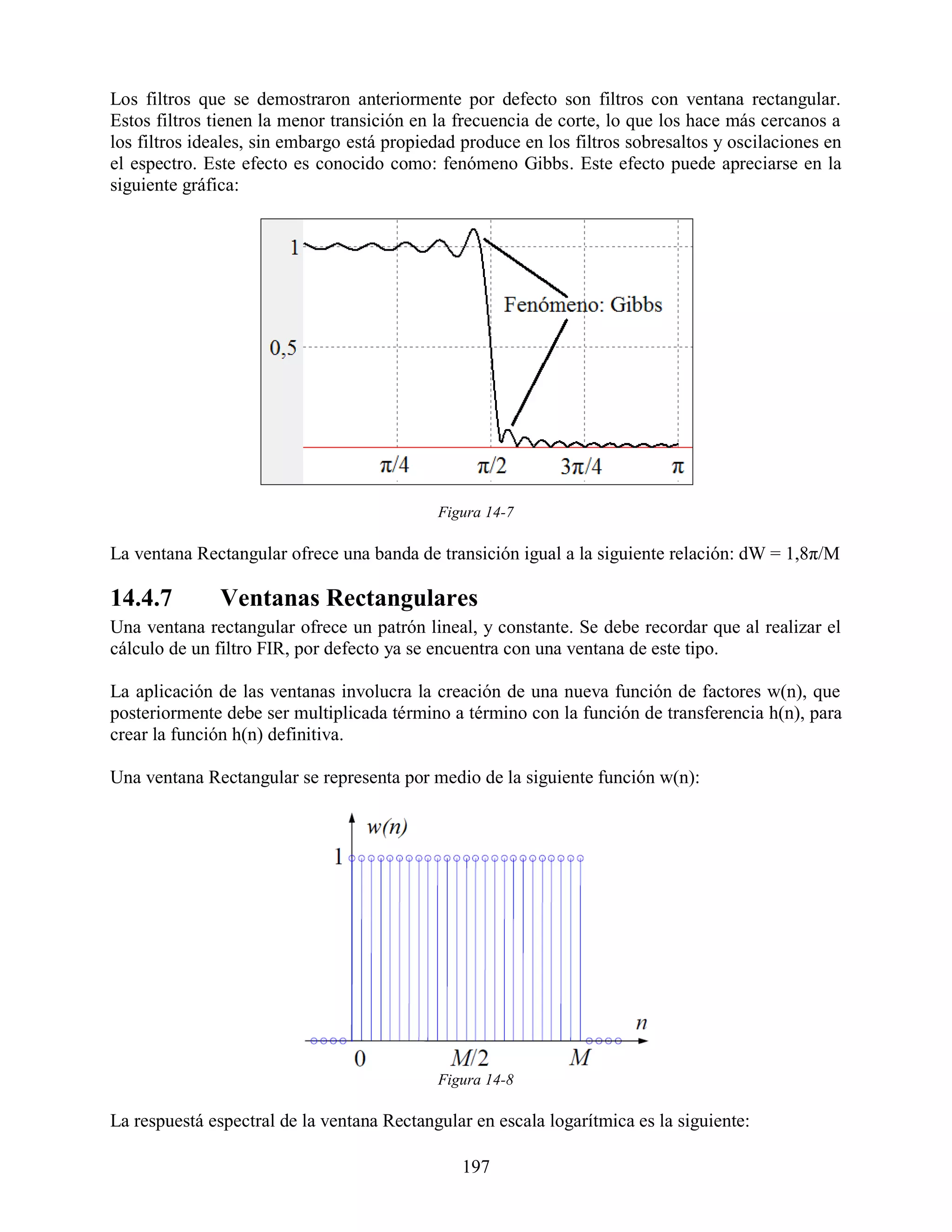 Los filtros que se demostraron anteriormente por defecto son filtros con ventana rectangular.
Estos filtros tienen la menor transición en la frecuencia de corte, lo que los hace más cercanos a
los filtros ideales, sin embargo está propiedad produce en los filtros sobresaltos y oscilaciones en
el espectro. Este efecto es conocido como: fenómeno Gibbs. Este efecto puede apreciarse en la
siguiente gráfica:




                                            Figura 14-7

La ventana Rectangular ofrece una banda de transición igual a la siguiente relación: dW = 1,8π/M

14.4.7         Ventanas Rectangulares
Una ventana rectangular ofrece un patrón lineal, y constante. Se debe recordar que al realizar el
cálculo de un filtro FIR, por defecto ya se encuentra con una ventana de este tipo.

La aplicación de las ventanas involucra la creación de una nueva función de factores w(n), que
posteriormente debe ser multiplicada término a término con la función de transferencia h(n), para
crear la función h(n) definitiva.

Una ventana Rectangular se representa por medio de la siguiente función w(n):




                                            Figura 14-8

La respuestá espectral de la ventana Rectangular en escala logarítmica es la siguiente:

                                                197
 