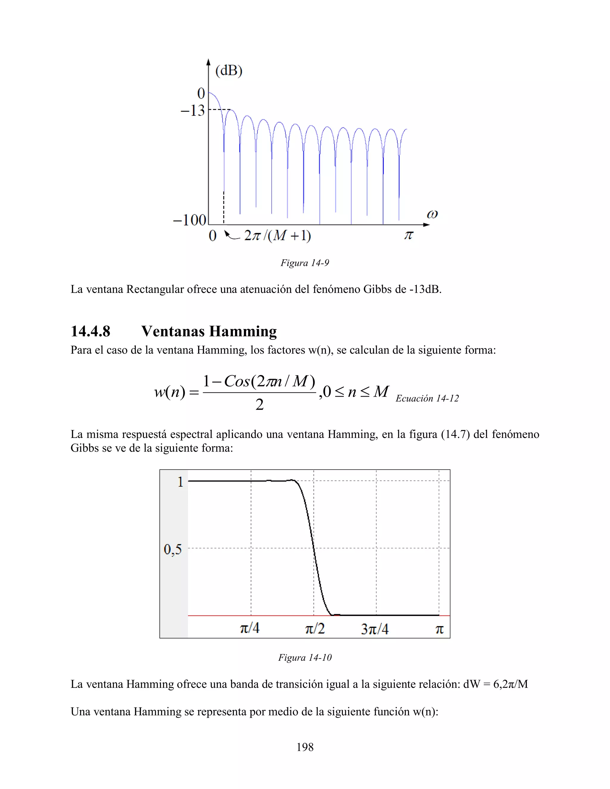 Figura 14-9

La ventana Rectangular ofrece una atenuación del fenómeno Gibbs de -13dB.


14.4.8        Ventanas Hamming
Para el caso de la ventana Hamming, los factores w(n), se calculan de la siguiente forma:

                           1  Cos(2n / M )
                 w(n)                       ,0  n  M            Ecuación 14-12
                                   2
La misma respuestá espectral aplicando una ventana Hamming, en la figura (14.7) del fenómeno
Gibbs se ve de la siguiente forma:




                                           Figura 14-10

La ventana Hamming ofrece una banda de transición igual a la siguiente relación: dW = 6,2π/M

Una ventana Hamming se representa por medio de la siguiente función w(n):

                                               198
 
