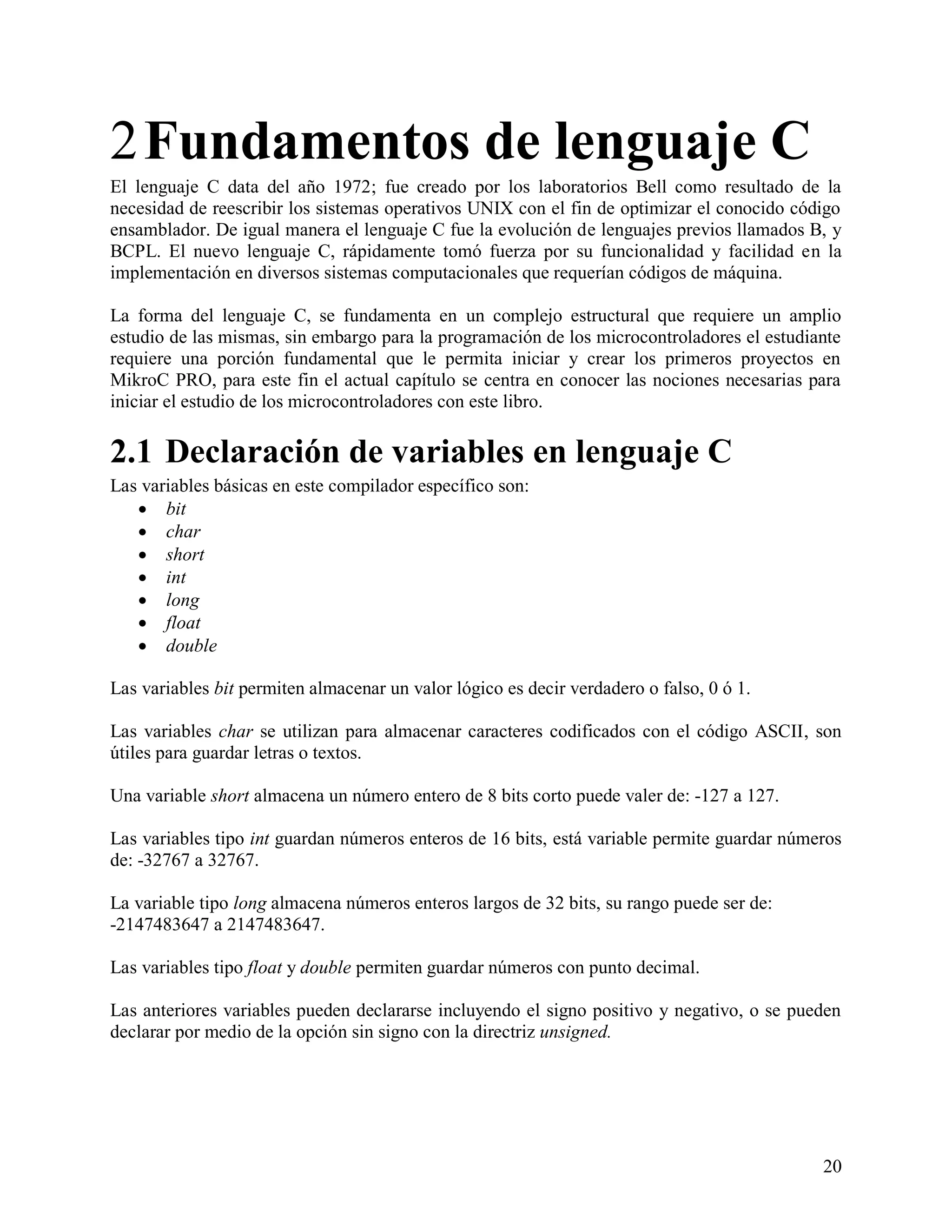 2 Fundamentos de lenguaje C
El lenguaje C data del año 1972; fue creado por los laboratorios Bell como resultado de la
necesidad de reescribir los sistemas operativos UNIX con el fin de optimizar el conocido código
ensamblador. De igual manera el lenguaje C fue la evolución de lenguajes previos llamados B, y
BCPL. El nuevo lenguaje C, rápidamente tomó fuerza por su funcionalidad y facilidad en la
implementación en diversos sistemas computacionales que requerían códigos de máquina.

La forma del lenguaje C, se fundamenta en un complejo estructural que requiere un amplio
estudio de las mismas, sin embargo para la programación de los microcontroladores el estudiante
requiere una porción fundamental que le permita iniciar y crear los primeros proyectos en
MikroC PRO, para este fin el actual capítulo se centra en conocer las nociones necesarias para
iniciar el estudio de los microcontroladores con este libro.

2.1 Declaración de variables en lenguaje C
Las variables básicas en este compilador específico son:
    bit
    char
    short
    int
    long
    float
    double

Las variables bit permiten almacenar un valor lógico es decir verdadero o falso, 0 ó 1.

Las variables char se utilizan para almacenar caracteres codificados con el código ASCII, son
útiles para guardar letras o textos.

Una variable short almacena un número entero de 8 bits corto puede valer de: -127 a 127.

Las variables tipo int guardan números enteros de 16 bits, está variable permite guardar números
de: -32767 a 32767.

La variable tipo long almacena números enteros largos de 32 bits, su rango puede ser de:
-2147483647 a 2147483647.

Las variables tipo float y double permiten guardar números con punto decimal.

Las anteriores variables pueden declararse incluyendo el signo positivo y negativo, o se pueden
declarar por medio de la opción sin signo con la directriz unsigned.




                                                                                             20
 