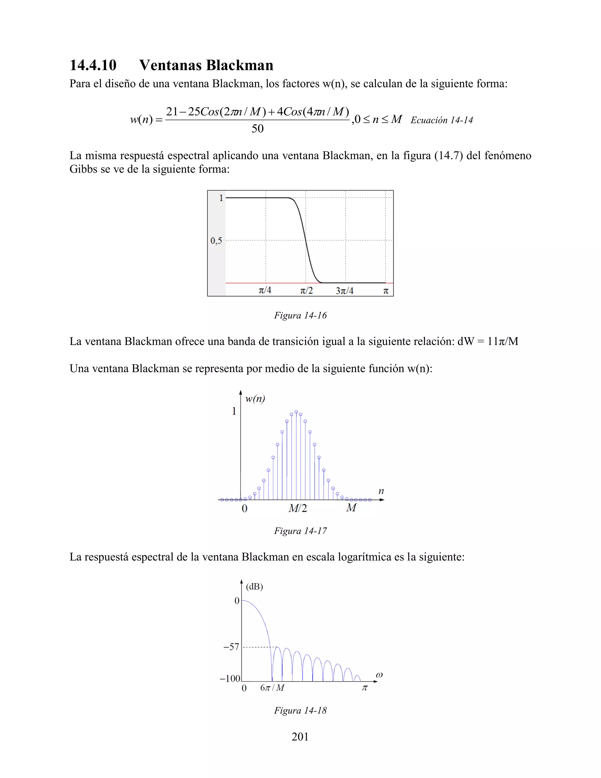 14.4.10       Ventanas Blackman
Para el diseño de una ventana Blackman, los factores w(n), se calculan de la siguiente forma:

                     21  25Cos(2n / M )  4Cos(4n / M )
            w(n)                                          ,0  n  M Ecuación 14-14
                                      50

La misma respuestá espectral aplicando una ventana Blackman, en la figura (14.7) del fenómeno
Gibbs se ve de la siguiente forma:




                                           Figura 14-16

La ventana Blackman ofrece una banda de transición igual a la siguiente relación: dW = 11π/M

Una ventana Blackman se representa por medio de la siguiente función w(n):




                                           Figura 14-17

La respuestá espectral de la ventana Blackman en escala logarítmica es la siguiente:




                                           Figura 14-18

                                               201
 
