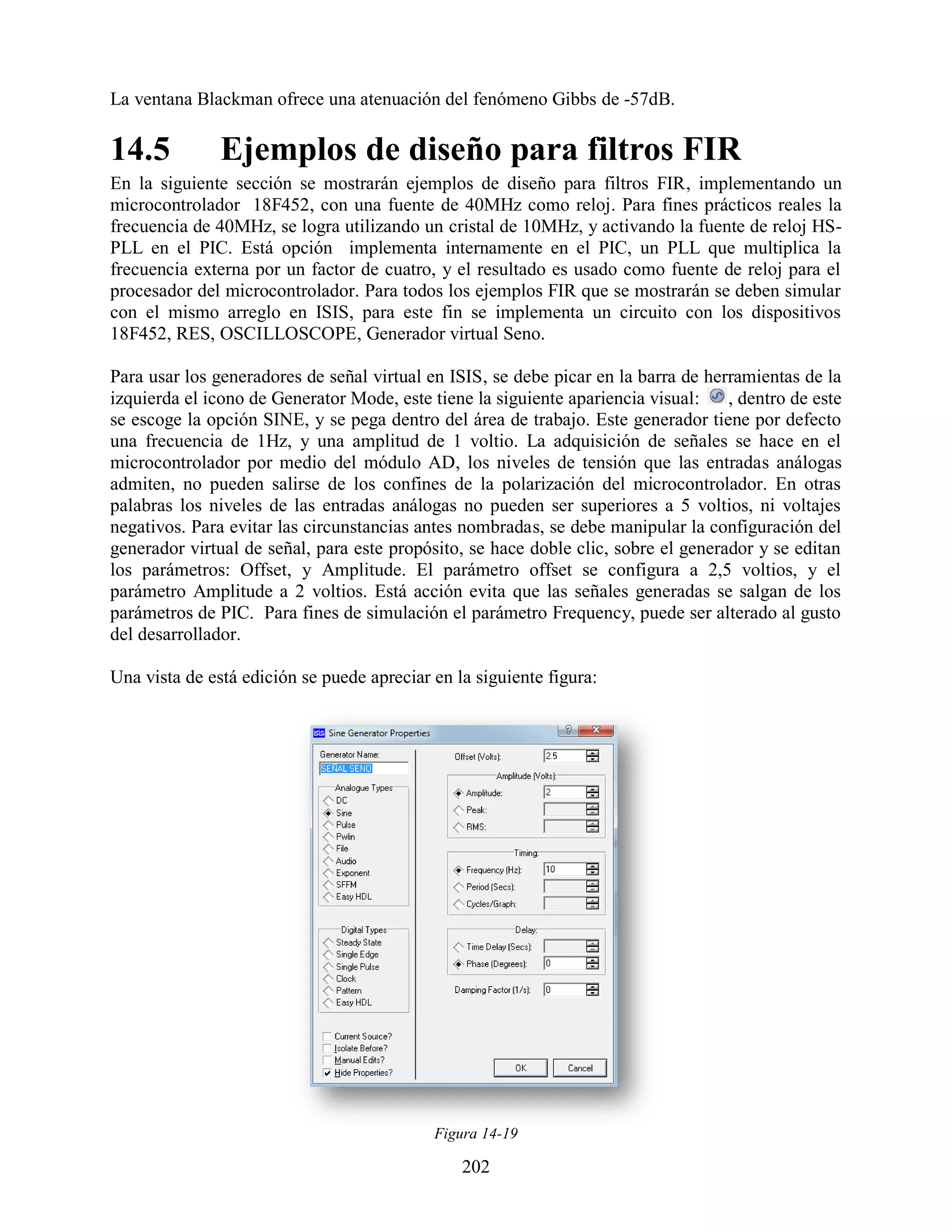 La ventana Blackman ofrece una atenuación del fenómeno Gibbs de -57dB.

14.5           Ejemplos de diseño para filtros FIR
En la siguiente sección se mostrarán ejemplos de diseño para filtros FIR, implementando un
microcontrolador 18F452, con una fuente de 40MHz como reloj. Para fines prácticos reales la
frecuencia de 40MHz, se logra utilizando un cristal de 10MHz, y activando la fuente de reloj HS-
PLL en el PIC. Está opción implementa internamente en el PIC, un PLL que multiplica la
frecuencia externa por un factor de cuatro, y el resultado es usado como fuente de reloj para el
procesador del microcontrolador. Para todos los ejemplos FIR que se mostrarán se deben simular
con el mismo arreglo en ISIS, para este fin se implementa un circuito con los dispositivos
18F452, RES, OSCILLOSCOPE, Generador virtual Seno.

Para usar los generadores de señal virtual en ISIS, se debe picar en la barra de herramientas de la
izquierda el icono de Generator Mode, este tiene la siguiente apariencia visual:    , dentro de este
se escoge la opción SINE, y se pega dentro del área de trabajo. Este generador tiene por defecto
una frecuencia de 1Hz, y una amplitud de 1 voltio. La adquisición de señales se hace en el
microcontrolador por medio del módulo AD, los niveles de tensión que las entradas análogas
admiten, no pueden salirse de los confines de la polarización del microcontrolador. En otras
palabras los niveles de las entradas análogas no pueden ser superiores a 5 voltios, ni voltajes
negativos. Para evitar las circunstancias antes nombradas, se debe manipular la configuración del
generador virtual de señal, para este propósito, se hace doble clic, sobre el generador y se editan
los parámetros: Offset, y Amplitude. El parámetro offset se configura a 2,5 voltios, y el
parámetro Amplitude a 2 voltios. Está acción evita que las señales generadas se salgan de los
parámetros de PIC. Para fines de simulación el parámetro Frequency, puede ser alterado al gusto
del desarrollador.

Una vista de está edición se puede apreciar en la siguiente figura:




                                            Figura 14-19

                                                202
 