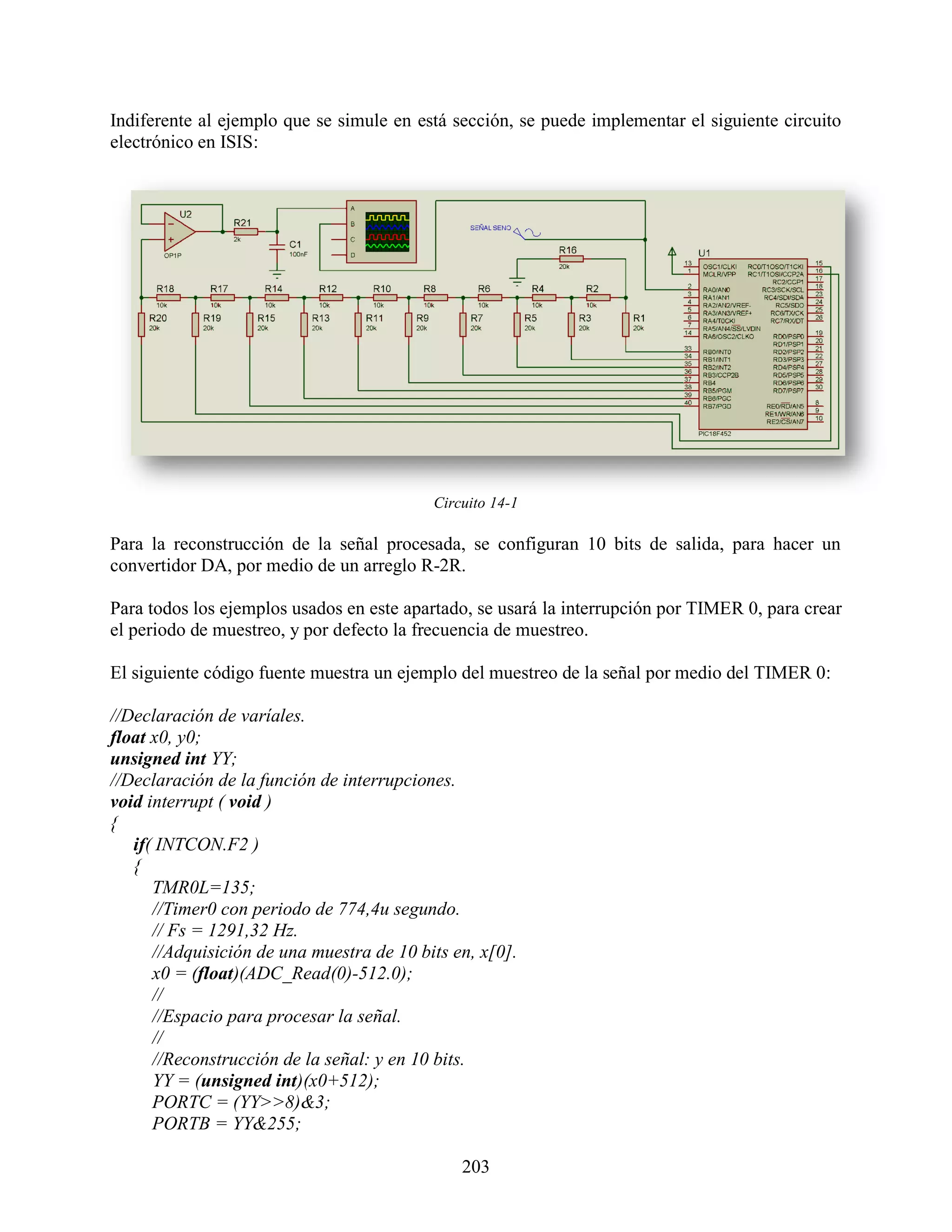Indiferente al ejemplo que se simule en está sección, se puede implementar el siguiente circuito
electrónico en ISIS:




                                           Circuito 14-1

Para la reconstrucción de la señal procesada, se configuran 10 bits de salida, para hacer un
convertidor DA, por medio de un arreglo R-2R.

Para todos los ejemplos usados en este apartado, se usará la interrupción por TIMER 0, para crear
el periodo de muestreo, y por defecto la frecuencia de muestreo.

El siguiente código fuente muestra un ejemplo del muestreo de la señal por medio del TIMER 0:

//Declaración de varíales.
float x0, y0;
unsigned int YY;
//Declaración de la función de interrupciones.
void interrupt ( void )
{
   if( INTCON.F2 )
   {
      TMR0L=135;
      //Timer0 con periodo de 774,4u segundo.
      // Fs = 1291,32 Hz.
      //Adquisición de una muestra de 10 bits en, x[0].
      x0 = (float)(ADC_Read(0)-512.0);
      //
      //Espacio para procesar la señal.
      //
      //Reconstrucción de la señal: y en 10 bits.
      YY = (unsigned int)(x0+512);
      PORTC = (YY>>8)&3;
      PORTB = YY&255;

                                               203
 