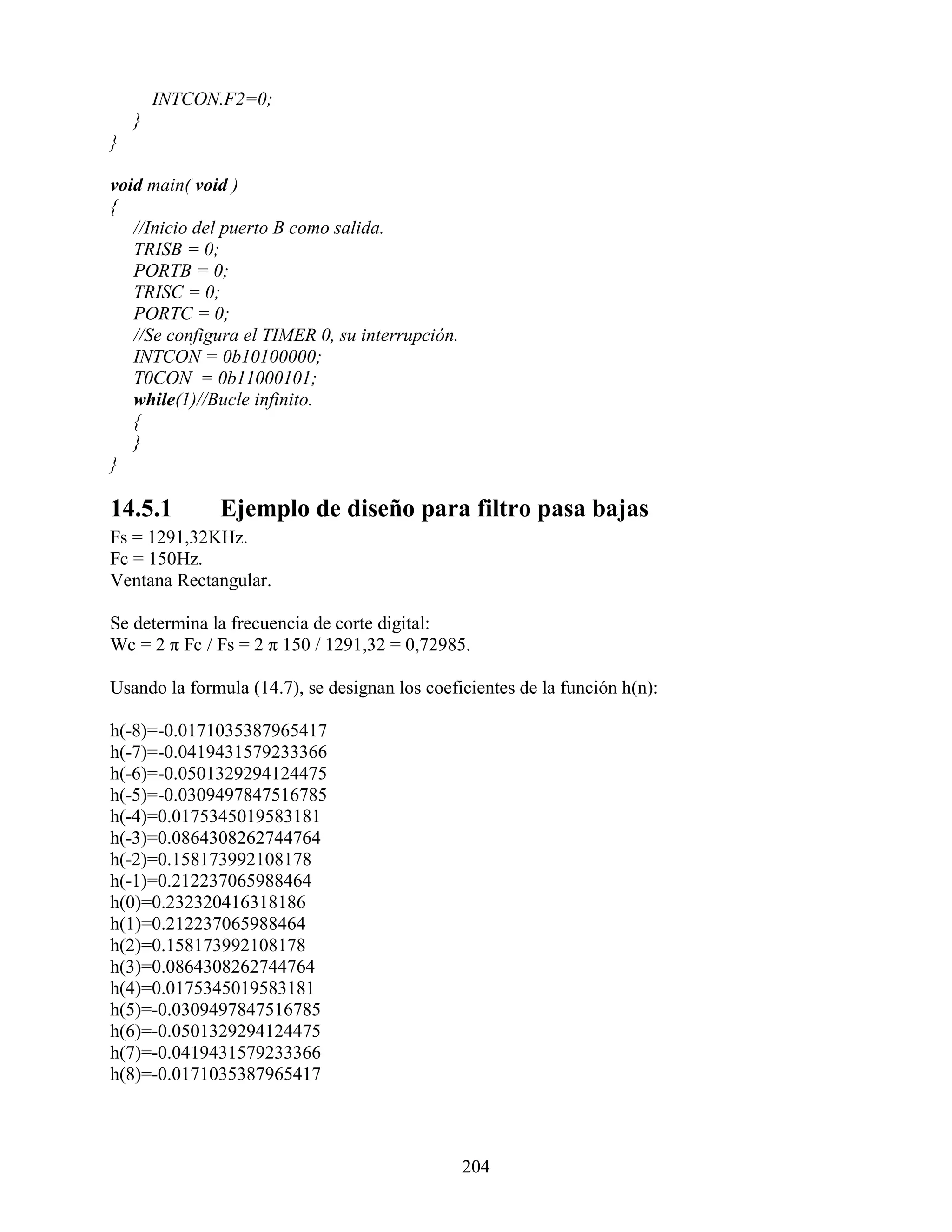 INTCON.F2=0;
    }
}

void main( void )
{
   //Inicio del puerto B como salida.
   TRISB = 0;
   PORTB = 0;
   TRISC = 0;
   PORTC = 0;
   //Se configura el TIMER 0, su interrupción.
   INTCON = 0b10100000;
   T0CON = 0b11000101;
   while(1)//Bucle infinito.
   {
   }
}

14.5.1        Ejemplo de diseño para filtro pasa bajas
Fs = 1291,32KHz.
Fc = 150Hz.
Ventana Rectangular.

Se determina la frecuencia de corte digital:
Wc = 2 π Fc / Fs = 2 π 150 / 1291,32 = 0,72985.

Usando la formula (14.7), se designan los coeficientes de la función h(n):

h(-8)=-0.0171035387965417
h(-7)=-0.0419431579233366
h(-6)=-0.0501329294124475
h(-5)=-0.0309497847516785
h(-4)=0.0175345019583181
h(-3)=0.0864308262744764
h(-2)=0.158173992108178
h(-1)=0.212237065988464
h(0)=0.232320416318186
h(1)=0.212237065988464
h(2)=0.158173992108178
h(3)=0.0864308262744764
h(4)=0.0175345019583181
h(5)=-0.0309497847516785
h(6)=-0.0501329294124475
h(7)=-0.0419431579233366
h(8)=-0.0171035387965417



                                                 204
 