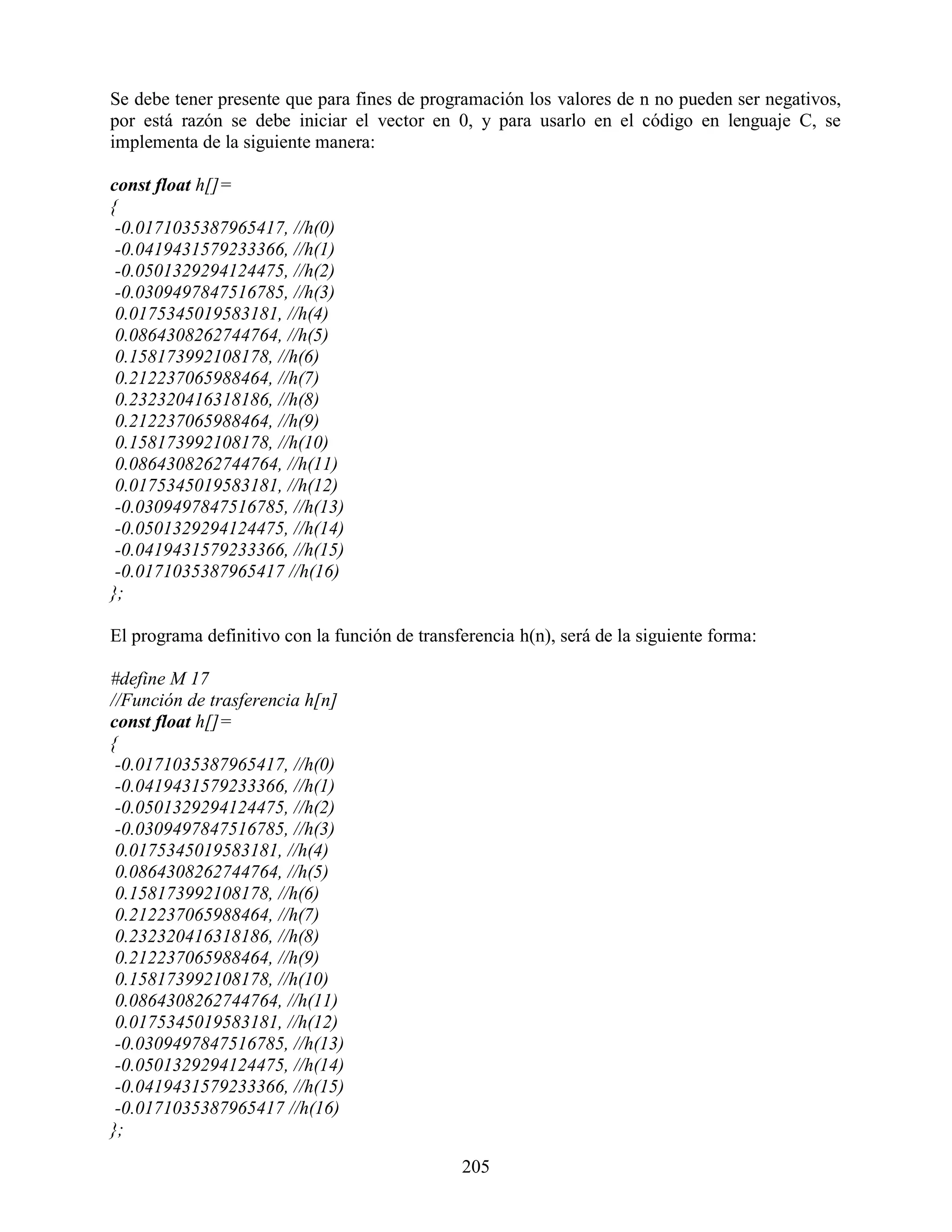 Se debe tener presente que para fines de programación los valores de n no pueden ser negativos,
por está razón se debe iniciar el vector en 0, y para usarlo en el código en lenguaje C, se
implementa de la siguiente manera:

const float h[]=
{
 -0.0171035387965417, //h(0)
 -0.0419431579233366, //h(1)
 -0.0501329294124475, //h(2)
 -0.0309497847516785, //h(3)
 0.0175345019583181, //h(4)
 0.0864308262744764, //h(5)
 0.158173992108178, //h(6)
 0.212237065988464, //h(7)
 0.232320416318186, //h(8)
 0.212237065988464, //h(9)
 0.158173992108178, //h(10)
 0.0864308262744764, //h(11)
 0.0175345019583181, //h(12)
 -0.0309497847516785, //h(13)
 -0.0501329294124475, //h(14)
 -0.0419431579233366, //h(15)
 -0.0171035387965417 //h(16)
};

El programa definitivo con la función de transferencia h(n), será de la siguiente forma:

#define M 17
//Función de trasferencia h[n]
const float h[]=
{
 -0.0171035387965417, //h(0)
 -0.0419431579233366, //h(1)
 -0.0501329294124475, //h(2)
 -0.0309497847516785, //h(3)
 0.0175345019583181, //h(4)
 0.0864308262744764, //h(5)
 0.158173992108178, //h(6)
 0.212237065988464, //h(7)
 0.232320416318186, //h(8)
 0.212237065988464, //h(9)
 0.158173992108178, //h(10)
 0.0864308262744764, //h(11)
 0.0175345019583181, //h(12)
 -0.0309497847516785, //h(13)
 -0.0501329294124475, //h(14)
 -0.0419431579233366, //h(15)
 -0.0171035387965417 //h(16)
};

                                               205
 