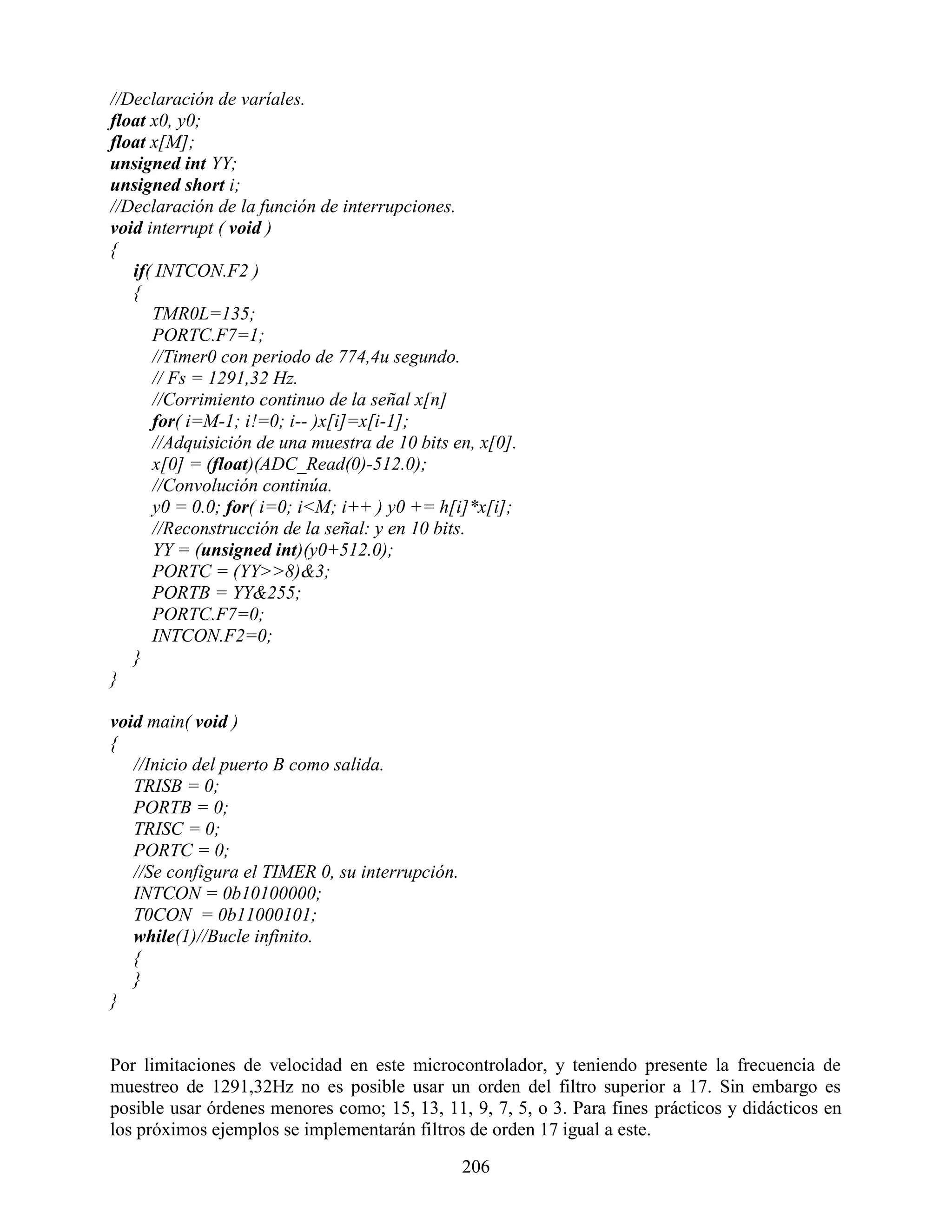 //Declaración de varíales.
float x0, y0;
float x[M];
unsigned int YY;
unsigned short i;
//Declaración de la función de interrupciones.
void interrupt ( void )
{
   if( INTCON.F2 )
   {
      TMR0L=135;
      PORTC.F7=1;
      //Timer0 con periodo de 774,4u segundo.
      // Fs = 1291,32 Hz.
      //Corrimiento continuo de la señal x[n]
      for( i=M-1; i!=0; i-- )x[i]=x[i-1];
      //Adquisición de una muestra de 10 bits en, x[0].
      x[0] = (float)(ADC_Read(0)-512.0);
      //Convolución continúa.
      y0 = 0.0; for( i=0; i<M; i++ ) y0 += h[i]*x[i];
      //Reconstrucción de la señal: y en 10 bits.
      YY = (unsigned int)(y0+512.0);
      PORTC = (YY>>8)&3;
      PORTB = YY&255;
      PORTC.F7=0;
      INTCON.F2=0;
   }
}

void main( void )
{
   //Inicio del puerto B como salida.
   TRISB = 0;
   PORTB = 0;
   TRISC = 0;
   PORTC = 0;
   //Se configura el TIMER 0, su interrupción.
   INTCON = 0b10100000;
   T0CON = 0b11000101;
   while(1)//Bucle infinito.
   {
   }
}


Por limitaciones de velocidad en este microcontrolador, y teniendo presente la frecuencia de
muestreo de 1291,32Hz no es posible usar un orden del filtro superior a 17. Sin embargo es
posible usar órdenes menores como; 15, 13, 11, 9, 7, 5, o 3. Para fines prácticos y didácticos en
los próximos ejemplos se implementarán filtros de orden 17 igual a este.

                                                 206
 