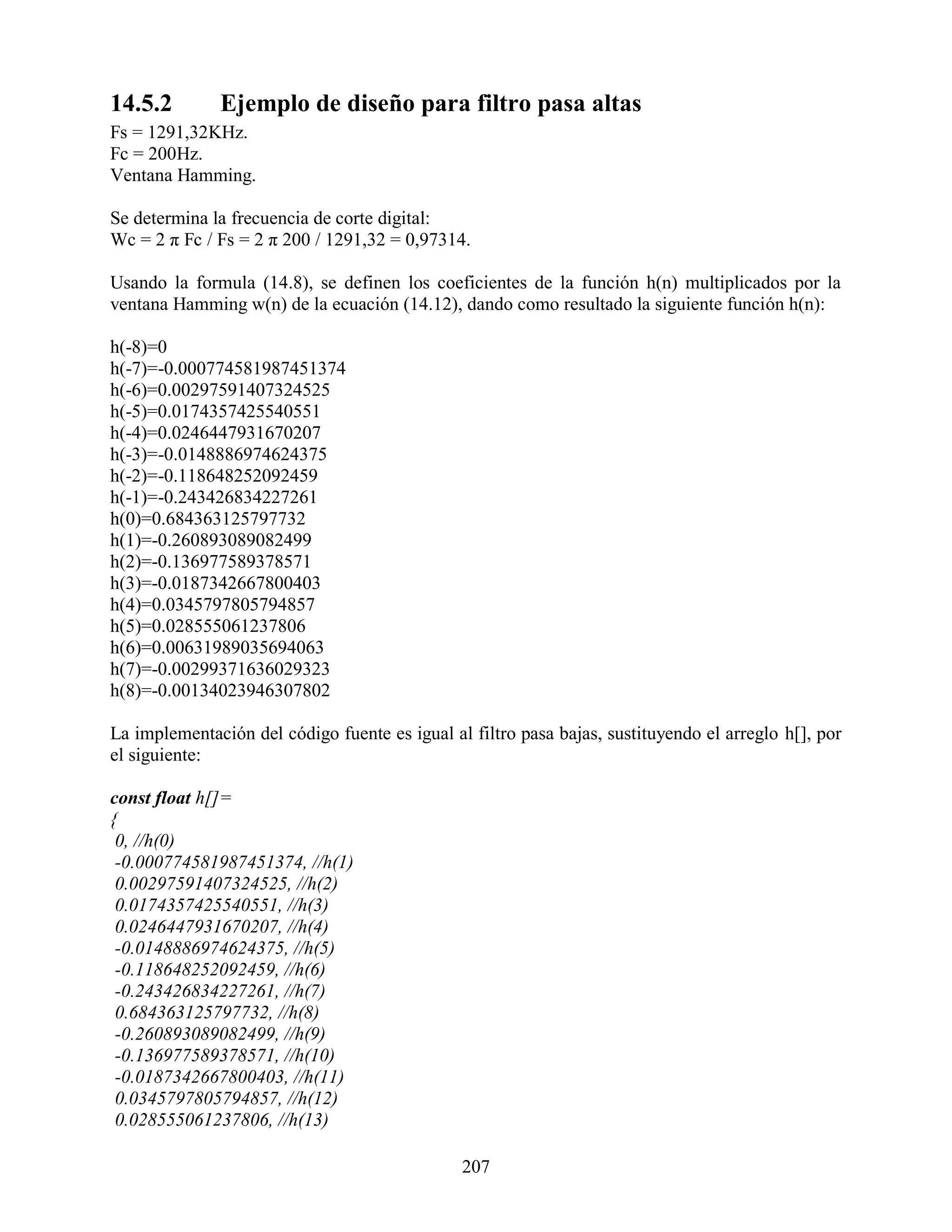 14.5.2        Ejemplo de diseño para filtro pasa altas
Fs = 1291,32KHz.
Fc = 200Hz.
Ventana Hamming.

Se determina la frecuencia de corte digital:
Wc = 2 π Fc / Fs = 2 π 200 / 1291,32 = 0,97314.

Usando la formula (14.8), se definen los coeficientes de la función h(n) multiplicados por la
ventana Hamming w(n) de la ecuación (14.12), dando como resultado la siguiente función h(n):

h(-8)=0
h(-7)=-0.000774581987451374
h(-6)=0.00297591407324525
h(-5)=0.0174357425540551
h(-4)=0.0246447931670207
h(-3)=-0.0148886974624375
h(-2)=-0.118648252092459
h(-1)=-0.243426834227261
h(0)=0.684363125797732
h(1)=-0.260893089082499
h(2)=-0.136977589378571
h(3)=-0.0187342667800403
h(4)=0.0345797805794857
h(5)=0.028555061237806
h(6)=0.00631989035694063
h(7)=-0.00299371636029323
h(8)=-0.00134023946307802

La implementación del código fuente es igual al filtro pasa bajas, sustituyendo el arreglo h[], por
el siguiente:

const float h[]=
{
 0, //h(0)
 -0.000774581987451374, //h(1)
 0.00297591407324525, //h(2)
 0.0174357425540551, //h(3)
 0.0246447931670207, //h(4)
 -0.0148886974624375, //h(5)
 -0.118648252092459, //h(6)
 -0.243426834227261, //h(7)
 0.684363125797732, //h(8)
 -0.260893089082499, //h(9)
 -0.136977589378571, //h(10)
 -0.0187342667800403, //h(11)
 0.0345797805794857, //h(12)
 0.028555061237806, //h(13)

                                               207
 
