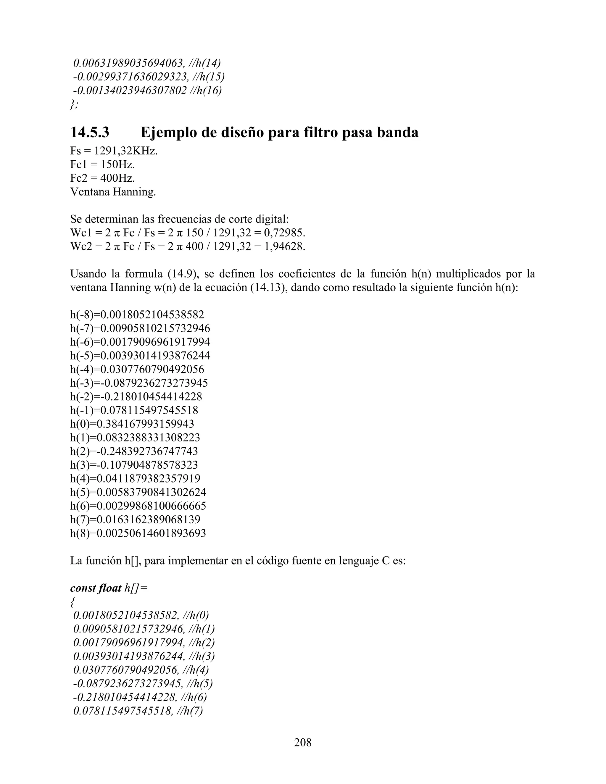 0.00631989035694063, //h(14)
 -0.00299371636029323, //h(15)
 -0.00134023946307802 //h(16)
};

14.5.3        Ejemplo de diseño para filtro pasa banda
Fs = 1291,32KHz.
Fc1 = 150Hz.
Fc2 = 400Hz.
Ventana Hanning.

Se determinan las frecuencias de corte digital:
Wc1 = 2 π Fc / Fs = 2 π 150 / 1291,32 = 0,72985.
Wc2 = 2 π Fc / Fs = 2 π 400 / 1291,32 = 1,94628.

Usando la formula (14.9), se definen los coeficientes de la función h(n) multiplicados por la
ventana Hanning w(n) de la ecuación (14.13), dando como resultado la siguiente función h(n):

h(-8)=0.0018052104538582
h(-7)=0.00905810215732946
h(-6)=0.00179096961917994
h(-5)=0.00393014193876244
h(-4)=0.0307760790492056
h(-3)=-0.0879236273273945
h(-2)=-0.218010454414228
h(-1)=0.078115497545518
h(0)=0.384167993159943
h(1)=0.0832388331308223
h(2)=-0.248392736747743
h(3)=-0.107904878578323
h(4)=0.0411879382357919
h(5)=0.00583790841302624
h(6)=0.00299868100666665
h(7)=0.0163162389068139
h(8)=0.00250614601893693

La función h[], para implementar en el código fuente en lenguaje C es:

const float h[]=
{
 0.0018052104538582, //h(0)
 0.00905810215732946, //h(1)
 0.00179096961917994, //h(2)
 0.00393014193876244, //h(3)
 0.0307760790492056, //h(4)
 -0.0879236273273945, //h(5)
 -0.218010454414228, //h(6)
 0.078115497545518, //h(7)

                                              208
 