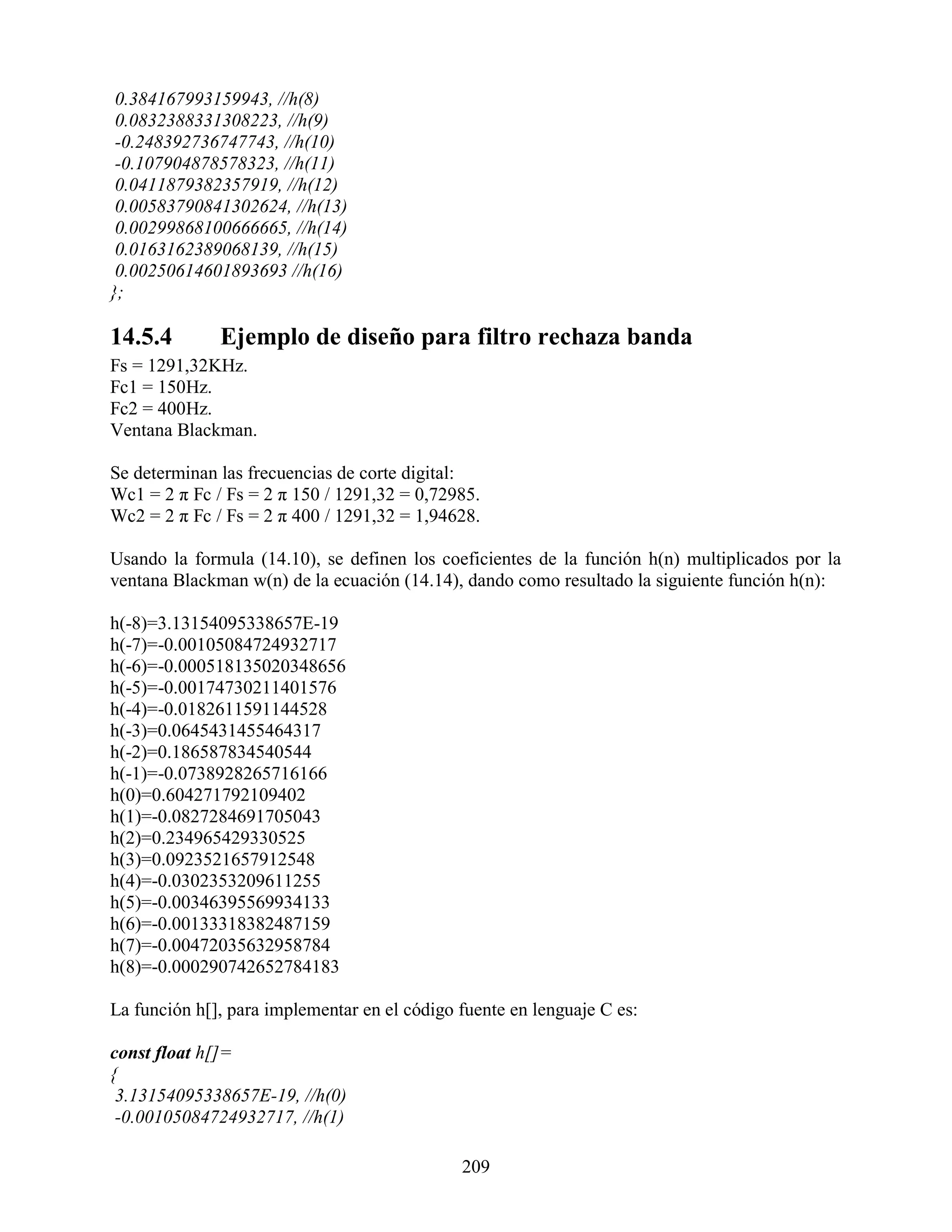 0.384167993159943, //h(8)
 0.0832388331308223, //h(9)
 -0.248392736747743, //h(10)
 -0.107904878578323, //h(11)
 0.0411879382357919, //h(12)
 0.00583790841302624, //h(13)
 0.00299868100666665, //h(14)
 0.0163162389068139, //h(15)
 0.00250614601893693 //h(16)
};

14.5.4        Ejemplo de diseño para filtro rechaza banda
Fs = 1291,32KHz.
Fc1 = 150Hz.
Fc2 = 400Hz.
Ventana Blackman.

Se determinan las frecuencias de corte digital:
Wc1 = 2 π Fc / Fs = 2 π 150 / 1291,32 = 0,72985.
Wc2 = 2 π Fc / Fs = 2 π 400 / 1291,32 = 1,94628.

Usando la formula (14.10), se definen los coeficientes de la función h(n) multiplicados por la
ventana Blackman w(n) de la ecuación (14.14), dando como resultado la siguiente función h(n):

h(-8)=3.13154095338657E-19
h(-7)=-0.00105084724932717
h(-6)=-0.000518135020348656
h(-5)=-0.00174730211401576
h(-4)=-0.0182611591144528
h(-3)=0.0645431455464317
h(-2)=0.186587834540544
h(-1)=-0.0738928265716166
h(0)=0.604271792109402
h(1)=-0.0827284691705043
h(2)=0.234965429330525
h(3)=0.0923521657912548
h(4)=-0.0302353209611255
h(5)=-0.00346395569934133
h(6)=-0.00133318382487159
h(7)=-0.00472035632958784
h(8)=-0.000290742652784183

La función h[], para implementar en el código fuente en lenguaje C es:

const float h[]=
{
 3.13154095338657E-19, //h(0)
 -0.00105084724932717, //h(1)

                                              209
 