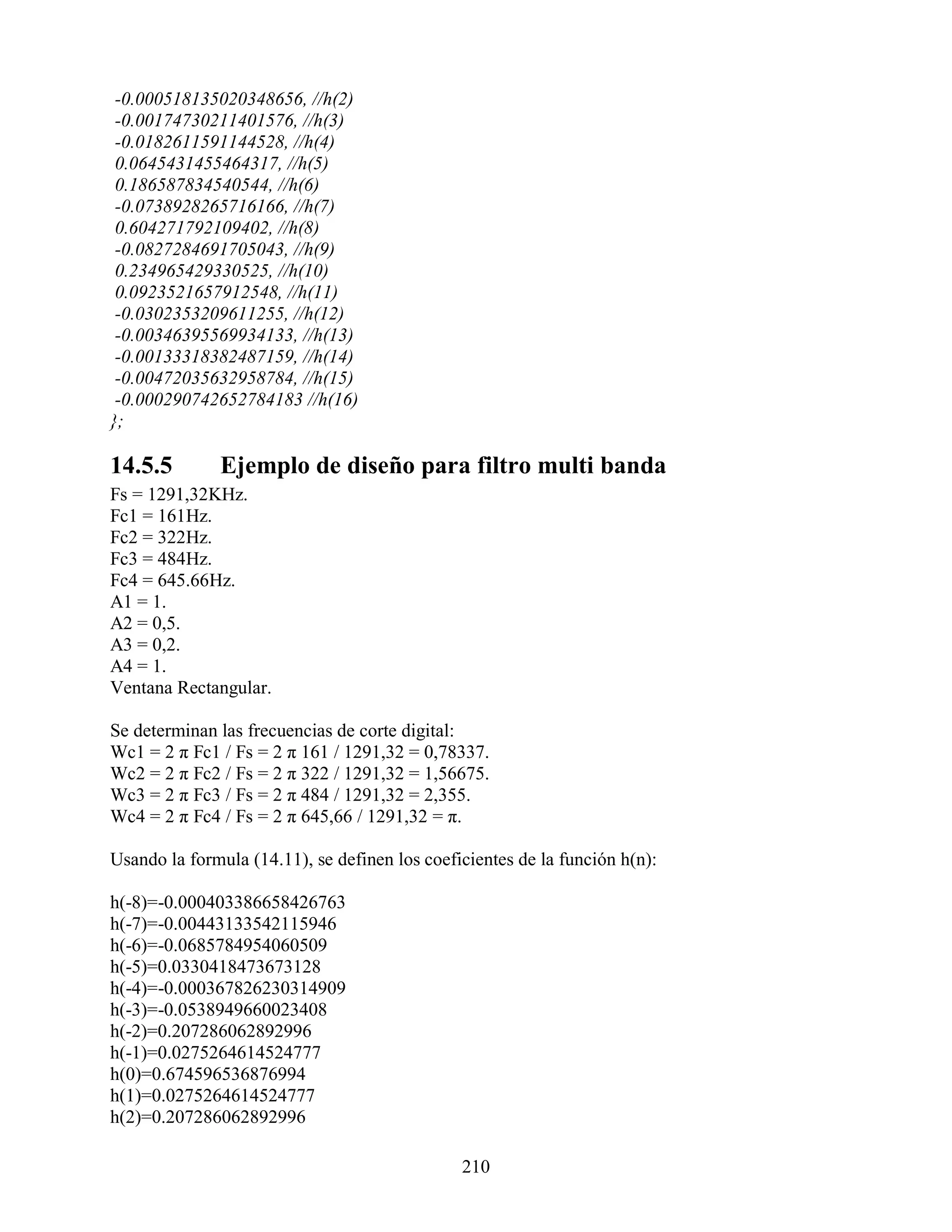 -0.000518135020348656, //h(2)
 -0.00174730211401576, //h(3)
 -0.0182611591144528, //h(4)
 0.0645431455464317, //h(5)
 0.186587834540544, //h(6)
 -0.0738928265716166, //h(7)
 0.604271792109402, //h(8)
 -0.0827284691705043, //h(9)
 0.234965429330525, //h(10)
 0.0923521657912548, //h(11)
 -0.0302353209611255, //h(12)
 -0.00346395569934133, //h(13)
 -0.00133318382487159, //h(14)
 -0.00472035632958784, //h(15)
 -0.000290742652784183 //h(16)
};

14.5.5        Ejemplo de diseño para filtro multi banda
Fs = 1291,32KHz.
Fc1 = 161Hz.
Fc2 = 322Hz.
Fc3 = 484Hz.
Fc4 = 645.66Hz.
A1 = 1.
A2 = 0,5.
A3 = 0,2.
A4 = 1.
Ventana Rectangular.

Se determinan las frecuencias de corte digital:
Wc1 = 2 π Fc1 / Fs = 2 π 161 / 1291,32 = 0,78337.
Wc2 = 2 π Fc2 / Fs = 2 π 322 / 1291,32 = 1,56675.
Wc3 = 2 π Fc3 / Fs = 2 π 484 / 1291,32 = 2,355.
Wc4 = 2 π Fc4 / Fs = 2 π 645,66 / 1291,32 = π.

Usando la formula (14.11), se definen los coeficientes de la función h(n):

h(-8)=-0.000403386658426763
h(-7)=-0.00443133542115946
h(-6)=-0.0685784954060509
h(-5)=0.0330418473673128
h(-4)=-0.000367826230314909
h(-3)=-0.0538949660023408
h(-2)=0.207286062892996
h(-1)=0.0275264614524777
h(0)=0.674596536876994
h(1)=0.0275264614524777
h(2)=0.207286062892996

                                               210
 