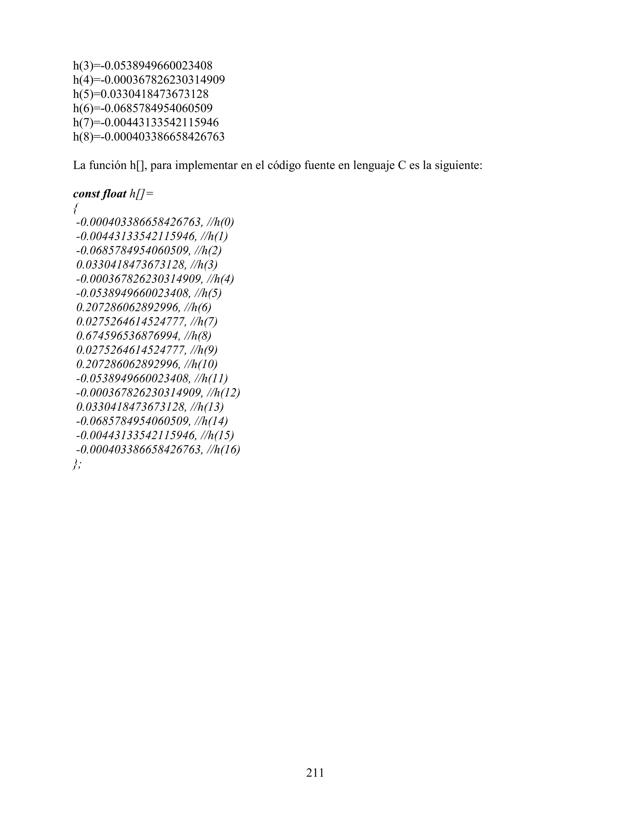 h(3)=-0.0538949660023408
h(4)=-0.000367826230314909
h(5)=0.0330418473673128
h(6)=-0.0685784954060509
h(7)=-0.00443133542115946
h(8)=-0.000403386658426763

La función h[], para implementar en el código fuente en lenguaje C es la siguiente:

const float h[]=
{
 -0.000403386658426763, //h(0)
 -0.00443133542115946, //h(1)
 -0.0685784954060509, //h(2)
 0.0330418473673128, //h(3)
 -0.000367826230314909, //h(4)
 -0.0538949660023408, //h(5)
 0.207286062892996, //h(6)
 0.0275264614524777, //h(7)
 0.674596536876994, //h(8)
 0.0275264614524777, //h(9)
 0.207286062892996, //h(10)
 -0.0538949660023408, //h(11)
 -0.000367826230314909, //h(12)
 0.0330418473673128, //h(13)
 -0.0685784954060509, //h(14)
 -0.00443133542115946, //h(15)
 -0.000403386658426763, //h(16)
};




                                               211
 