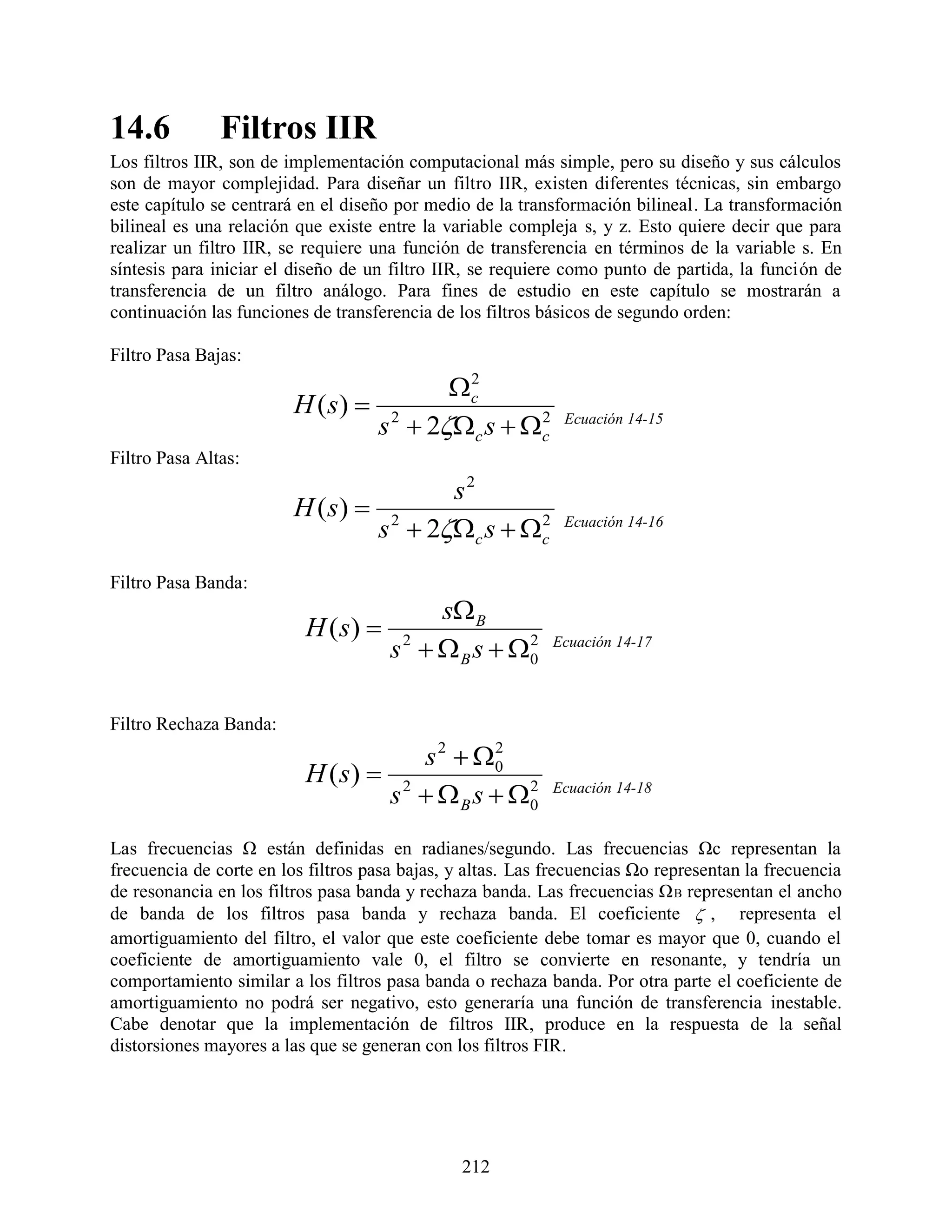 14.6           Filtros IIR
Los filtros IIR, son de implementación computacional más simple, pero su diseño y sus cálculos
son de mayor complejidad. Para diseñar un filtro IIR, existen diferentes técnicas, sin embargo
este capítulo se centrará en el diseño por medio de la transformación bilineal. La transformación
bilineal es una relación que existe entre la variable compleja s, y z. Esto quiere decir que para
realizar un filtro IIR, se requiere una función de transferencia en términos de la variable s. En
síntesis para iniciar el diseño de un filtro IIR, se requiere como punto de partida, la función de
transferencia de un filtro análogo. Para fines de estudio en este capítulo se mostrarán a
continuación las funciones de transferencia de los filtros básicos de segundo orden:

Filtro Pasa Bajas:
                                       c
                                        2
                         H ( s)  2
                                 s  2c s  c
                                               2              Ecuación 14-15

Filtro Pasa Altas:
                                       s2
                         H ( s)  2
                                 s  2c s  c
                                               2              Ecuación 14-16


Filtro Pasa Banda:
                                            s B
                          H ( s) 
                                      s 2   B s  0
                                                     2      Ecuación 14-17




Filtro Rechaza Banda:
                                     s 2  0
                                            2
                          H ( s)  2
                                  s   B s  0
                                               2            Ecuación 14-18


Las frecuencias Ω están definidas en radianes/segundo. Las frecuencias Ωc representan la
frecuencia de corte en los filtros pasa bajas, y altas. Las frecuencias Ωo representan la frecuencia
de resonancia en los filtros pasa banda y rechaza banda. Las frecuencias Ω B representan el ancho
de banda de los filtros pasa banda y rechaza banda. El coeficiente  , representa el
amortiguamiento del filtro, el valor que este coeficiente debe tomar es mayor que 0, cuando el
coeficiente de amortiguamiento vale 0, el filtro se convierte en resonante, y tendría un
comportamiento similar a los filtros pasa banda o rechaza banda. Por otra parte el coeficiente de
amortiguamiento no podrá ser negativo, esto generaría una función de transferencia inestable.
Cabe denotar que la implementación de filtros IIR, produce en la respuesta de la señal
distorsiones mayores a las que se generan con los filtros FIR.




                                                212
 