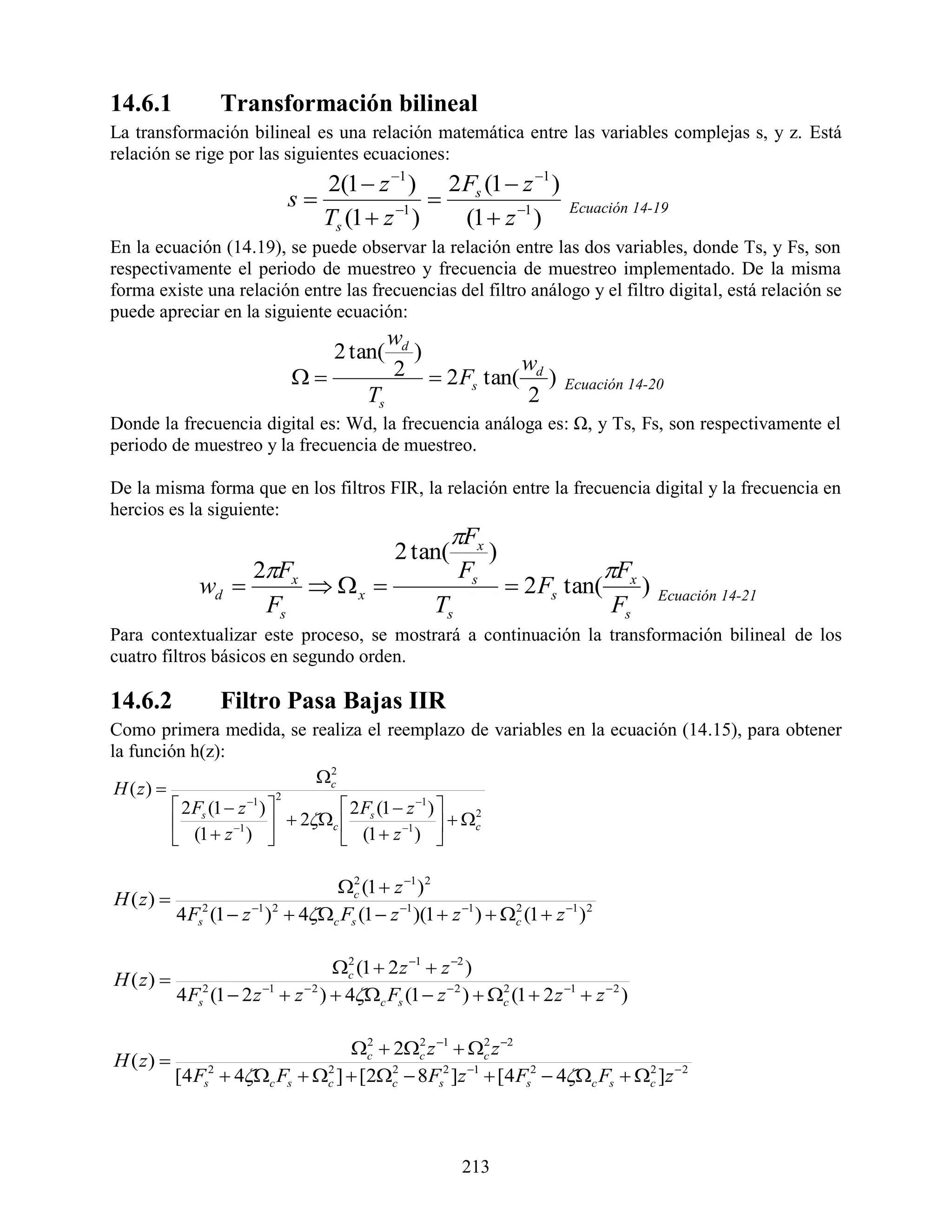 14.6.1            Transformación bilineal
La transformación bilineal es una relación matemática entre las variables complejas s, y z. Está
relación se rige por las siguientes ecuaciones:
                                2(1  z 1 ) 2 Fs (1  z 1 )
                             s                
                                Ts (1  z 1 )   (1  z 1 )
                                                                              Ecuación 14-19

En la ecuación (14.19), se puede observar la relación entre las dos variables, donde Ts, y Fs, son
respectivamente el periodo de muestreo y frecuencia de muestreo implementado. De la misma
forma existe una relación entre las frecuencias del filtro análogo y el filtro digital, está relación se
puede apreciar en la siguiente ecuación:
                                              wd
                                     2 tan(      )
                                            2  2 F tan( wd )
                                                     s                       Ecuación 14-20
                                           Ts              2
Donde la frecuencia digital es: Wd, la frecuencia análoga es: Ω, y Ts, Fs, son respectivamente el
periodo de muestreo y la frecuencia de muestreo.

De la misma forma que en los filtros FIR, la relación entre la frecuencia digital y la frecuencia en
hercios es la siguiente:
                                                         Fx
                                                2 tan(          )
                   2Fx                                    Fs                      Fx
              wd        x                                        2 Fs tan(            )   Ecuación 14-21
                    Fs                                Ts                             Fs
Para contextualizar este proceso, se mostrará a continuación la transformación bilineal de los
cuatro filtros básicos en segundo orden.

14.6.2            Filtro Pasa Bajas IIR
Como primera medida, se realiza el reemplazo de variables en la ecuación (14.15), para obtener
la función h(z):
                                     c
                                      2
 H ( z)                       2
           2 Fs (1  z 1 )            2 F (1  z 1 ) 
           (1  z 1 )          2c  s 1   c       2

                                       (1  z ) 

                                    c (1  z 1 )2
                                       2
H ( z) 
           4 Fs2 (1  z 1 )2  4c Fs (1  z 1 )(1  z 1 )  c (1  z 1 )2
                                                                  2




                                       c (1  2 z 1  z 2 )
                                         2
H ( z) 
           4 Fs2 (1  2 z 1  z  2 )  4c Fs (1  z  2 )  c (1  2 z 1  z  2 )
                                                                 2




                                   c  2c z 1  c z 2
                                      2     2          2
H ( z) 
           [4 Fs2  4c Fs  c ]  [2c  8Fs2 ]z 1  [4 Fs2  4c Fs  c ]z  2
                               2        2                                    2




                                                           213
 