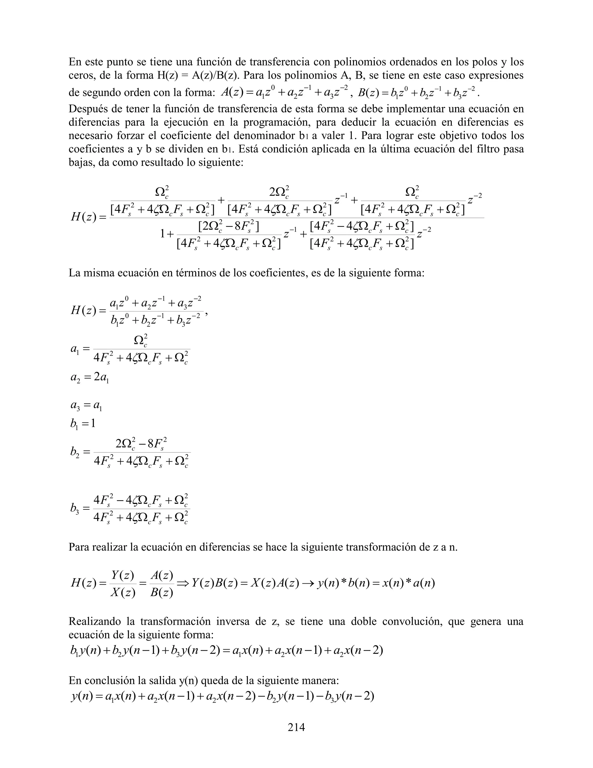En este punto se tiene una función de transferencia con polinomios ordenados en los polos y los
ceros, de la forma H(z) = A(z)/B(z). Para los polinomios A, B, se tiene en este caso expresiones
                                                  1      2
de segundo orden con la forma: A( z )  a1z  a2 z  a3 z , B( z )  b1z 0  b2 z 1  b3 z 2 .
                                            0


Después de tener la función de transferencia de esta forma se debe implementar una ecuación en
diferencias para la ejecución en la programación, para deducir la ecuación en diferencias es
necesario forzar el coeficiente del denominador b 1 a valer 1. Para lograr este objetivo todos los
coeficientes a y b se dividen en b1. Está condición aplicada en la última ecuación del filtro pasa
bajas, da como resultado lo siguiente:

                   c2
                                           2c 2
                                                                           c2
                                                         z 1                          z 2
         [4 Fs2  4c Fs  c ] [4 Fs2  4c Fs  c ]
                              2                        2
                                                                 [4 Fs2  4c Fs  c ]
                                                                                     2
H ( z) 
                            [2c  8Fs2 ]
                                 2
                                                 1 [4 Fs2  4c Fs  c ]  2
                                                                           2
                    1                         z                            z
                       [4 Fs2  4c Fs  c ]
                                           2
                                                    [4 Fs2  4c Fs  c ]2



La misma ecuación en términos de los coeficientes, es de la siguiente forma:

           a1 z 0  a2 z 1  a3 z 2
H ( z)                                ,
           b1 z 0  b2 z 1  b3 z  2
                c2
a1 
       4 Fs2  4c Fs  c
                          2


a2  2a1

a3  a1
b1  1
           2c  8 Fs2
              2
b2 
     4 Fs2  4c Fs  c
                        2




       4 Fs2  4c Fs  c
                          2
b3 
       4 Fs2  4c Fs  c
                          2



Para realizar la ecuación en diferencias se hace la siguiente transformación de z a n.

           Y ( z ) A( z )
H ( z)                   Y ( z ) B( z )  X ( z ) A( z )  y(n) * b(n)  x(n) * a(n)
           X ( z ) B( z )

Realizando la transformación inversa de z, se tiene una doble convolución, que genera una
ecuación de la siguiente forma:
b1 y(n)  b2 y(n  1)  b3 y(n  2)  a1x(n)  a2 x(n  1)  a2 x(n  2)

En conclusión la salida y(n) queda de la siguiente manera:
y(n)  a1x(n)  a2 x(n  1)  a2 x(n  2)  b2 y(n  1)  b3 y(n  2)

                                                    214
 