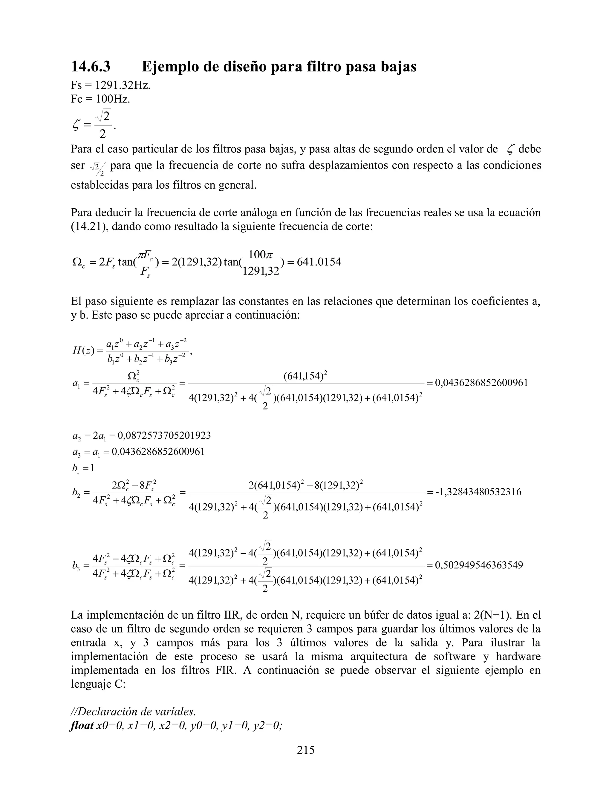 14.6.3                  Ejemplo de diseño para filtro pasa bajas
Fs = 1291.32Hz.
Fc = 100Hz.
          2
          .
         2
Para el caso particular de los filtros pasa bajas, y pasa altas de segundo orden el valor de  debe
ser 2 para que la frecuencia de corte no sufra desplazamientos con respecto a las condiciones
         2
establecidas para los filtros en general.

Para deducir la frecuencia de corte análoga en función de las frecuencias reales se usa la ecuación
(14.21), dando como resultado la siguiente frecuencia de corte:

                      Fc                      100
c  2 Fs tan(             )  2(1291,32) tan(        )  641.0154
                        Fs                    1291,32

El paso siguiente es remplazar las constantes en las relaciones que determinan los coeficientes a,
y b. Este paso se puede apreciar a continuación:

             a1 z 0  a2 z 1  a3 z 2
H ( z)                                 ,
             b1 z 0  b2 z 1  b3 z 2
                c2
                                                           (641,154) 2
a1                                                                                          0,0436286852600961
       4 Fs2  4 c Fs   c
                            2
                                                       2
                                       4(1291,32)  4( )(641,0154)(1291,32)  (641,0154) 2
                                                  2

                                                      2

a2  2a1  0,0872573705201923
a3  a1  0,0436286852600961
b1  1
             2 c  8Fs2
                2
                                                    2(641,0154) 2  8(1291,32) 2
b2                                                                                        -1,32843480532316
       4 Fs2  4 c Fs   c
                            2
                                                        2
                                       4(1291,32)  4( )(641,0154)(1291,32)  (641,0154)
                                                 2                                       2

                                                       2

                                                       2
                                       4(1291,32) 2  4( )(641,0154)(1291,32)  (641,0154) 2
    4 F 2  4 c Fs   c
                         2
                                                      2
b3  s2                                                                                      0,502949546363549
    4 Fs  4 c Fs   c2
                                                       2
                                       4(1291,32)  4( )(641,0154)(1291,32)  (641,0154) 2
                                                 2

                                                      2

La implementación de un filtro IIR, de orden N, requiere un búfer de datos igual a: 2(N+1). En el
caso de un filtro de segundo orden se requieren 3 campos para guardar los últimos valores de la
entrada x, y 3 campos más para los 3 últimos valores de la salida y. Para ilustrar la
implementación de este proceso se usará la misma arquitectura de software y hardware
implementada en los filtros FIR. A continuación se puede observar el siguiente ejemplo en
lenguaje C:

//Declaración de varíales.
float x0=0, x1=0, x2=0, y0=0, y1=0, y2=0;

                                                              215
 