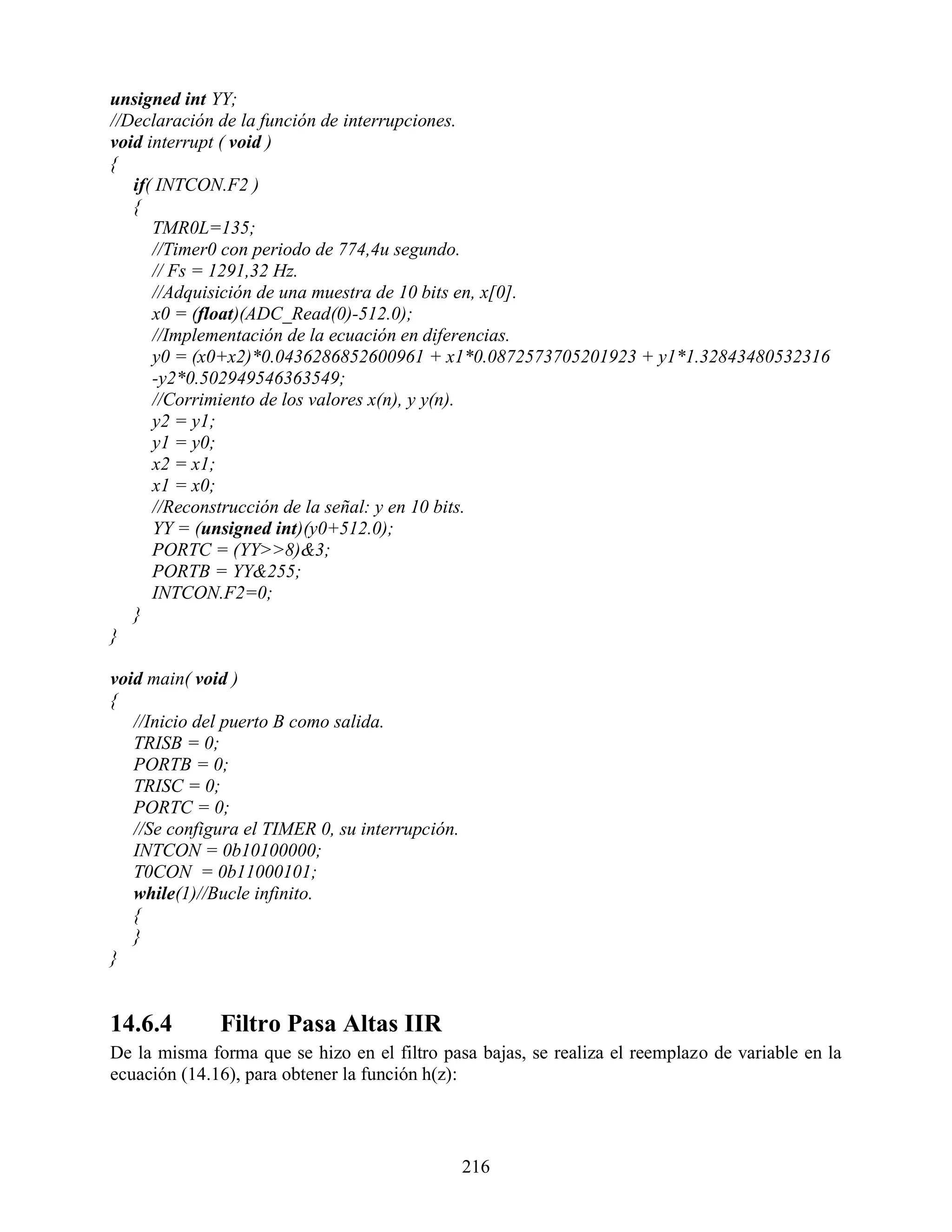 unsigned int YY;
//Declaración de la función de interrupciones.
void interrupt ( void )
{
   if( INTCON.F2 )
   {
      TMR0L=135;
      //Timer0 con periodo de 774,4u segundo.
      // Fs = 1291,32 Hz.
      //Adquisición de una muestra de 10 bits en, x[0].
      x0 = (float)(ADC_Read(0)-512.0);
      //Implementación de la ecuación en diferencias.
      y0 = (x0+x2)*0.0436286852600961 + x1*0.0872573705201923 + y1*1.32843480532316
      -y2*0.502949546363549;
      //Corrimiento de los valores x(n), y y(n).
      y2 = y1;
      y1 = y0;
      x2 = x1;
      x1 = x0;
      //Reconstrucción de la señal: y en 10 bits.
      YY = (unsigned int)(y0+512.0);
      PORTC = (YY>>8)&3;
      PORTB = YY&255;
      INTCON.F2=0;
   }
}

void main( void )
{
   //Inicio del puerto B como salida.
   TRISB = 0;
   PORTB = 0;
   TRISC = 0;
   PORTC = 0;
   //Se configura el TIMER 0, su interrupción.
   INTCON = 0b10100000;
   T0CON = 0b11000101;
   while(1)//Bucle infinito.
   {
   }
}


14.6.4        Filtro Pasa Altas IIR
De la misma forma que se hizo en el filtro pasa bajas, se realiza el reemplazo de variable en la
ecuación (14.16), para obtener la función h(z):



                                                 216
 