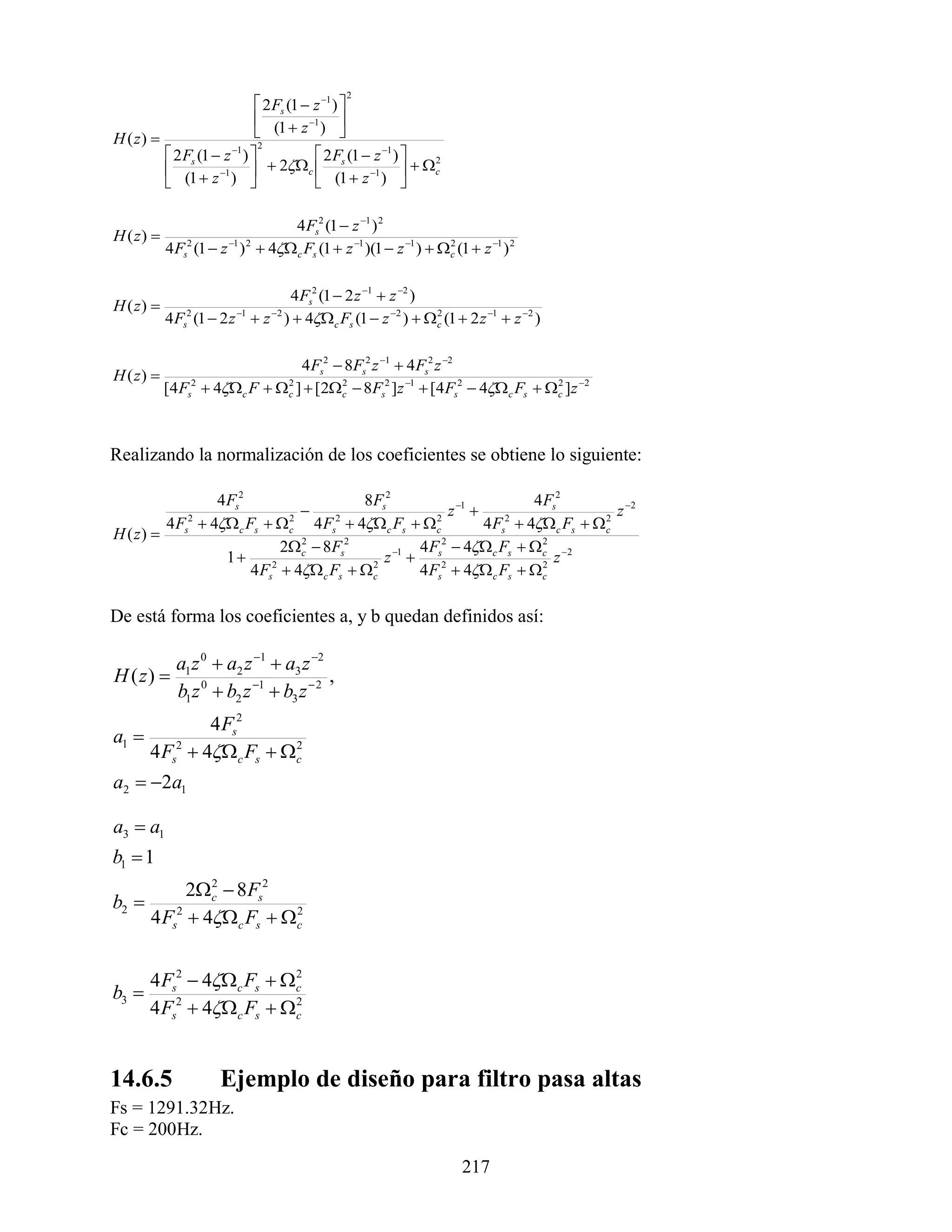 2
                           2 Fs (1  z 1 ) 
                           (1  z 1 ) 
H ( z)                                     
                           2
          2 Fs (1  z ) 
                      1
                                       2 F (1  z 1 ) 
          (1  z 1 )       2c  s                    c
                                                             2

                                         (1  z 1 ) 
                                                        

                                    4 Fs2 (1  z 1 ) 2
H ( z) 
           4 Fs2 (1  z 1 ) 2  4c Fs (1  z 1 )(1  z 1 )   c (1  z 1 ) 2
                                                                    2




                             4 Fs2 (1  2 z 1  z 2 )
H ( z) 
           4 F (1  2 z  z )  4c Fs (1  z 2 )   c (1  2 z 1  z 2 )
              s
               2         1     2                      2




                                 4 Fs2  8Fs2 z 1  4 Fs2 z 2
H ( z) 
           [4 Fs2  4c F  c ]  [2 c  8Fs2 ]z 1  [4 Fs2  4 c Fs  c ]z 2
                              2         2                                     2




Realizando la normalización de los coeficientes se obtiene lo siguiente:

                4 Fs2                    8Fs2                          4 Fs2
                                                       z 1                        z 2
         4 F  4 c Fs   c 4 Fs  4 c Fs   c
               2             2       2                2
                                                               4 Fs  4 c Fs   c
                                                                   2               2
H ( z)       s
                            2 c  8Fs2
                               2
                                                   4 F 2  4 c Fs   c 2
                                                                        2
                  1                         z 1  s2                     z
                      4 Fs2  4 c Fs   c
                                           2
                                                   4 Fs  4 c Fs   c 2




De está forma los coeficientes a, y b quedan definidos así:

             a1 z 0  a2 z 1  a3 z 2
H ( z)                                  ,
             b1 z 0  b2 z 1  b3 z  2
              4 Fs2
a1 
     4 Fs2  4c Fs  c
                        2


a2  2a1

a3  a1
b1  1
             2c  8 Fs2
                2
b2 
       4 Fs2  4c Fs  c
                          2




       4 Fs2  4c Fs  c
                          2
b3 
       4 Fs2  4c Fs  c
                          2




14.6.5                Ejemplo de diseño para filtro pasa altas
Fs = 1291.32Hz.
Fc = 200Hz.

                                                                        217
 