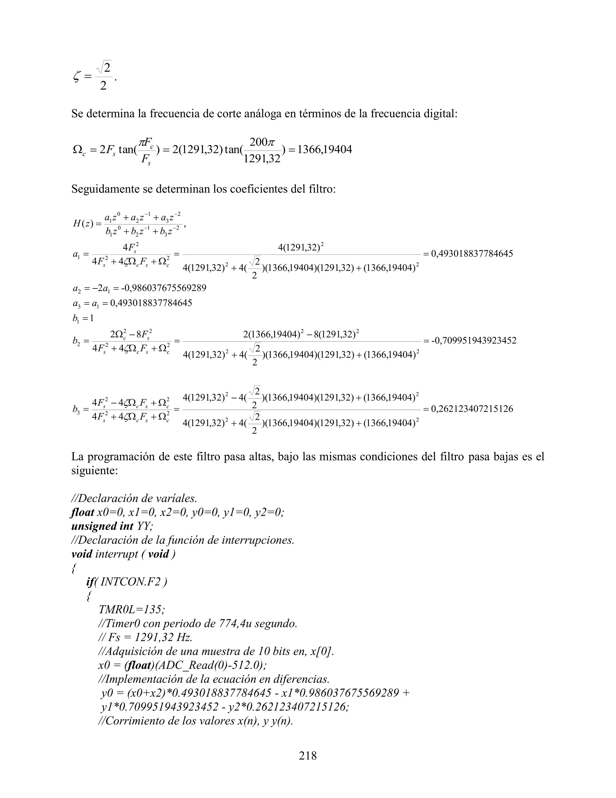 2
          .
         2

Se determina la frecuencia de corte análoga en términos de la frecuencia digital:

                      Fc                     200
c  2 Fs tan(            )  2(1291,32) tan(        )  1366,19404
                       Fs                    1291,32

Seguidamente se determinan los coeficientes del filtro:

           a1 z 0  a2 z 1  a3 z 2
H ( z)                               ,
           b1 z 0  b2 z 1  b3 z 2
              4 Fs2                                        4(1291,32) 2
a1                                                                                           0,493018837784645
       4 F  4 c Fs   c
            2             2
                                         2
           s
                         4(1291,32)  4( )(1366,19404)(1291,32)  (1366,19404) 2
                                                2

                                        2
a2  2a1  -0,986037675569289
a3  a1  0,493018837784645
b1  1
             2 c  8Fs2
                2
                                                     2(1366,19404) 2  8(1291,32) 2
b2                                                                                            -0,709951943923452
       4 Fs2  4 c Fs   c
                            2
                                                        2
                                     4(1291,32) 2  4( )(1366,19404)(1291,32)  (1366,19404) 2
                                                       2

                                                       2
                                     4(1291,32) 2  4(   )(1366,19404)(1291,32)  (1366,19404) 2
    4 F 2  4 c Fs   c
                         2
                                                      2
b3  s2                                                                                          0,262123407215126
    4 Fs  4 c Fs   c2
                                                       2
                                     4(1291,32) 2  4( )(1366,19404)(1291,32)  (1366,19404) 2
                                                      2

La programación de este filtro pasa altas, bajo las mismas condiciones del filtro pasa bajas es el
siguiente:

//Declaración de varíales.
float x0=0, x1=0, x2=0, y0=0, y1=0, y2=0;
unsigned int YY;
//Declaración de la función de interrupciones.
void interrupt ( void )
{
   if( INTCON.F2 )
   {
      TMR0L=135;
      //Timer0 con periodo de 774,4u segundo.
      // Fs = 1291,32 Hz.
      //Adquisición de una muestra de 10 bits en, x[0].
      x0 = (float)(ADC_Read(0)-512.0);
      //Implementación de la ecuación en diferencias.
       y0 = (x0+x2)*0.493018837784645 - x1*0.986037675569289 +
       y1*0.709951943923452 - y2*0.262123407215126;
      //Corrimiento de los valores x(n), y y(n).

                                                                218
 