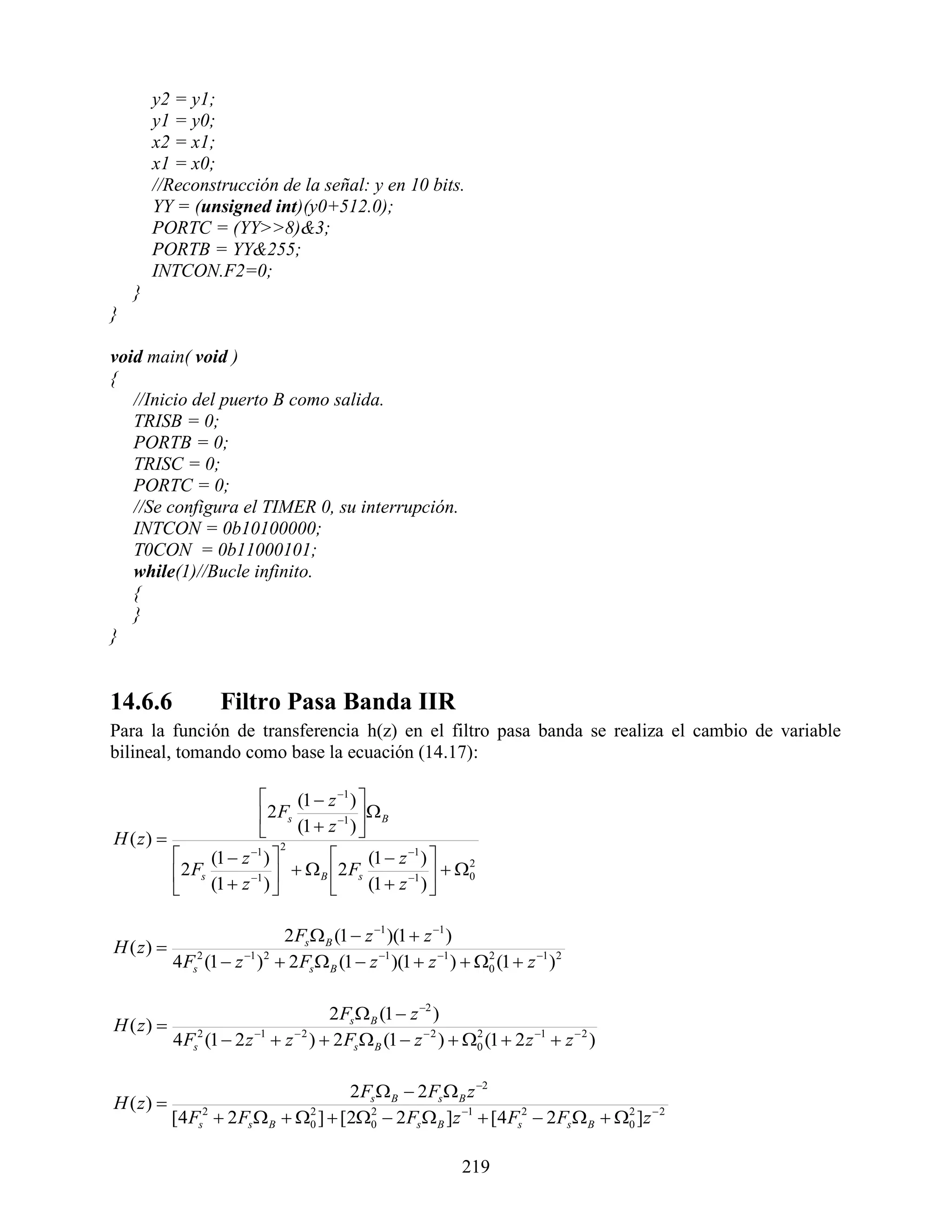 y2 = y1;
        y1 = y0;
        x2 = x1;
        x1 = x0;
        //Reconstrucción de la señal: y en 10 bits.
        YY = (unsigned int)(y0+512.0);
        PORTC = (YY>>8)&3;
        PORTB = YY&255;
        INTCON.F2=0;
    }
}

void main( void )
{
   //Inicio del puerto B como salida.
   TRISB = 0;
   PORTB = 0;
   TRISC = 0;
   PORTC = 0;
   //Se configura el TIMER 0, su interrupción.
   INTCON = 0b10100000;
   T0CON = 0b11000101;
   while(1)//Bucle infinito.
   {
   }
}


14.6.6             Filtro Pasa Banda IIR
Para la función de transferencia h(z) en el filtro pasa banda se realiza el cambio de variable
bilineal, tomando como base la ecuación (14.17):

                                (1  z 1 ) 
                                              B
                                 (1  z 1 ) 
                           2 Fs
H ( z)                                     
                              2
               (1  z 1 )                  (1  z 1 ) 
                                 B 2 Fs                   0
                                                                2

                (1  z 1 )                   (1  z 1 ) 
           2 Fs
                                                        

                             2 Fs  B (1  z 1 )(1  z 1 )
H ( z) 
         4 Fs2 (1  z 1 )2  2 Fs  B (1  z 1 )(1  z 1 )  0 (1  z 1 )2
                                                                 2




                                        2 Fs  B (1  z 2 )
H ( z) 
           4 Fs2 (1  2 z 1  z  2 )  2 Fs  B (1  z  2 )  0 (1  2 z 1  z  2 )
                                                                  2




                                       2 Fs  B  2 Fs  B z 2
H ( z) 
           [4 Fs2  2 Fs  B  0 ]  [20  2 Fs  B ]z 1  [4 Fs2  2 Fs  B  0 ]z  2
                                2         2                                        2




                                                                219
 