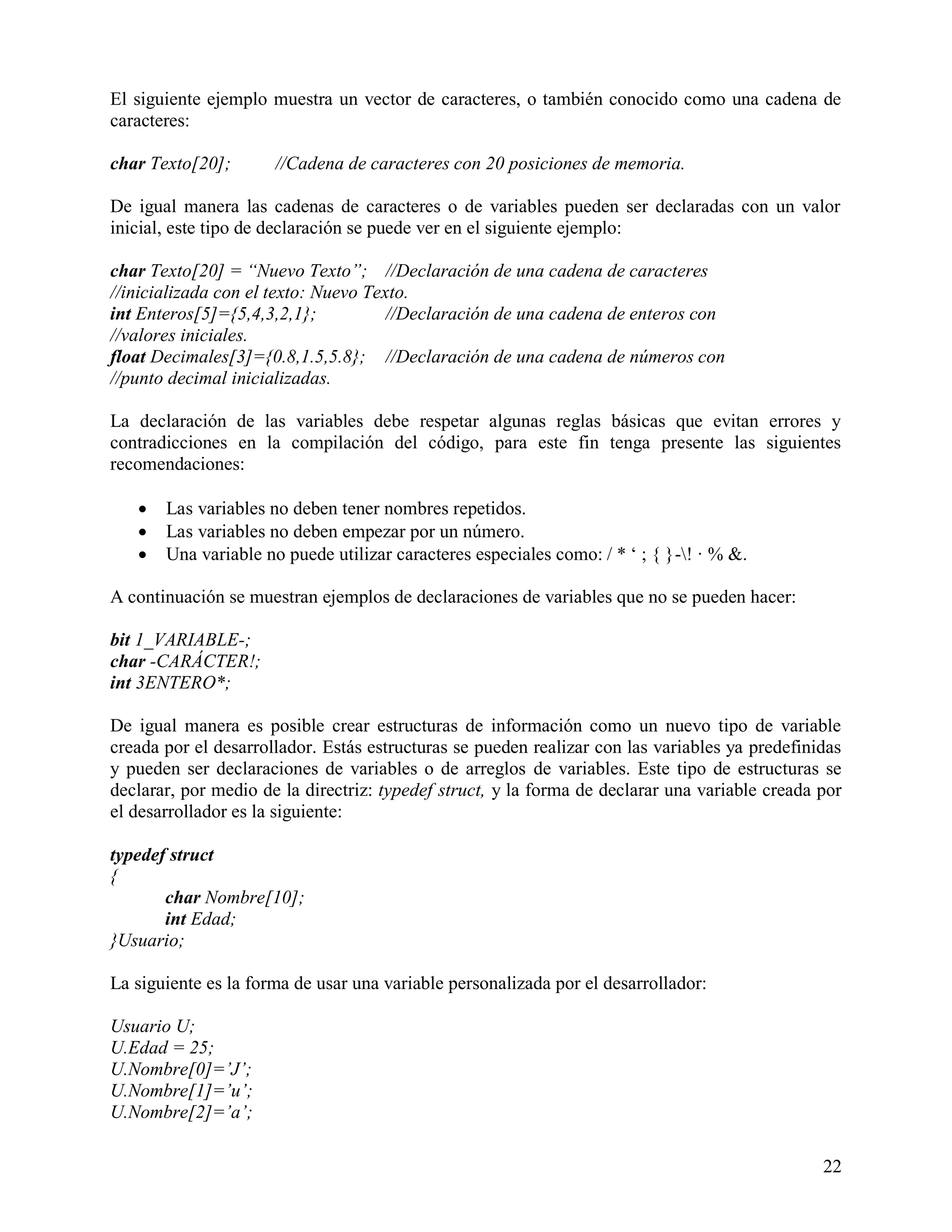 El siguiente ejemplo muestra un vector de caracteres, o también conocido como una cadena de
caracteres:

char Texto[20];       //Cadena de caracteres con 20 posiciones de memoria.

De igual manera las cadenas de caracteres o de variables pueden ser declaradas con un valor
inicial, este tipo de declaración se puede ver en el siguiente ejemplo:

char Texto[20] = “Nuevo Texto”; //Declaración de una cadena de caracteres
//inicializada con el texto: Nuevo Texto.
int Enteros[5]={5,4,3,2,1};           //Declaración de una cadena de enteros con
//valores iniciales.
float Decimales[3]={0.8,1.5,5.8}; //Declaración de una cadena de números con
//punto decimal inicializadas.

La declaración de las variables debe respetar algunas reglas básicas que evitan errores y
contradicciones en la compilación del código, para este fin tenga presente las siguientes
recomendaciones:

      Las variables no deben tener nombres repetidos.
      Las variables no deben empezar por un número.
      Una variable no puede utilizar caracteres especiales como: / * „ ; { }-! · % &.

A continuación se muestran ejemplos de declaraciones de variables que no se pueden hacer:

bit 1_VARIABLE-;
char -CARÁCTER!;
int 3ENTERO*;

De igual manera es posible crear estructuras de información como un nuevo tipo de variable
creada por el desarrollador. Estás estructuras se pueden realizar con las variables ya predefinidas
y pueden ser declaraciones de variables o de arreglos de variables. Este tipo de estructuras se
declarar, por medio de la directriz: typedef struct, y la forma de declarar una variable creada por
el desarrollador es la siguiente:

typedef struct
{
       char Nombre[10];
       int Edad;
}Usuario;

La siguiente es la forma de usar una variable personalizada por el desarrollador:

Usuario U;
U.Edad = 25;
U.Nombre[0]=‟J‟;
U.Nombre[1]=‟u‟;
U.Nombre[2]=‟a‟;

                                                                                                22
 