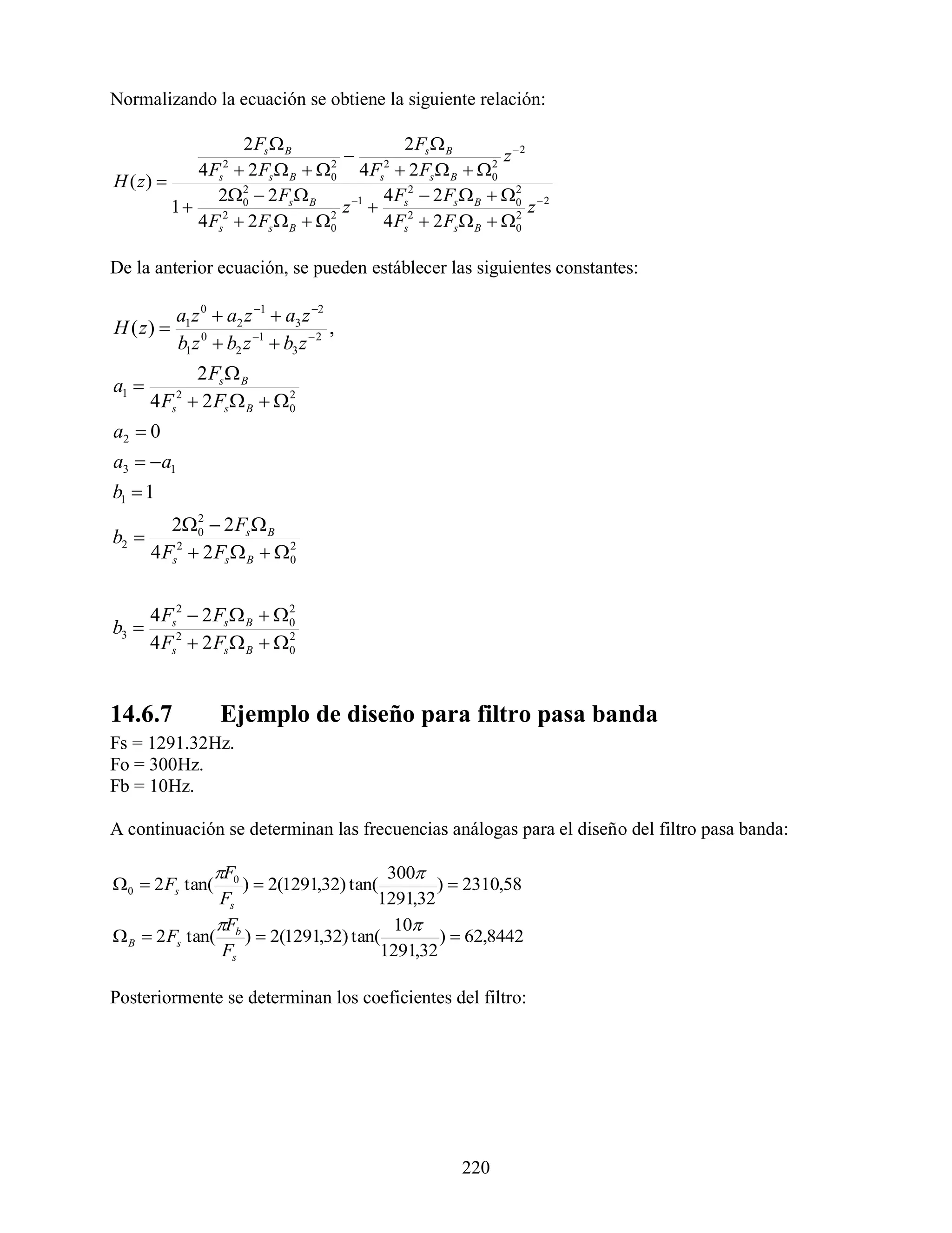 Normalizando la ecuación se obtiene la siguiente relación:

                   2 Fs  B              2 Fs  B
                                                         z 2
            4 F  2 Fs  B  0 4 Fs  2 Fs  B  0
                   2            2     2                 2
H ( z)           s
               20  2 Fs  B
                   2
                                   1 4 Fs2  2 Fs  B  0  2
                                                            2
         1                       z                           z
            4 Fs2  2 Fs  B  0
                                2
                                      4 Fs2  2 Fs  B  0 2




De la anterior ecuación, se pueden estáblecer las siguientes constantes:

           a1 z 0  a2 z 1  a3 z 2
H ( z)                                ,
           b1 z 0  b2 z 1  b3 z  2
            2 Fs  B
a1 
       4 F  2 Fs  B  0
           s
            2            2


a2  0
a3  a1
b1  1
        20  2 Fs  B
            2
b2 
     4 Fs2  2 Fs  B  0
                         2




       4 Fs2  2 Fs  B  0
                           2
b3 
       4 Fs2  2 Fs  B  0
                           2




14.6.7             Ejemplo de diseño para filtro pasa banda
Fs = 1291.32Hz.
Fo = 300Hz.
Fb = 10Hz.

A continuación se determinan las frecuencias análogas para el diseño del filtro pasa banda:

                 F0                    300
0  2 Fs tan(     )  2(1291,32) tan(        )  2310,58
               Fs                     1291,32
               F                        10
 B  2 Fs tan( b )  2(1291,32) tan(          )  62,8442
                Fs                     1291,32

Posteriormente se determinan los coeficientes del filtro:




                                                   220
 