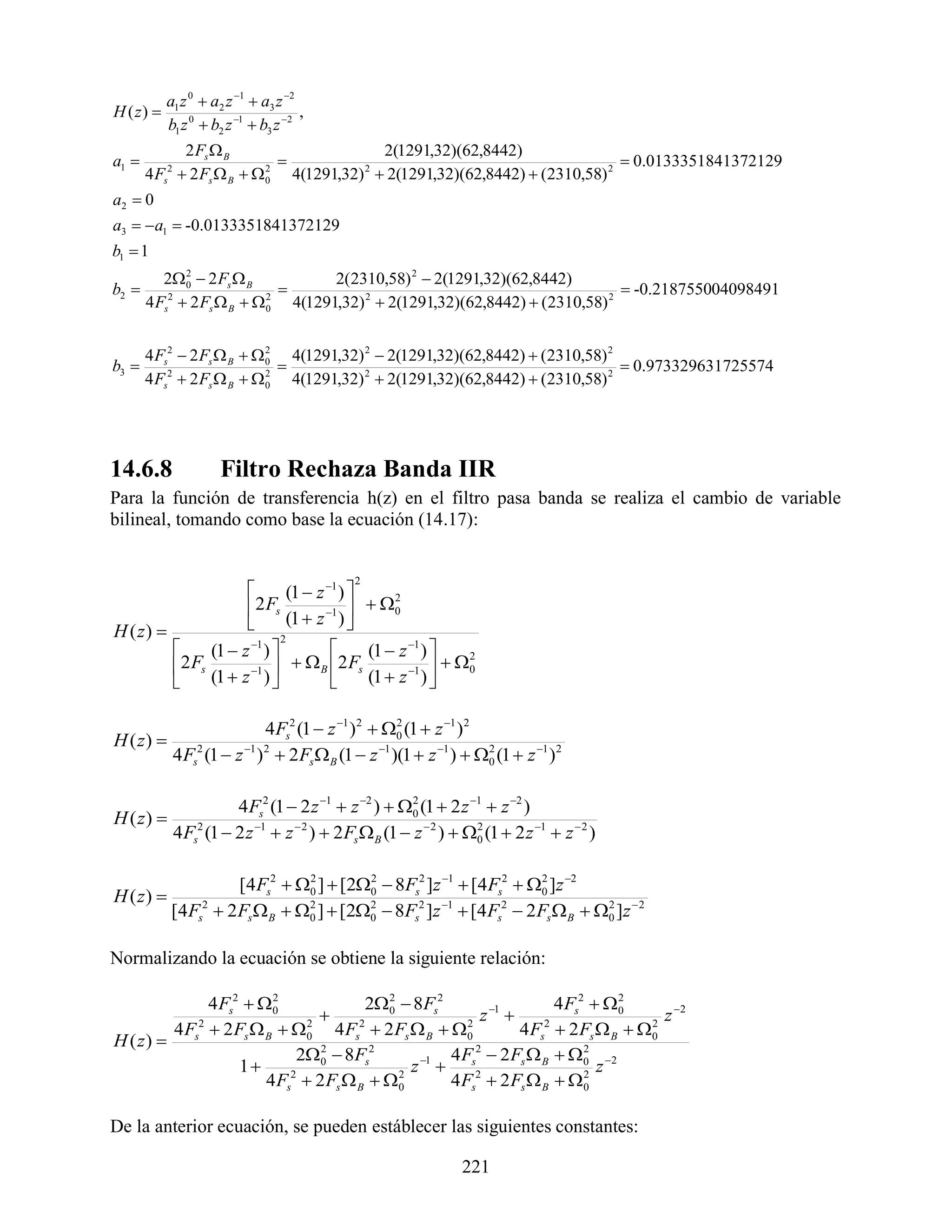 a1 z 0  a2 z 1  a3 z 2
H ( z)                               ,
           b1 z 0  b2 z 1  b3 z 2
              2 Fs  B                      2(1291,32)(62,8442)
a1                                                                            0.0133351841372129
       4 Fs2  2 Fs  B   0 4(1291,32) 2  2(1291,32)(62,8442)  (2310,58) 2
                            2


a2  0
a3  a1  -0.0133351841372129
b1  1
          2 0  2 Fs  B
              2
                                    2(2310,58) 2  2(1291,32)(62,8442)
b2                                                                            -0.218755004098491
       4 Fs2  2 Fs  B   0 4(1291,32) 2  2(1291,32)(62,8442)  (2310,58) 2
                            2




       4 Fs2  2 Fs  B   0 4(1291,32) 2  2(1291,32)(62,8442)  (2310,58) 2
                            2
b3                                                                            0.973329631725574
       4 Fs2  2 Fs  B   0 4(1291,32) 2  2(1291,32)(62,8442)  (2310,58) 2
                            2




14.6.8               Filtro Rechaza Banda IIR
Para la función de transferencia h(z) en el filtro pasa banda se realiza el cambio de variable
bilineal, tomando como base la ecuación (14.17):


                                             2
                              (1  z 1 ) 
                      2 Fs (1  z 1 )   0
                                                 2


H ( z)                                   
                              2
               (1  z ) 
                       1
                                            (1  z 1 ) 
                                 B 2 Fs                 0
                                                              2

                (1  z 1 )                 (1  z 1 ) 
           2 Fs
                                                      

                             4 Fs2 (1  z 1 )2  0 (1  z 1 )2
                                                     2
H ( z) 
            4 Fs2 (1  z 1 )2  2 Fs  B (1  z 1 )(1  z 1 )  0 (1  z 1 )2
                                                                    2




                       4 Fs2 (1  2 z 1  z 2 )  0 (1  2 z 1  z 2 )
                                                        2
H ( z) 
            4 Fs2 (1  2 z 1  z  2 )  2 Fs  B (1  z  2 )  0 (1  2 z 1  z  2 )
                                                                   2




                    [4 Fs2  0 ]  [20  8Fs2 ]z 1  [4 Fs2  0 ]z 2
                              2        2                            2
H ( z) 
         [4 Fs2  2 Fs  B  0 ]  [20  8Fs2 ]z 1  [4 Fs2  2 Fs  B  0 ]z  2
                              2        2                                     2




Normalizando la ecuación se obtiene la siguiente relación:

               4 Fs2   0
                         2
                                        2 0  8Fs2
                                           2
                                                            1       4 Fs2   0
                                                                               2
                                                          z                        z 2
         4 Fs  2 Fs  B   0 4 Fs  2 Fs  B   0
             2                 2       2                2
                                                               4 Fs  2 Fs  B   0
                                                                   2               2
H ( z) 
                             2 0  8Fs
                                 2       2
                                                     4 F  2 Fs  B   0 2
                                                          2               2
                    1                         z 1  s2                    z
                        4 Fs2  2 Fs  B   0
                                             2
                                                     4 Fs  2 Fs  B   02




De la anterior ecuación, se pueden estáblecer las siguientes constantes:

                                                                 221
 