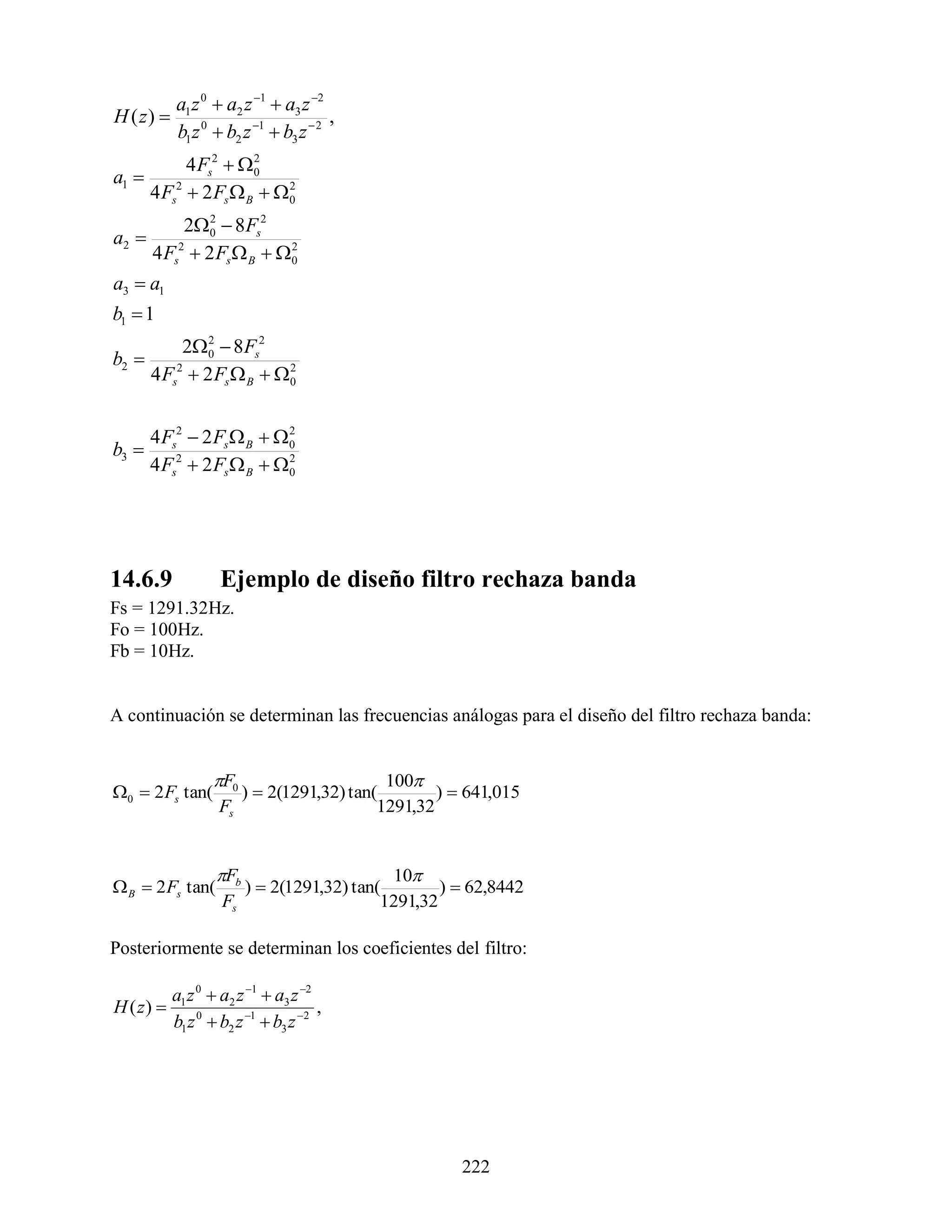a1 z 0  a2 z 1  a3 z 2
H ( z)                                ,
           b1 z 0  b2 z 1  b3 z  2
             4 Fs2  02
a1 
       4 Fs2  2 Fs  B  0
                           2


          20  8 Fs2
              2
a2 
     4 Fs2  2 Fs  B  0
                         2


a3  a1
b1  1
            20  8 Fs2
                2
b2 
       4 Fs2  2 Fs  B  0
                           2




     4 Fs2  2 Fs  B  0
                         2
b3 
     4 Fs2  2 Fs  B  0
                         2




14.6.9              Ejemplo de diseño filtro rechaza banda
Fs = 1291.32Hz.
Fo = 100Hz.
Fb = 10Hz.


A continuación se determinan las frecuencias análogas para el diseño del filtro rechaza banda:


                  F0                     100
0  2 Fs tan(        )  2(1291,32) tan(        )  641,015
                   Fs                    1291,32


                   Fb                     10
 B  2 Fs tan(        )  2(1291,32) tan(        )  62,8442
                    Fs                    1291,32

Posteriormente se determinan los coeficientes del filtro:

           a1 z 0  a2 z 1  a3 z 2
H ( z)                               ,
           b1 z 0  b2 z 1  b3 z 2




                                                    222
 