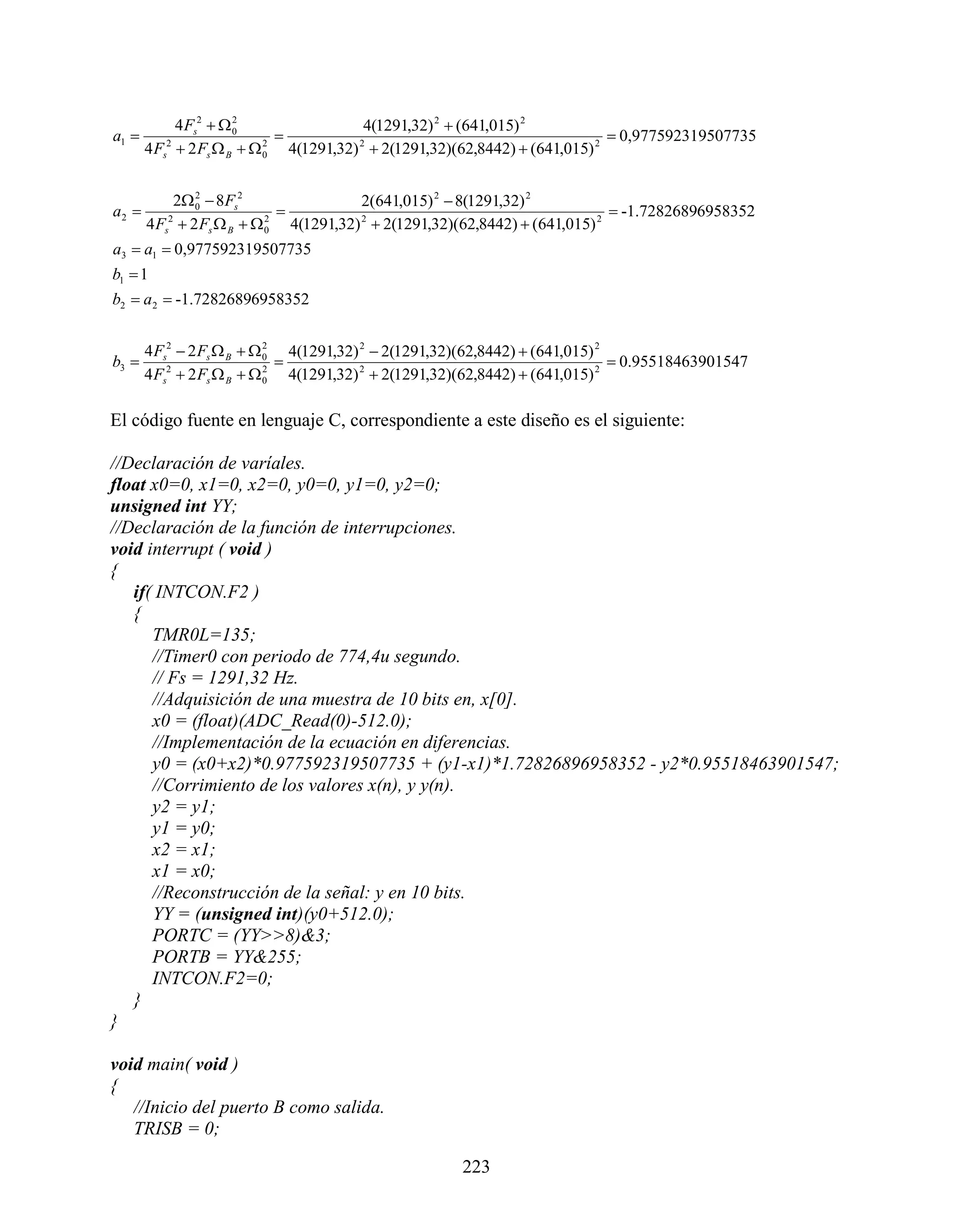 4 Fs2   0
                       2
                                          4(1291,32) 2  (641,015) 2
a1                                                                            0,977592319507735
       4 Fs2  2 Fs  B   0 4(1291,32) 2  2(1291,32)(62,8442)  (641,015) 2
                            2




            2 0  8Fs2
                2
                                         2(641,015) 2  8(1291,32) 2
a2                                                                            -1.72826896958352
       4 Fs2  2 Fs  B   0 4(1291,32) 2  2(1291,32)(62,8442)  (641,015) 2
                            2


a3  a1  0,977592319507735
b1  1
b2  a2  -1.72826896958352


       4 Fs2  2 Fs  B   0 4(1291,32) 2  2(1291,32)(62,8442)  (641,015) 2
                            2
b3                                                                            0.95518463901547
       4 Fs  2 Fs  B   0 4(1291,32) 2  2(1291,32)(62,8442)  (641,015) 2
           2                2




El código fuente en lenguaje C, correspondiente a este diseño es el siguiente:

//Declaración de varíales.
float x0=0, x1=0, x2=0, y0=0, y1=0, y2=0;
unsigned int YY;
//Declaración de la función de interrupciones.
void interrupt ( void )
{
   if( INTCON.F2 )
   {
      TMR0L=135;
      //Timer0 con periodo de 774,4u segundo.
      // Fs = 1291,32 Hz.
      //Adquisición de una muestra de 10 bits en, x[0].
      x0 = (float)(ADC_Read(0)-512.0);
      //Implementación de la ecuación en diferencias.
      y0 = (x0+x2)*0.977592319507735 + (y1-x1)*1.72826896958352 - y2*0.95518463901547;
      //Corrimiento de los valores x(n), y y(n).
      y2 = y1;
      y1 = y0;
      x2 = x1;
      x1 = x0;
      //Reconstrucción de la señal: y en 10 bits.
      YY = (unsigned int)(y0+512.0);
      PORTC = (YY>>8)&3;
      PORTB = YY&255;
      INTCON.F2=0;
   }
}

void main( void )
{
   //Inicio del puerto B como salida.
   TRISB = 0;

                                                      223
 