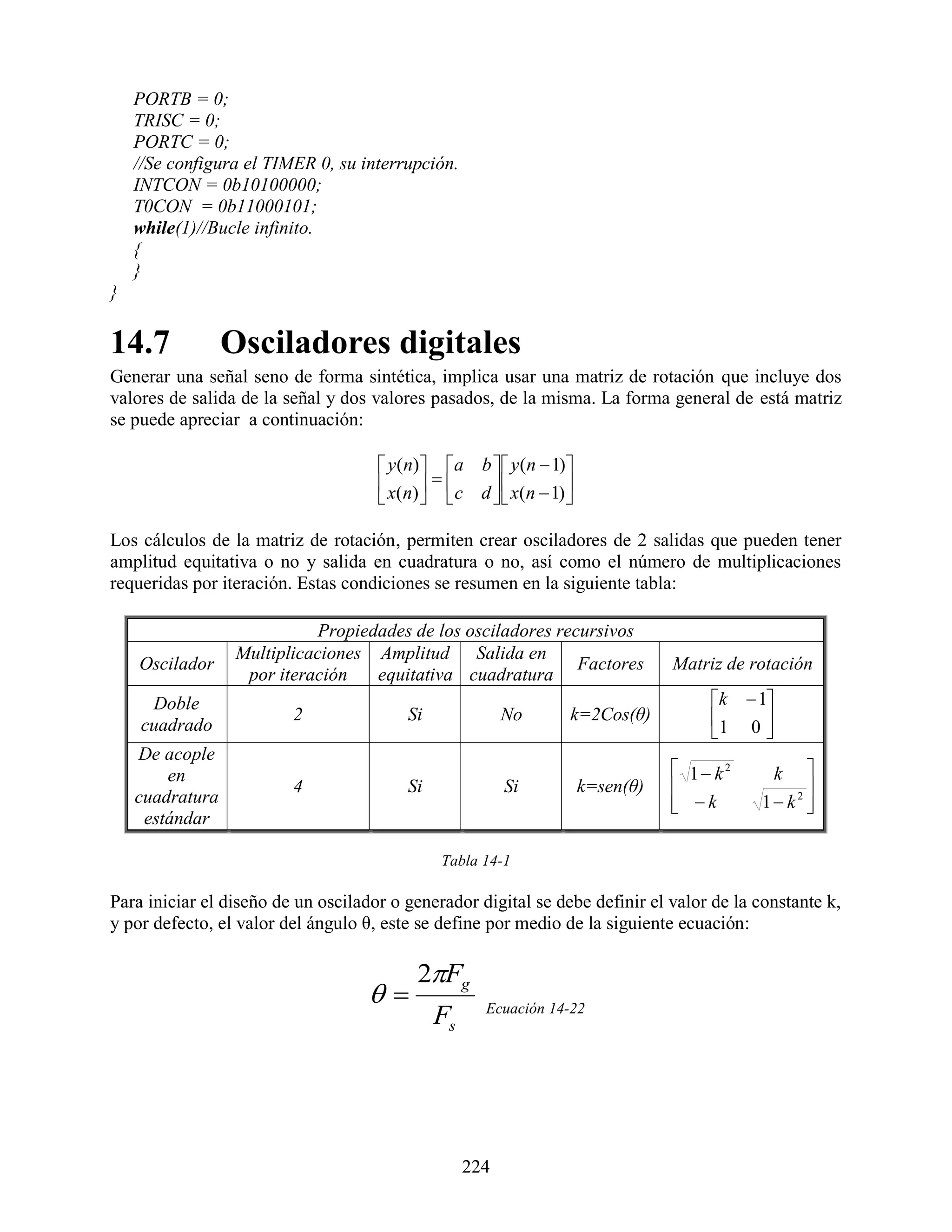 PORTB = 0;
    TRISC = 0;
    PORTC = 0;
    //Se configura el TIMER 0, su interrupción.
    INTCON = 0b10100000;
    T0CON = 0b11000101;
    while(1)//Bucle infinito.
    {
    }
}

14.7             Osciladores digitales
Generar una señal seno de forma sintética, implica usar una matriz de rotación que incluye dos
valores de salida de la señal y dos valores pasados, de la misma. La forma general de está matriz
se puede apreciar a continuación:

                                      y (n) a b   y (n  1)
                                      x(n)    c d   x(n  1) 
                                                              

Los cálculos de la matriz de rotación, permiten crear osciladores de 2 salidas que pueden tener
amplitud equitativa o no y salida en cuadratura o no, así como el número de multiplicaciones
requeridas por iteración. Estas condiciones se resumen en la siguiente tabla:

                             Propiedades de los osciladores recursivos
                  Multiplicaciones Amplitud Salida en
    Oscilador                                                  Factores           Matriz de rotación
                   por iteración    equitativa cuadratura
     Doble                                                                            k  1
                         2               Si              No        k=2Cos(θ)          1 0 
    cuadrado                                                                               
    De acople
        en                                                                         1 k2       k  
                         4               Si              Si            k=sen(θ)                   
    cuadratura                                                                     k
                                                                                            1 k2 
                                                                                                   
     estándar

                                               Tabla 14-1

Para iniciar el diseño de un oscilador o generador digital se debe definir el valor de la constante k,
y por defecto, el valor del ángulo θ, este se define por medio de la siguiente ecuación:

                                           2Fg
                                                    Ecuación 14-22
                                              Fs




                                                   224
 