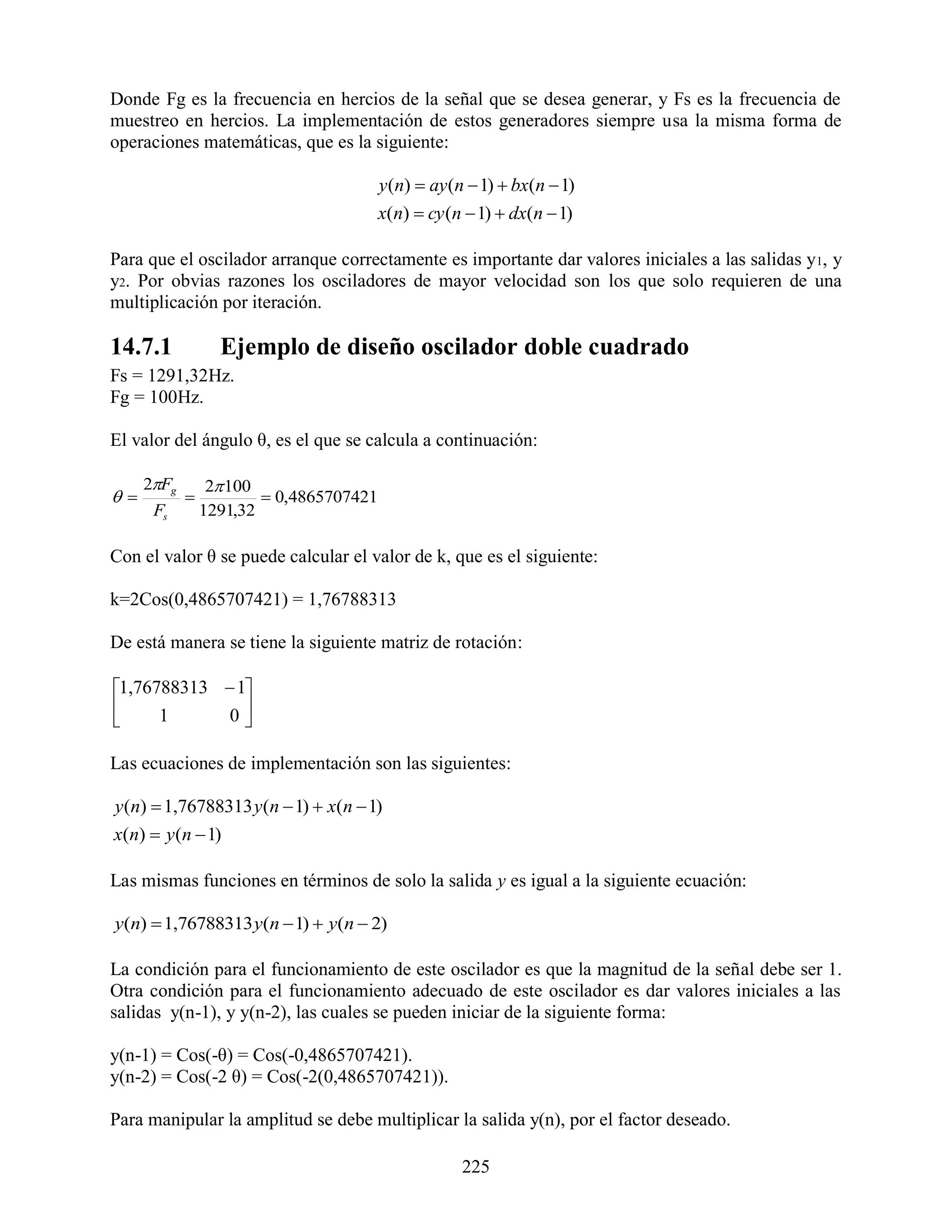 Donde Fg es la frecuencia en hercios de la señal que se desea generar, y Fs es la frecuencia de
muestreo en hercios. La implementación de estos generadores siempre usa la misma forma de
operaciones matemáticas, que es la siguiente:

                                         y (n)  ay (n  1)  bx(n  1)
                                         x(n)  cy (n  1)  dx(n  1)

Para que el oscilador arranque correctamente es importante dar valores iniciales a las salidas y1, y
y2. Por obvias razones los osciladores de mayor velocidad son los que solo requieren de una
multiplicación por iteración.

14.7.1            Ejemplo de diseño oscilador doble cuadrado
Fs = 1291,32Hz.
Fg = 100Hz.

El valor del ángulo θ, es el que se calcula a continuación:

     2Fg        2 100
                      0,4865707421
      Fs        1291,32

Con el valor θ se puede calcular el valor de k, que es el siguiente:

k=2Cos(0,4865707421) = 1,76788313

De está manera se tiene la siguiente matriz de rotación:

1,76788313  1
           0
     1        

Las ecuaciones de implementación son las siguientes:

y (n)  1,76788313 y(n  1)  x(n  1)
x(n)  y (n  1)

Las mismas funciones en términos de solo la salida y es igual a la siguiente ecuación:

y(n)  1,76788313 y(n  1)  y(n  2)

La condición para el funcionamiento de este oscilador es que la magnitud de la señal debe ser 1.
Otra condición para el funcionamiento adecuado de este oscilador es dar valores iniciales a las
salidas y(n-1), y y(n-2), las cuales se pueden iniciar de la siguiente forma:

y(n-1) = Cos(-θ) = Cos(-0,4865707421).
y(n-2) = Cos(-2 θ) = Cos(-2(0,4865707421)).

Para manipular la amplitud se debe multiplicar la salida y(n), por el factor deseado.

                                                     225
 