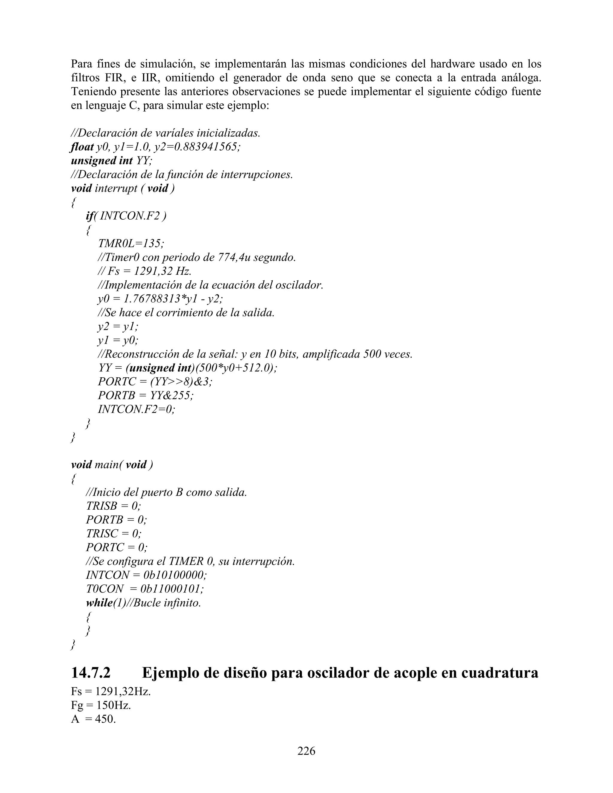 Para fines de simulación, se implementarán las mismas condiciones del hardware usado en los
filtros FIR, e IIR, omitiendo el generador de onda seno que se conecta a la entrada análoga.
Teniendo presente las anteriores observaciones se puede implementar el siguiente código fuente
en lenguaje C, para simular este ejemplo:

//Declaración de varíales inicializadas.
float y0, y1=1.0, y2=0.883941565;
unsigned int YY;
//Declaración de la función de interrupciones.
void interrupt ( void )
{
   if( INTCON.F2 )
   {
      TMR0L=135;
      //Timer0 con periodo de 774,4u segundo.
      // Fs = 1291,32 Hz.
      //Implementación de la ecuación del oscilador.
      y0 = 1.76788313*y1 - y2;
      //Se hace el corrimiento de la salida.
      y2 = y1;
      y1 = y0;
      //Reconstrucción de la señal: y en 10 bits, amplificada 500 veces.
      YY = (unsigned int)(500*y0+512.0);
      PORTC = (YY>>8)&3;
      PORTB = YY&255;
      INTCON.F2=0;
   }
}

void main( void )
{
   //Inicio del puerto B como salida.
   TRISB = 0;
   PORTB = 0;
   TRISC = 0;
   PORTC = 0;
   //Se configura el TIMER 0, su interrupción.
   INTCON = 0b10100000;
   T0CON = 0b11000101;
   while(1)//Bucle infinito.
   {
   }
}

14.7.2        Ejemplo de diseño para oscilador de acople en cuadratura
Fs = 1291,32Hz.
Fg = 150Hz.
A = 450.

                                                 226
 