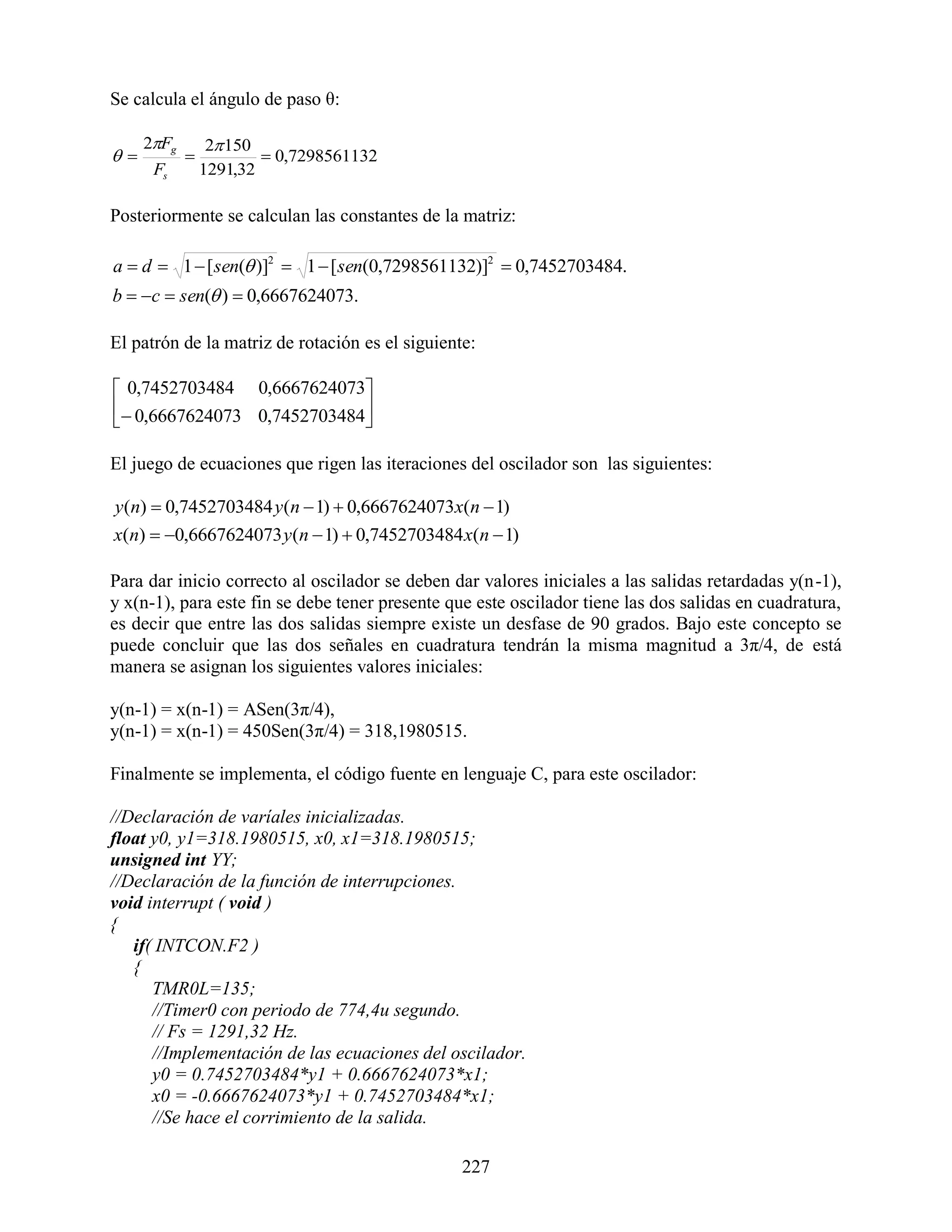 Se calcula el ángulo de paso θ:

     2Fg        2 150
                      0,7298561132
      Fs        1291,32

Posteriormente se calculan las constantes de la matriz:

a  d  1  [ sen( )]2  1  [ sen(0,7298561132)]2  0,7452703484.
b  c  sen( )  0,6667624073.

El patrón de la matriz de rotación es el siguiente:

 0,7452703484 0,6667624073
 0,6667624073 0,7452703484
                           

El juego de ecuaciones que rigen las iteraciones del oscilador son las siguientes:

y(n)  0,7452703484 y(n  1)  0,6667624073x(n  1)
x(n)  0,6667624073 y(n  1)  0,7452703484 x(n  1)

Para dar inicio correcto al oscilador se deben dar valores iniciales a las salidas retardadas y(n-1),
y x(n-1), para este fin se debe tener presente que este oscilador tiene las dos salidas en cuadratura,
es decir que entre las dos salidas siempre existe un desfase de 90 grados. Bajo este concepto se
puede concluir que las dos señales en cuadratura tendrán la misma magnitud a 3π/4, de está
manera se asignan los siguientes valores iniciales:

y(n-1) = x(n-1) = ASen(3π/4),
y(n-1) = x(n-1) = 450Sen(3π/4) = 318,1980515.

Finalmente se implementa, el código fuente en lenguaje C, para este oscilador:

//Declaración de varíales inicializadas.
float y0, y1=318.1980515, x0, x1=318.1980515;
unsigned int YY;
//Declaración de la función de interrupciones.
void interrupt ( void )
{
   if( INTCON.F2 )
   {
      TMR0L=135;
      //Timer0 con periodo de 774,4u segundo.
      // Fs = 1291,32 Hz.
      //Implementación de las ecuaciones del oscilador.
      y0 = 0.7452703484*y1 + 0.6667624073*x1;
      x0 = -0.6667624073*y1 + 0.7452703484*x1;
      //Se hace el corrimiento de la salida.

                                                 227
 