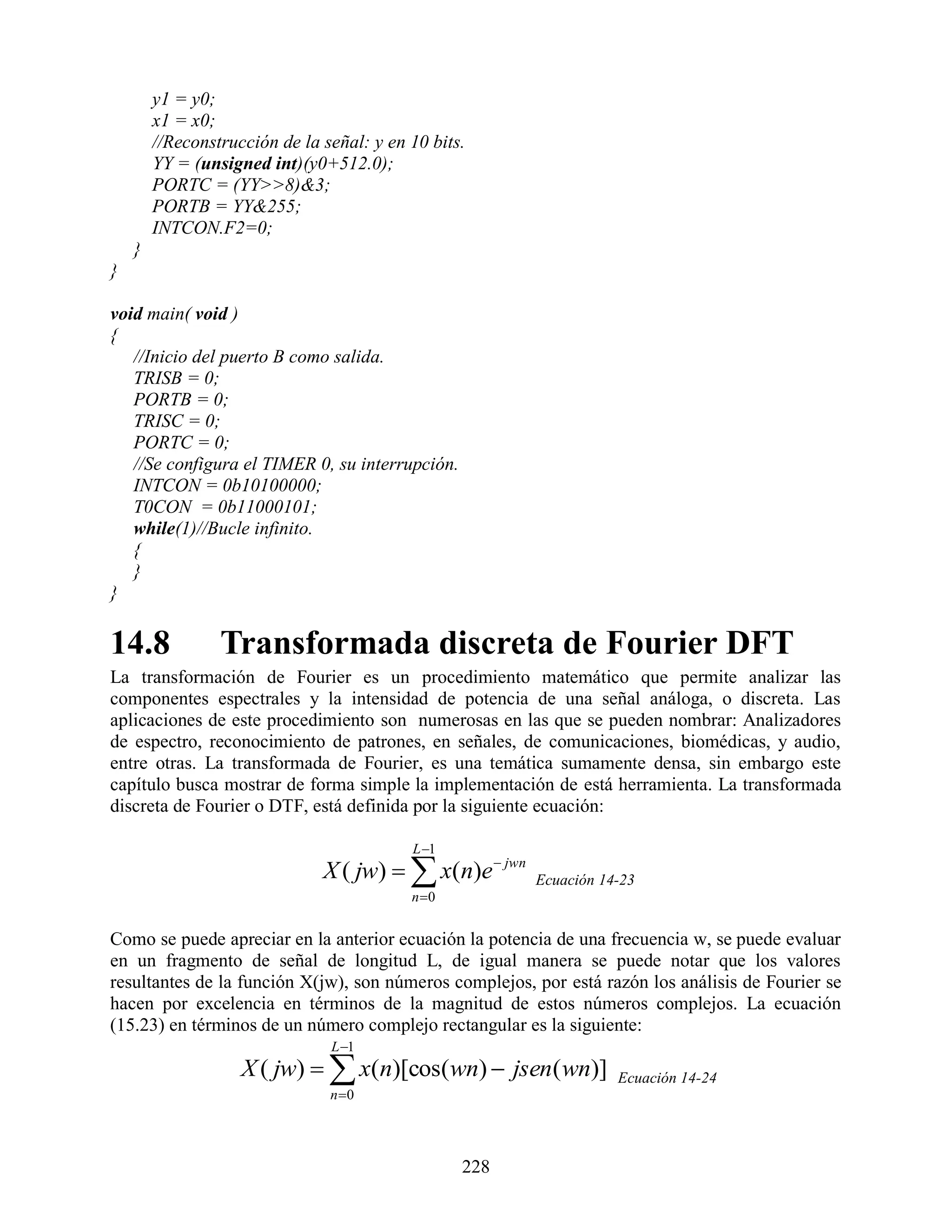 y1 = y0;
        x1 = x0;
        //Reconstrucción de la señal: y en 10 bits.
        YY = (unsigned int)(y0+512.0);
        PORTC = (YY>>8)&3;
        PORTB = YY&255;
        INTCON.F2=0;
    }
}

void main( void )
{
   //Inicio del puerto B como salida.
   TRISB = 0;
   PORTB = 0;
   TRISC = 0;
   PORTC = 0;
   //Se configura el TIMER 0, su interrupción.
   INTCON = 0b10100000;
   T0CON = 0b11000101;
   while(1)//Bucle infinito.
   {
   }
}

14.8             Transformada discreta de Fourier DFT
La transformación de Fourier es un procedimiento matemático que permite analizar las
componentes espectrales y la intensidad de potencia de una señal análoga, o discreta. Las
aplicaciones de este procedimiento son numerosas en las que se pueden nombrar: Analizadores
de espectro, reconocimiento de patrones, en señales, de comunicaciones, biomédicas, y audio,
entre otras. La transformada de Fourier, es una temática sumamente densa, sin embargo este
capítulo busca mostrar de forma simple la implementación de está herramienta. La transformada
discreta de Fourier o DTF, está definida por la siguiente ecuación:

                                           L 1
                               X ( jw)   x(n)e  jwn   Ecuación 14-23
                                           n 0


Como se puede apreciar en la anterior ecuación la potencia de una frecuencia w, se puede evaluar
en un fragmento de señal de longitud L, de igual manera se puede notar que los valores
resultantes de la función X(jw), son números complejos, por está razón los análisis de Fourier se
hacen por excelencia en términos de la magnitud de estos números complejos. La ecuación
(15.23) en términos de un número complejo rectangular es la siguiente:
                                L 1
                    X ( jw)   x(n)[cos(wn)  jsen( wn)]           Ecuación 14-24
                                n 0




                                                  228
 