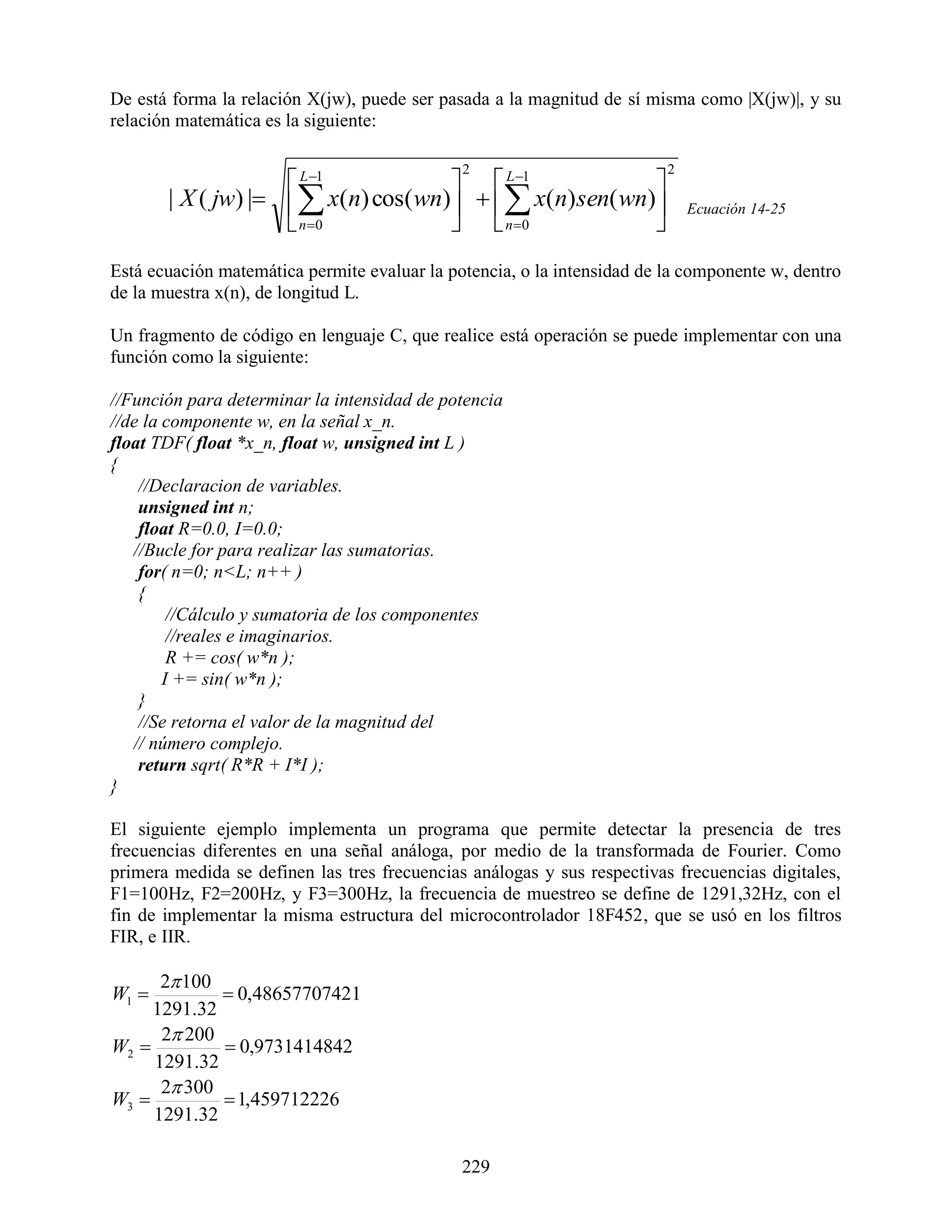 De está forma la relación X(jw), puede ser pasada a la magnitud de sí misma como |X(jw)|, y su
relación matemática es la siguiente:

                                              2                          2
                     L 1           L 1            
       | X ( jw) |  x(n) cos(wn)   x(n) sen( wn)                     Ecuación 14-25
                     n 0           n 0            
Está ecuación matemática permite evaluar la potencia, o la intensidad de la componente w, dentro
de la muestra x(n), de longitud L.

Un fragmento de código en lenguaje C, que realice está operación se puede implementar con una
función como la siguiente:

//Función para determinar la intensidad de potencia
//de la componente w, en la señal x_n.
float TDF( float *x_n, float w, unsigned int L )
{
    //Declaracion de variables.
    unsigned int n;
    float R=0.0, I=0.0;
   //Bucle for para realizar las sumatorias.
    for( n=0; n<L; n++ )
    {
         //Cálculo y sumatoria de los componentes
         //reales e imaginarios.
         R += cos( w*n );
        I += sin( w*n );
    }
    //Se retorna el valor de la magnitud del
   // número complejo.
    return sqrt( R*R + I*I );
}

El siguiente ejemplo implementa un programa que permite detectar la presencia de tres
frecuencias diferentes en una señal análoga, por medio de la transformada de Fourier. Como
primera medida se definen las tres frecuencias análogas y sus respectivas frecuencias digitales,
F1=100Hz, F2=200Hz, y F3=300Hz, la frecuencia de muestreo se define de 1291,32Hz, con el
fin de implementar la misma estructura del microcontrolador 18F452, que se usó en los filtros
FIR, e IIR.

      2 100
W1           0,48657707421
     1291.32
      2 200
W2           0,9731414842
     1291.32
      2 300
W3           1,459712226
     1291.32

                                              229
 