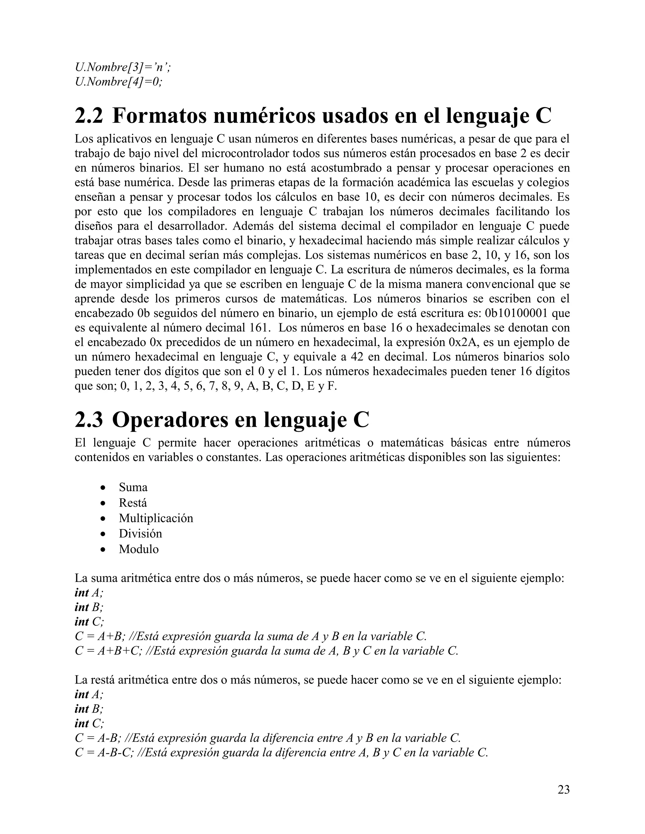 U.Nombre[3]=‟n‟;
U.Nombre[4]=0;

2.2 Formatos numéricos usados en el lenguaje C
Los aplicativos en lenguaje C usan números en diferentes bases numéricas, a pesar de que para el
trabajo de bajo nivel del microcontrolador todos sus números están procesados en base 2 es decir
en números binarios. El ser humano no está acostumbrado a pensar y procesar operaciones en
está base numérica. Desde las primeras etapas de la formación académica las escuelas y colegios
enseñan a pensar y procesar todos los cálculos en base 10, es decir con números decimales. Es
por esto que los compiladores en lenguaje C trabajan los números decimales facilitando los
diseños para el desarrollador. Además del sistema decimal el compilador en lenguaje C puede
trabajar otras bases tales como el binario, y hexadecimal haciendo más simple realizar cálculos y
tareas que en decimal serían más complejas. Los sistemas numéricos en base 2, 10, y 16, son los
implementados en este compilador en lenguaje C. La escritura de números decimales, es la forma
de mayor simplicidad ya que se escriben en lenguaje C de la misma manera convencional que se
aprende desde los primeros cursos de matemáticas. Los números binarios se escriben con el
encabezado 0b seguidos del número en binario, un ejemplo de está escritura es: 0b10100001 que
es equivalente al número decimal 161. Los números en base 16 o hexadecimales se denotan con
el encabezado 0x precedidos de un número en hexadecimal, la expresión 0x2A, es un ejemplo de
un número hexadecimal en lenguaje C, y equivale a 42 en decimal. Los números binarios solo
pueden tener dos dígitos que son el 0 y el 1. Los números hexadecimales pueden tener 16 dígitos
que son; 0, 1, 2, 3, 4, 5, 6, 7, 8, 9, A, B, C, D, E y F.

2.3 Operadores en lenguaje C
El lenguaje C permite hacer operaciones aritméticas o matemáticas básicas entre números
contenidos en variables o constantes. Las operaciones aritméticas disponibles son las siguientes:

       Suma
       Restá
       Multiplicación
       División
       Modulo

La suma aritmética entre dos o más números, se puede hacer como se ve en el siguiente ejemplo:
int A;
int B;
int C;
C = A+B; //Está expresión guarda la suma de A y B en la variable C.
C = A+B+C; //Está expresión guarda la suma de A, B y C en la variable C.

La restá aritmética entre dos o más números, se puede hacer como se ve en el siguiente ejemplo:
int A;
int B;
int C;
C = A-B; //Está expresión guarda la diferencia entre A y B en la variable C.
C = A-B-C; //Está expresión guarda la diferencia entre A, B y C en la variable C.

                                                                                              23
 